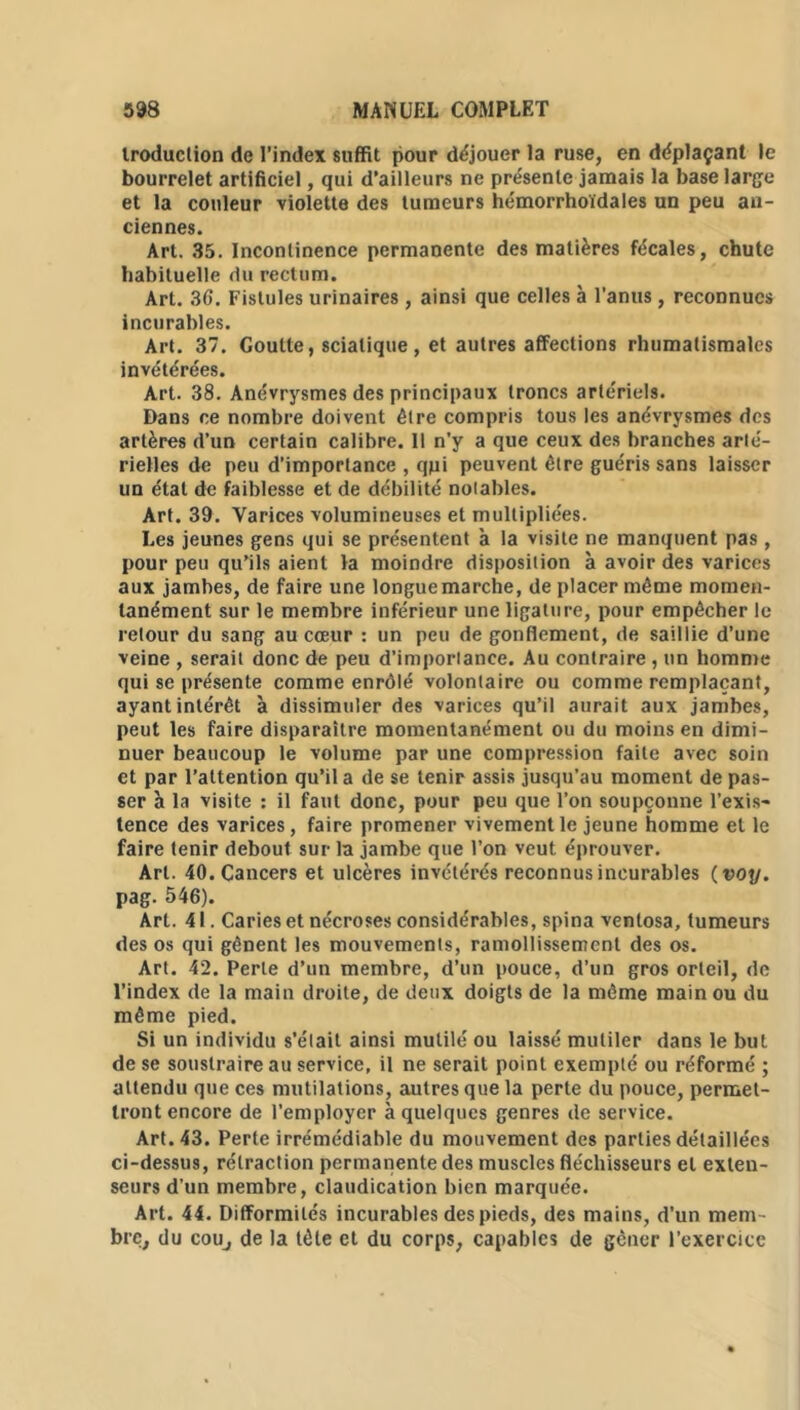 iroduction de l’index suffit pour déjouer la ruse, en déplaçant le bourrelet artificiel, qui d’ailleurs ne présente jamais la base large et la couleur violette des tumeurs hémorrhoïdales un peu an- ciennes. Art. 35. Incontinence permanente des matières fécales, chute habituelle du rectum. Art. 36. Fistules urinaires, ainsi que celles à l’anus , reconnues incurables. Art. 37. Goutte, sciatique , et autres affections rhumatismales invétérées. Art. 38. Anévrysmes des principaux troncs artériels. Dans ce nombre doivent être compris tous les anévrysmes des artères d’un certain calibre. Il n’y a que ceux des branches arlé- rielles de peu d’importance , qpi peuvent être guéris sans laisser un étal de faiblesse et de débilité notables. Art. 39. Varices volumineuses et multipliées. Les jeunes gens qui se présentent à la visite ne manquent pas , pour peu qu’ils aient la moindre disposition à avoir des varices aux jambes, de faire une longue marche, de placer même momen- tanément sur le membre inférieur une ligature, pour empêcher le retour du sang au cœur : un peu de gonflement, de saillie d’une veine , serait donc de peu d’importance. Au contraire , un homme qui se présente comme enrôlé volontaire ou comme remplaçant, ayant intérêt à dissimuler des varices qu’il aurait aux jambes, peut les faire disparaître momentanément ou du moins en dimi- nuer beaucoup le volume par une compression faite avec soin et par l’attention qu’il a de se tenir assis jusqu’au moment de pas- ser h la visite : il faut donc, pour peu que l’on soupçonne l’exis- tence des varices, faire promener vivement le jeune homme et le faire tenir debout sur la jambe que l’on veut éprouver. Art. 40. Cancers et ulcères invétérés reconnus incurables ( voy. pag. 546). Art. 41. Caries et nécroses considérables, spina venlosa, tumeurs des os qui gênent les mouvements, ramollissement des os. Art. 42. Perle d’un membre, d’un pouce, d’un gros orteil, de l’index de la main droite, de deux doigts de la même main ou du même pied. Si un individu s’était ainsi mutilé ou laissé mutiler dans le but de se soustraire au service, il ne serait point exempté ou réformé ; attendu que ces mutilations, autres que la perte du pouce, permet- tront encore de l’employer à quelques genres de service. Art. 43. Perte irrémédiable du mouvement des parties détaillées ci-dessus, rétraction permanente des muscles fléchisseurs et exten- seurs d’un membre, claudication bien marquée. Art. 44. Difformités incurables des pieds, des mains, d’un mem - bre, du cou, de la tête et du corps, capables de gêner l’exercice