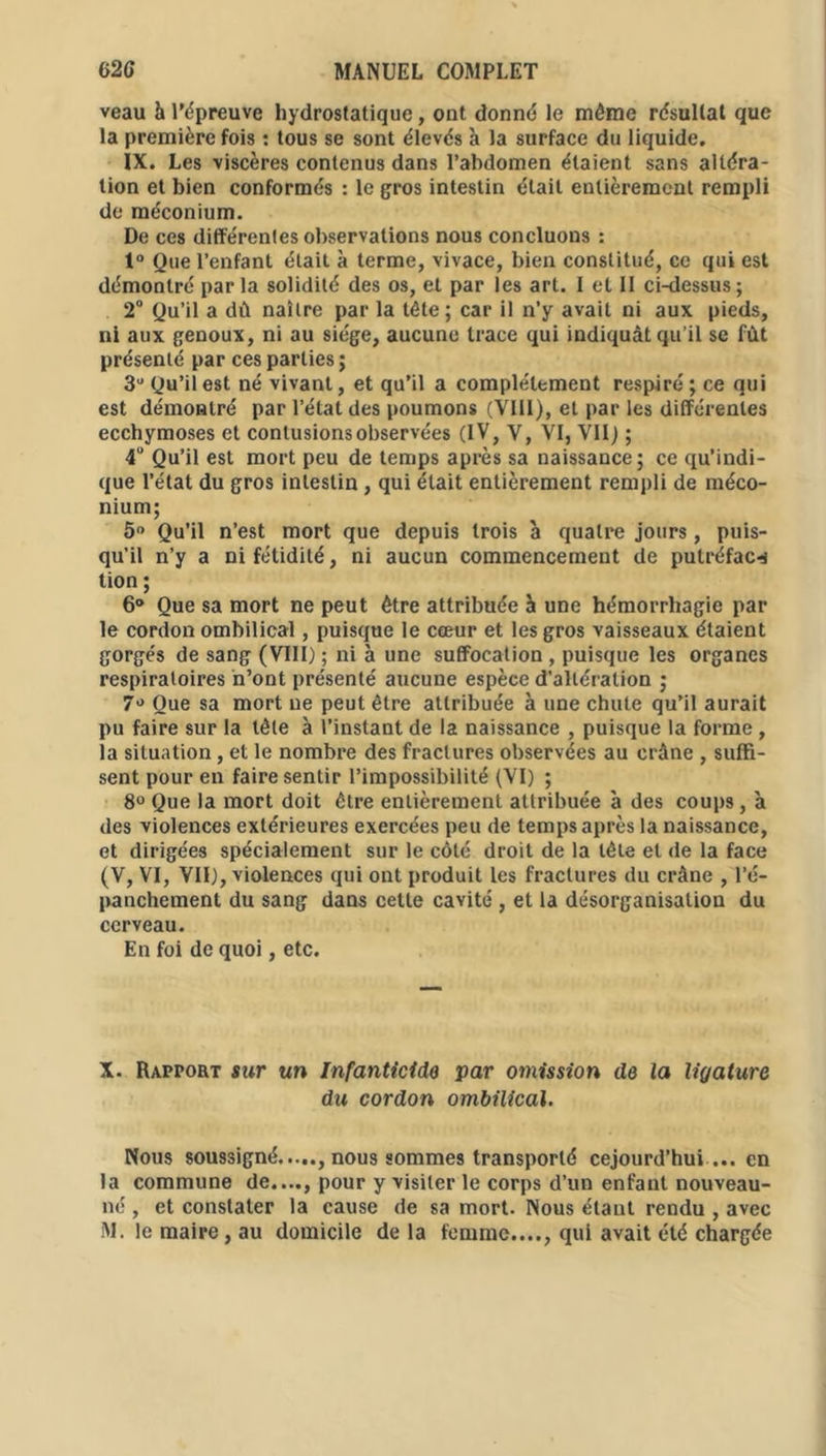 veau à l'épreuve hydrostatique, ont donné le même résultat que la première fois : tous se sont élevés à la surface du liquide. IX. Les viscères contenus dans l’abdomen étaient sans altéra- tion et bien conformés : le gros intestin était entièrement rempli de méconium. De ces différentes observations nous concluons : 1° Que l’enfant était à terme, vivace, bien constitué, ce qui est démontré parla solidité des os, et par les art. I et 11 ci-dessus; 2° Qu’il a dû naître par la tête; car il n’y avait ni aux pieds, ni aux genoux, ni au siège, aucune trace qui indiquât qu’il se fût présenté par ces parties; 3° Qu’il est né vivant, et qu’il a complètement respiré ; ce qui est démontré par l’état des poumons (VIII), et par les différentes ecchymoses et contusions observées (IV, V, VI, VII) ; 4° Qu’il est mort peu de temps après sa naissance; ce qu’indi- que l’état du gros intestin , qui était entièrement rempli de méco- nium; 5° Qu’il n’est mort que depuis trois à quatre jours, puis- qu’il n’y a ni fétidité, ni aucun commencement de putréfac-i tion ; 6° Que sa mort ne peut être attribuée à une hémorrhagie par le cordon ombilical, puisque le cœur et les gros vaisseaux étaient gorgés de sang (VIII) ; ni à une suffocation , puisque les organes respiratoires n’ont présenté aucune espèce d’altération ; 7° Que sa mort ne peut être attribuée à une chute qu’il aurait pu faire sur la tête à l’instant de la naissance , puisque la forme , la situation, et le nombre des fractures observées au crâne , suffi- sent pour en faire sentir l’impossibilité (VI) ; 8° Que la mort doit être entièrement attribuée à des coups, à des violences extérieures exercées peu de temps après la naissance, et dirigées spécialement sur le côté droit de la tête et de la face (V, VI, VII), violences qui ont produit les fractures du crâne , l’é- panchement du sang dans cette cavité , et la désorganisation du cerveau. En foi de quoi, etc. X. Rapport sur un Infanticide par omission de la ligature du cordon ombilical. Nous soussigné nous sommes transporté cejourd’hui ... en la commune de...., pour y visiter le corps d’un enfant nouveau- né , et constater la cause de sa mort. Nous étant rendu , avec M. le maire, au domicile de la femme...., qui avait été chargée
