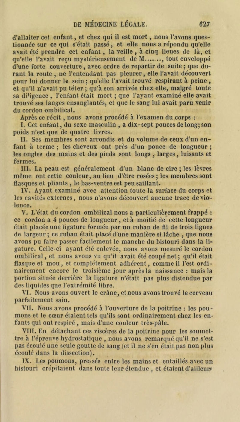 d’allaiter cet enfant, et chez qui il est mort, nous l’avons ques- tionnée sur ce qui s’était passé, et elle nous a répondu qu’elle avait été prendre cet enfant, la veille , à cinq lieues de là, et qu’elle l’avait reçu mystérieusement de M , tout enveloppé d’une forte couverture , avec ordre de repartir de suite ; que du- rant la route , ne l’entendant pas pleurer, elle l’avait découvert pour lui donner le sein ; qu’elle l’avait trouvé respirant à peine , et qu’il n’avait pu téter ; qu’a son arrivée chez elle, malgré toute sa di’igence , l’enfant était mort ; que l’ayant examiné elle avait trouvé ses langes ensanglantés, et que le sang lui avait paru venir du cordon ombilical. Après ce récit, nous avons procédé à l’examen du corps : I. Cet enfant, du sexe masculin , a dix-sept pouces de long; son poids n’est que de quatre livres. II. Ses membres sont arrondis et du volume de ceux d’un en- fant à terme ; les cheveux ont près d’un pouce de longueur ; les ongles des mains et des pieds sont longs , larges, luisants et fermes. III. La peau est généralement d’un blanc de cire ; les lèvres même ont cette couleur, au lieu d’être rosées ; les membres sont flasques et pliants , le bas-ventre est peu saillant. IV. Ayant examiné avec attention toute la surface du corps et les cavités externes, nous n’avons découvert aucune trace de vio- lence. V. L’état du cordon ombilical nous a particulièrement frappé : ce cordon a 4 pouces de longueur, et à moitié de cette longueur était placée une ligature formée par un ruban de fil de trois lignes de largeur ; ce ruban était placé d’une manière si lâche , que nous avons pu faire passer facilement le manche du bistouri dans la li- gature. Celle-ci ayant été enlevée, nous avons mesuré le cordon ombilical, et nous avons vu qu’il avait été coupé net; qu’il était flasque et mou, et complètement adhérent, comme il l’est ordi- nairement encore le troisième jour après la naissance: mais la portion située derrière la ligature n’était pas plus distendue par des liquides que l’extrémité libre. VI. Nous avons ouvert le crâne, et nous avons trouvé le cerveau parfaitement sain. VII. Nous avons procédé à l’ouverture de la poitrine : les pou- mons et le cœur étaient tels qu’ils sont ordinairement chez les en- fants qui ont respiré, mais d’une couleur très-pâle. VIII. En détachant ces viscères de la poitrine pour les soumet- tre à l’épreuve hydrostatique , nous avons remarqué qu’il ne s’est pas écoulé une seule goutte de sang (et il ne s’en était pas non plus écoulé dans la dissection). IX. Les poumons, pressés entre les mains et entaillés avec un bistouri crépitaient dans toute leur étendue , et étaient d’ailleuw