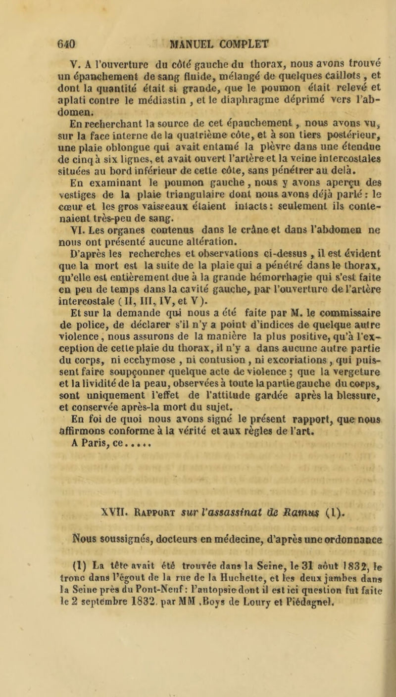 V. A l’ouverture du côté gauche du thorax, nous avons trouvé un épanchement de sang fluide, mélangé de quelques Caillots , et dont la quantité était si grande, que le poumon était relevé et aplati contre le médiastin , et le diaphragme déprimé vers l’ab- domen. En recherchant la source de cet épanchement, nous avons vu, sur la face interne de la quatrième côte, et à son tiers postérieur, une plaie oblongue qui avait entamé la plèvre dans une étendue de cinq à six lignes, et avait ouvert l’artère et la veine intercostales situées au bord inférieur de cette côte, sans pénétrer au delà. En examinant le poumon gauche, nous y avons aperçu des vestiges de la plaie triangulaire dont nous avons déjà parlé : le cœur et les gros vaisseaux étaient intacts : seulement ils conte- naient très-peu de sang. VI. Les organes contenus dans le crâne et dans l’abdomen ne nous ont présenté aucune altération. D’après les recherches et observations ci-dessus, il est évident que la mort est la suite de la plaie qui a pénétré dans le thorax, qu’elle est entièrement due à la grande hémorrhagie qui s’est faite en peu de temps dans la cavité gauche, par l’ouverture de l’artère intercostale ( II, III, IV, et V). Et sur la demande qui nous a été faite par M. le commissaire de police, de déclarer s’il n’y a point d’indices de quelque autre violence, nous assurons de la manière la plus positive, qu’à l'ex- ception de cette plaie du thorax, il n’y a dans aucune autre partie du corps, ni ecchymose , ni contusion, ni excoriations , qui puis- sent faire soupçonner quelque acte de violence ; que la vergeture et la lividité de la peau, observées à toute la partie gauche du corps, sont uniquement l’effet de l'attitude gardée après la blessure, et conservée après-la mort du sujet. En foi de quoi nous avons signé le présent rapport, que nous affirmons conforme à la vérité et aux règles de l’art. A Paris, ce XVII. Rapport sur l’assassinat de Ramus (l). Nous soussignés, docteurs en médecine, d’après une ordonnance (1) La tête avait été trouvée dans la Seine, le 31 août 1832, le tronc dans l’égout de la rue de la Huchelte, et les deux jambes dans la Seine près du Pont-Neuf : l’autopsie dont il est ici question fut faite le 2 septembre 1832. par MM .Boys de Loury et Piédagnel.