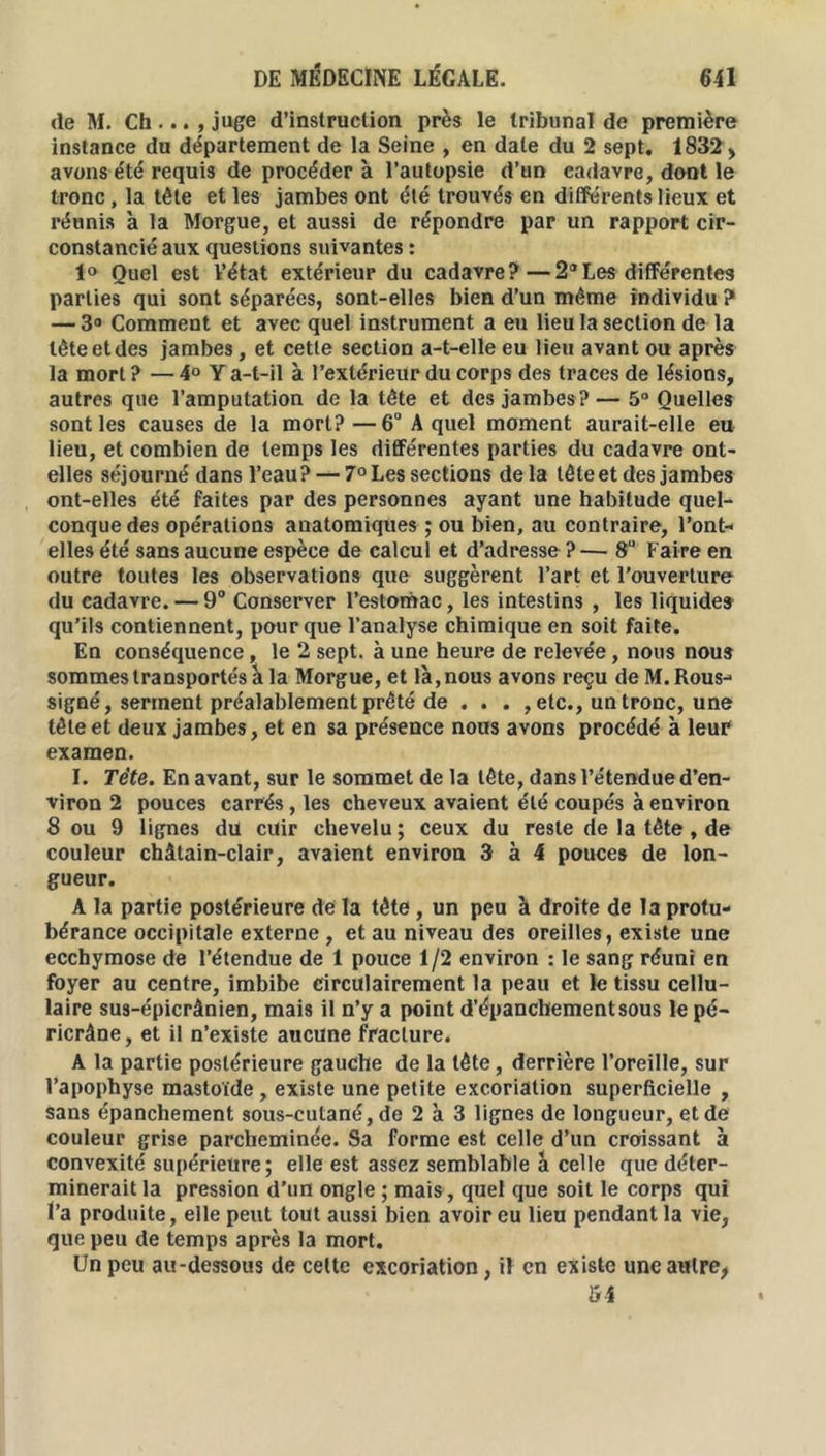 de M. Ch, juge d’instruction près le tribunal de première instance du département de la Seine , en date du 2 sept. 1832 > avons été requis de procéder à l’autopsie d’un cadavre, dont le tronc , la tête et les jambes ont été trouvés en différents lieux et réunis à la Morgue, et aussi de répondre par un rapport cir- constancié aux questions suivantes : 1° Quel est l’état extérieur du cadavre?—2°Les différentes parties qui sont séparées, sont-elles bien d’un même individu ? — 3° Comment et avec quel instrument a eu lieu la section de la tête et des jambes, et cette section a-t-elle eu lieu avant ou après la mort ? — 4° Y a-t-il à l’extérieur du corps des traces de lésions, autres que l’amputation de la tête et des jambes?— 5° Quelles sont les causes de la mort?—6° A quel moment aurait-elle eu lieu, et combien de temps les différentes parties du cadavre ont- elles séjourné dans l’eau? — 7° Les sections delà tête et des jambes ont-elles été faites par des personnes ayant une habitude quel- conque des opérations anatomiques ; ou bien, au contraire, l’ont- elles été sans aucune espèce de calcul et d’adresse ?— 8U Faire en outre toutes les observations que suggèrent l’art et l’ouverture du cadavre. — 9° Conserver l’estomac, les intestins , les liquide» qu’ils contiennent, pour que l’analyse chimique en soit faite. En conséquence, le 2 sept, à une heure de relevée, nous nous sommes transportés à la Morgue, et là, nous avons reçu deM.Rous- signé, serment préalablement prêté de . . . , etc., un tronc, une tête et deux jambes, et en sa présence nous avons procédé à leur examen. I. Tète. En avant, sur le sommet de la tête, dans l’étendue d’en- viron 2 pouces carrés , les cheveux avaient été coupés à environ 8 ou 9 lignes du cuir chevelu; ceux du reste de la tête , de couleur châtain-clair, avaient environ 3 à 4 pouces de lon- gueur. A la partie postérieure de! la tête , un peu à droite de la protu- bérance occipitale externe , et au niveau des oreilles, existe une ecchymose de l’étendue de 1 pouce 1/2 environ : le sang réuni en foyer au centre, imbibe circulairement la peau et le tissu cellu- laire sus-épicrànien, mais il n’y a point d’épanchement sous le pé- ricrâne, et il n’existe aucune fracture. A la partie postérieure gauche de la tête, derrière l’oreille, sur l’apophyse mastoïde, existe une petite excoriation superficielle , sans épanchement sous-cutané, de 2 à 3 lignes de longueur, et de couleur grise parcheminée. Sa forme est celle d’un croissant à convexité supérieure; elle est assez semblable à celle que déter- minerait la pression d’un ongle ; mais, quel que soit le corps qui l’a produite, elle peut tout aussi bien avoir eu lieu pendant la vie, que peu de temps après la mort. Un peu au-dessous de celte excoriation, il en existe une attire, 54