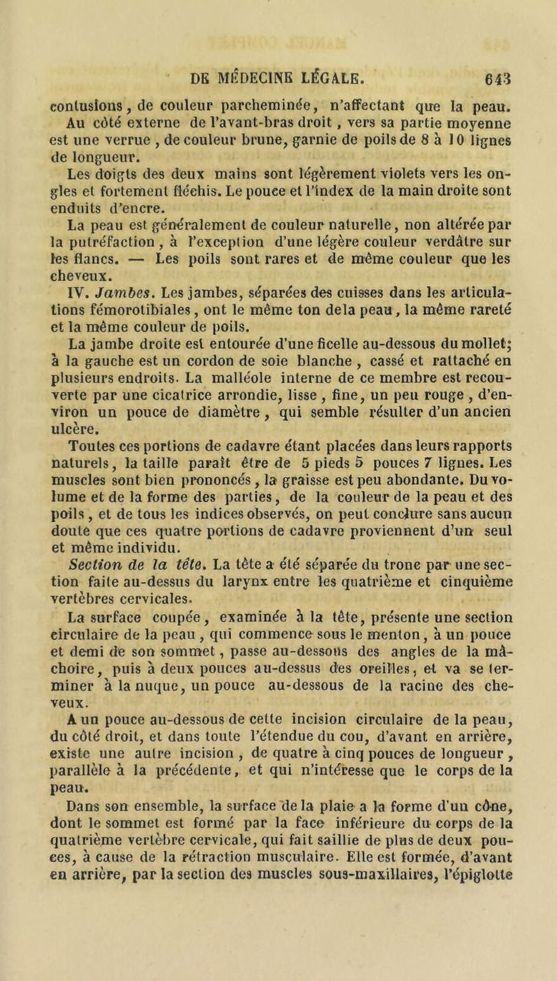 contusions, de couleur parcheminée, n’affectant que la peau. Au côté externe de l’avant-bras droit, vers sa partie moyenne est une verrue , de couleur brune, garnie de poils de 8 à 10 lignes de longueur. Les doigts des deux mains sont légèrement violets vers les on- gles et fortement fléchis. Le pouee et l’index de la main droite sont enduits d'encre. La peau est généralement de couleur naturelle, non altérée par la putréfaction , à l’exception d’une légère couleur verdâtre sur les flancs. — Les poils sont rares et de même couleur que les cheveux. IV. Jambes. Les jambes, séparées des cuisses dans les articula- tions fémorotibiales, ont le même ton delà peau, la même rareté et la même couleur de poils. La jambe droite est entourée d’une ficelle au-dessous du mollet; à la gauche est un cordon de soie blanche , cassé et rattaché en plusieurs endroits. La malléole interne de ce membre est recou- verte par une cicatrice arrondie, lisse , fine, un peu rouge , d’en- viron un pouce de diamètre , qui semble résulter d’un ancien ulcère. Toutes ces portions de cadavre étant placées dans leurs rapports naturels, la taille paraît être de 5 pieds 5 pouces 7 lignes. Les muscles sont bien prononcés, la graisse est peu abondante. Du vo- lume et de la forme des parties, de la couleur de la peau et des poils , et de tous les indices observés, on peut conclure sans aucun doute que ces quatre portions de cadavre proviennent d’un seul et même individu. Section de la tête. La tète a été séparée du tronc par une sec- tion faite au-dessus du larynx entre les quatrième et cinquième vertèbres cervicales. La surface coupée, examinée à la tête, présente une section circulaire de la peau , qui commence sous le menton, à un pouce et demi de son sommet, passe au-dessous des angles de la mâ- choire, puis à deux pouces au-dessus des oreilles, et va se ter- miner à la nuque, un pouce au-dessous de la racine des che- veux. A un pouce au-dessous de cette incision circulaire de la peau, du côté droit, et dans toute l’étendue du cou, d’avant en arrière, existe une autre incision , de quatre à cinq pouces de longueur , parallèle à la précédente, et qui n’intéresse que le corps de la peau. Dans son ensemble, la surface de la plaie a la forme d’un cône, dont le sommet est formé par la face inférieure du corps de la quatrième vertèbre cervicale, qui fait saillie de plus de deux pou- ces, à cause de la rétraction musculaire. Elle est formée, d’avant en arrière, par la section des muscles sous-maxillaires, l’épiglotte