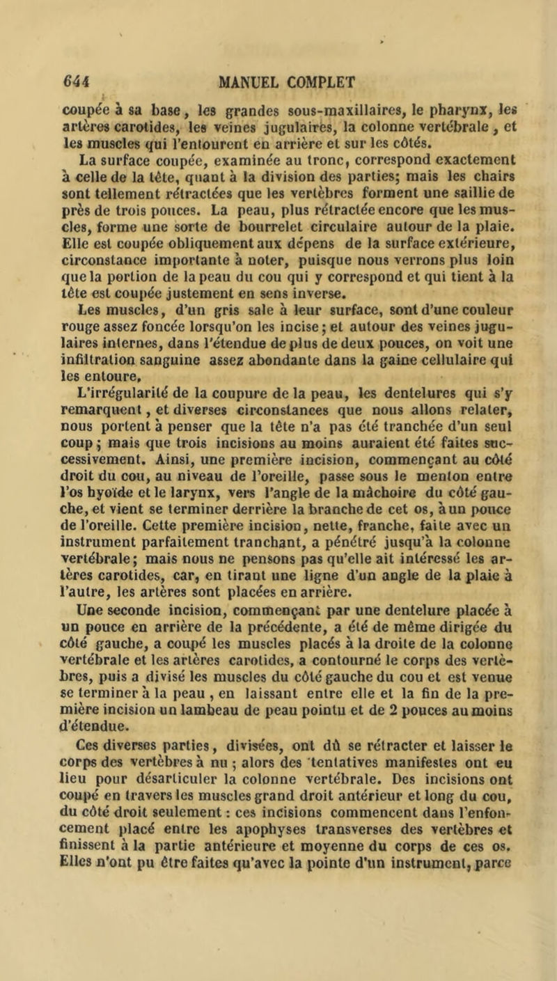 coupée à sa base, les grandes sous-maxillaires, le pharynx, les artères carotides, les veines jugulaires, la colonne vertébrale , et les muscles qui l’entourent en arrière et sur les côtés. La surface coupée, examinée au tronc, correspond exactement à celle de la tète, quant à la division des parties; mais les chairs sont tellement rétractées que les vertèbres forment une saillie de près de trois pouces. La peau, plus rétractée encore que les mus- cles, forme une sorte de bourrelet circulaire autour de la plaie. Elle est coupée obliquement aux dépens de la surface extérieure, circonstance importante à noter, puisque nous verrons plus loin que la portion de la peau du cou qui y correspond et qui tient à la tète est coupée justement en sens inverse. Les muscles, d’un gris sale à leur surface, sont d’une couleur rouge assez foncée lorsqu’on les incise; et autour des veines jugu- laires internes, dans l'étendue déplus de deux pouces, on voit une infiltration sanguine assez abondante dans la gaine cellulaire qui les entoure. L’irrégularité de la coupure de la peau, les dentelures qui s’y remarquent, et diverses circonstances que nous allons relater, nous portent à penser que la tête n’a pas été tranchée d’un seul coup ; mais que trois incisions au moins auraient été faites suc- cessivement. Ainsi, une première incision, commençant au côté droit du cou, au niveau de l’oreille, passe sous le menton entre l’os hyoïde et le larynx, vers l’angle de la mâchoire du côté gau- che, et vient se terminer derrière la branche de cet os, à un pouce de l’oreille. Cette première incision, nette, franche, faite avec un instrument parfaitement tranchant, a pénétré jusqu’à la colonne vertébrale; mais nous ne pensons pas qu’elle ait intéressé les ar- tères carotides, car, en tirant une ligne d’un angle de la plaie à l’autre, les artères sont placées en arrière. Une seconde incision, commençant par une dentelure placée à un pouce en arrière de la précédente, a été de même dirigée du côté gauche, a coupé les muscles placés à la droite de la colonne vertébrale et les artères carotides, a contourné le corps des vertè- bres, puis a divisé les muscles du côté gauche du cou et est venue se terminer à la peau , en laissant entre elle et la fin de la pre- mière incision un lambeau de peau pointu et de 2 pouces au moins d’étendue. Ces diverses parties, divisées, ont dû se rétracter et laisser le corps des vertèbres à nu ; alors des tentatives manifestes ont eu lieu pour désarticuler la colonne vertébrale. Des incisions ont coupé en travers les muscles grand droit antérieur et long du cou, du côté droit seulement : ces incisions commencent dans l’enfon- cement placé entre les apophyses transverses des vertèbres et finissent à la partie antérieure et moyenne du corps de ces os. Elles n'ont pu être faites qu’avec la pointe d’un instrument, parce