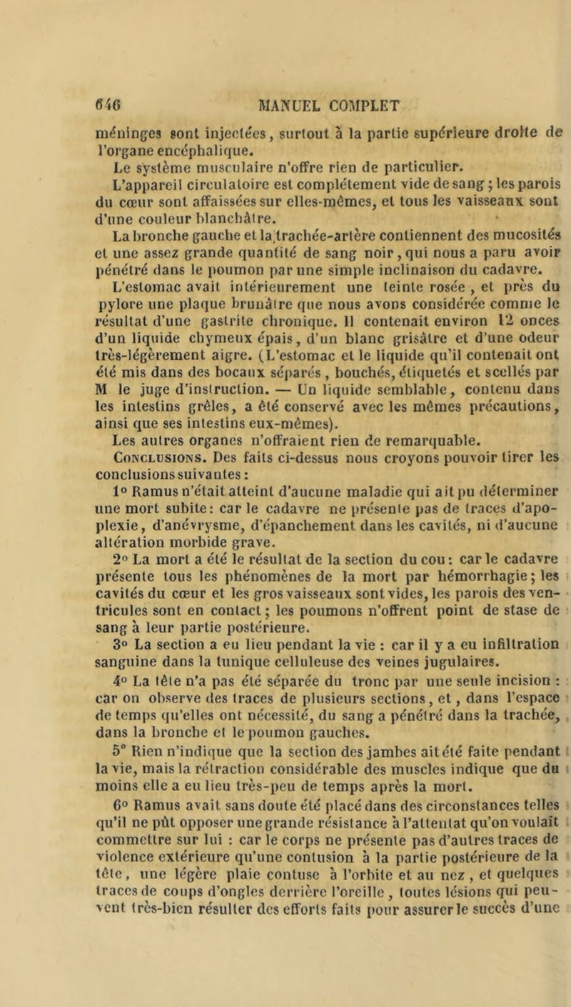 méninges sont injectées, surtout à la partie supérieure droite de l’organe encéphalique. Le système musculaire n’offre rien de particulier. L’appareil circulatoire est complètement vide de sang ; les parois du cœur sont affaissées sur elles-mêmes, et tous les vaisseaux sont d’une couleur blanchâtre. La bronche gauche et latrachéc-artère contiennent des mucosités et une assez grande quantité de sang noir, qui nous a paru avoir pénétré dans le poumon par une simple inclinaison du cadavre. L’estomac avait intérieurement une teinte rosée , et près du pylore une plaque brunâtre que nous avons considérée comme le résultat d’une gastrite chronique. 11 contenait environ 12 onces d’un liquide chymeux épais, d’un blanc grisâtre et d’une odeur très-légèrement aigre. (L’estomac et le liquide qu’il contenait ont été mis dans des bocaux séparés, bouchés, étiquetés et scellés par M le juge d’instruction. — Un liquide semblable, contenu dans les intestins grêles, a été conservé avec les mêmes précautions, ainsi que ses intestins eux-mêmes). Les autres organes n’offraient rien de remarquable. Conclusions. Des faits ci-dessus nous croyons pouvoir tirer les conclusions suivantes : 1° Ramus n’était atteint d’aucune maladie qui ait pu déterminer une mort subite: car le cadavre ne présente pas de traces d’apo- plexie, d’anévrysme, d’épanchement dans les cavités, ni d’aucune altération morbide grave. 2° La mort a été le résultat de la section du cou : car le cadavre présente tous les phénomènes de la mort par hémorrhagie ; les cavités du cœur et les gros vaisseaux sont vides, les parois des ven- tricules sont en contact ; les poumons n’offrent point de stase de sang à leur partie postérieure. 3° La section a eu lieu pendant la vie : car il y a eu infiltration sanguine dans la tunique celluleuse des veines jugulaires. 4° La tête n’a pas été séparée du tronc par une seule incision : car on observe des traces de plusieurs sections, et, dans l’espace de temps qu’elles ont nécessité, du sang a pénétré dans la trachée, dans la bronche et le poumon gauches. 5° Rien n’indique que la section des jambes ait été faite pendant la vie, mais la rétraction considérable des muscles indique que du moins elle a eu lieu très-peu de temps après la mort. 6° Ramus avait sans doute été placé dans des circonstances telles qu’il ne pût opposer une grande résistance à l’attentat qu’on voulait commettre sur lui : car le corps ne présente pas d’autres traces de violence extérieure qu’une contusion à la partie postérieure de la tête, une légère plaie contuse à l’orbite et au nez , et quelques traces de coups d’ongles derrière l’oreille, toutes lésions qui peu- vent très-bien résulter des efforts faits pour assurer le succès d’une