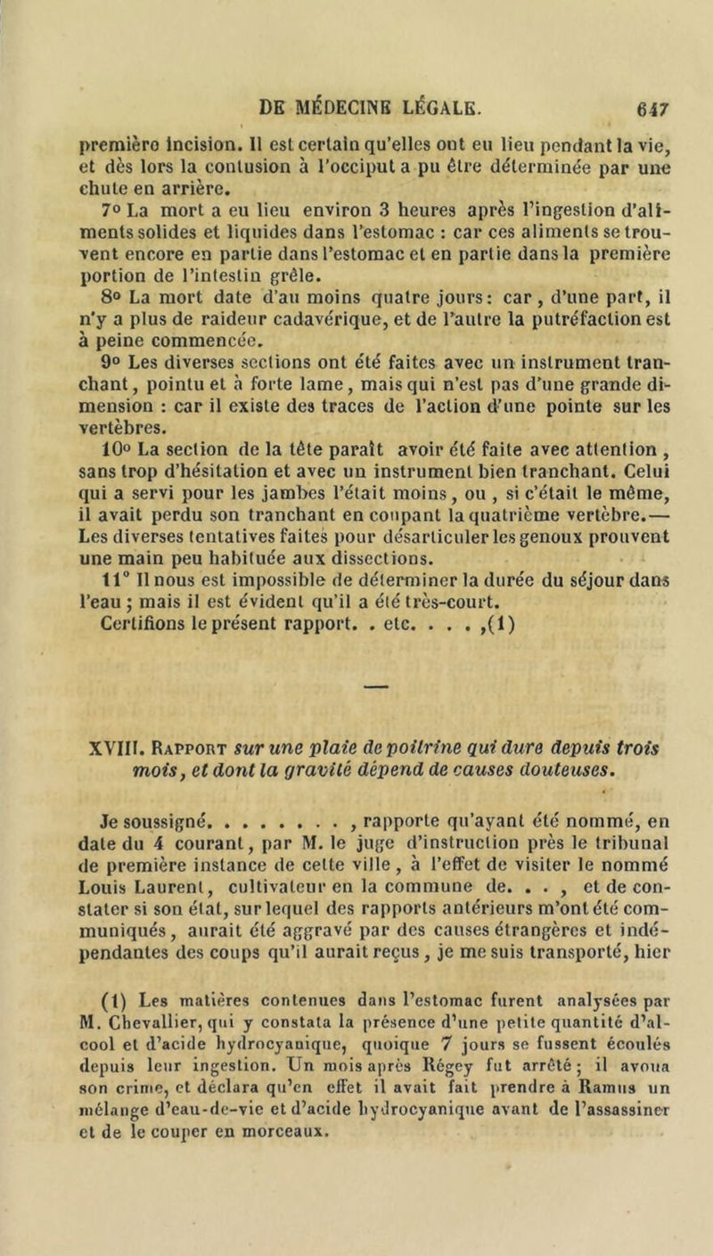 premièro incision. 11 esl certain qu’elles ont eu lieu pendant la vie, et dès lors la contusion à l’occiput a pu être déterminée par une chute en arrière. 7° La mort a eu lieu environ 3 heures après l’ingestion d’ali- ments solides et liquides dans l’estomac : car ces aliments se trou- vent encore en partie dans l’estomac et en partie dans la première portion de l’intestin grêle. 8° La mort date d’au moins quatre jours: car , d’une part, il n’y a plus de raideur cadavérique, et de l’autre la putréfaction est à peine commencée. 9° Les diverses sections ont été faites avec un instrument tran- chant , pointu et à forte lame, mais qui n’est pas d’une grande di- mension : car il existe des traces de l’action d’une pointe sur les vertèbres. 10° La section de la tête paraît avoir été faite avec attention , sans trop d’hésitation et avec un instrument bien tranchant. Celui qui a servi pour les jambes l’était moins, ou , si c’était le même, il avait perdu son tranchant en coupant la quatrième vertèbre.— Les diverses tentatives faites pour désarticuler les genoux prouvent une main peu habituée aux dissections. 11° Il nous est impossible de déterminer la durée du séjour dans l’eau ; mais il est évident qu’il a été très-court. Certifions le présent rapport, .etc. . . . ,(1) XVIII. Rapport sur une plaie de poitrine qui dure depuis trois mois, et dont la gravité dépend de causes douteuses. Je soussigné , rapporte qu’ayant été nommé, en date du 4 courant, par M. le juge d’instruction près le tribunal de première instance de cette ville, à l’effet de visiter le nommé Louis Laurent, cultivateur en la commune de. . . , et de con- stater si son état, sur lequel des rapports antérieurs m’ont été com- muniqués, aurait été aggravé par des causes étrangères et indé- pendantes des coups qu’il aurait reçus, je me suis transporté, hier (t) Les matières contenues dans l’estomac furent analysées par M. Chevallier, qui y constata la présence d’une petite quantité d’al- cool et d’acide hydrocyanique, quoique 7 jours se fussent écoulés depuis leur ingestion. Un mois après Rcgey fut arrêté ; il avoua son crime, et déclara qu’en effet il avait fait prendre à Humus un mélange d’eau-de-vie et d’acide hydrocyanique avant de l’assassiner et de le couper en morceaux.