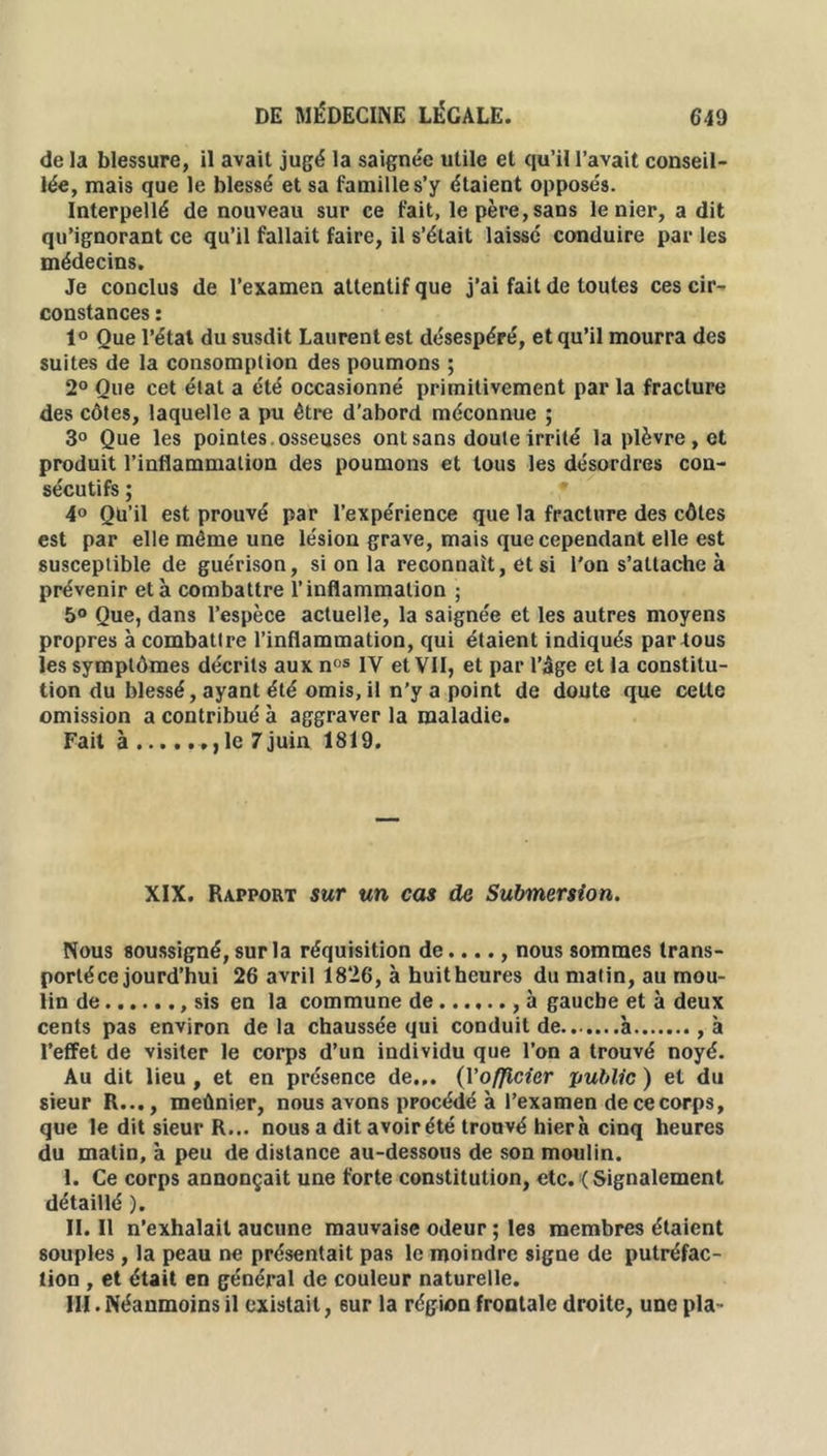 de la blessure, il avait jugé la saignée utile et qu’il l’avait conseil- lée, mais que le blessé et sa famille s’y étaient opposés. Interpellé de nouveau sur ce fait, le père, sans le nier, a dit qu’ignorant ce qu’il fallait faire, il s’était laissé conduire par les médecins. Je conclus de l’examen attentif que j’ai fait de toutes ces cir- constances : 1° Que l’état du susdit Laurent est désespéré, et qu’il mourra des suites de la consomption des poumons ; 2° Que cet état a été occasionné primitivement par la fracture des côtes, laquelle a pu être d’abord méconnue ; 3° Que les pointes, osseuses ont sans doute irrité la plèvre, et produit l’inflammation des poumons et tous les désordres con- sécutifs ; 4° Qu’il est prouvé par l’expérience que la fracture des côtes est par elle même une lésion grave, mais que cependant elle est susceptible de guérison, si on la reconnaît, et si l'on s’attache à prévenir et à combattre l’inflammation ; 5° Que, dans l’espèce actuelle, la saignée et les autres moyens propres à combattre l’inflammation, qui étaient indiqués partous les symptômes décrits aux nos IV et VII, et par l’âge et la constitu- tion du blessé, ayant été omis, il n’y a point de doute que cette omission a contribué à aggraver la maladie. Fait à , ,1e 7juin 1819. XIX. Rapport sur un cas de Submersion. Nous soussigné, sur la réquisition de...., nous sommes trans- porté ce jourd’hui 26 avril 1826, à huitheures du matin, au mou- lin de sis en la commune de , à gauche et à deux cents pas environ delà chaussée qui conduit de.......à ,à l’effet de visiter le corps d’un individu que l’on a trouvé noyé. Au dit lieu , et en présence de... (Yofjicier public ) et du sieur R..., meûnier, nous avons procédé à l’examen de ce corps, que le dit sieur R... nous a dit avoirété trouvé hierà cinq heures du matin, à peu de distance au-dessous de son moulin. I. Ce corps annonçait une forte constitution, etc. (Signalement détaillé ). II. Il n’exhalait aucune mauvaise odeur ; les membres étaient souples , la peau ne présentait pas le moindre signe de putréfac- tion , et était en général de couleur naturelle. III. Néanmoins il existait, sur la région frontale droite, une pla-