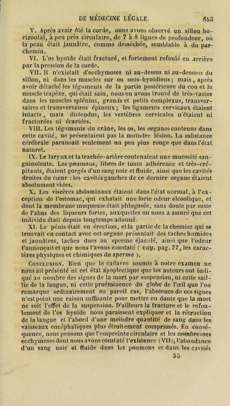 V. Après avoir dté la corde, nous avons observé un sillon ho- rizontal, à peu près circulaire, de 7 à 8 lignes de profondeur, où la peau était jaunâtre, comme desséchée, semblable à du par- chemin. VI. L’os hyoïde était fracturé, et fortement refoulé en arrière par la pression de la corde. VII. Il n’existait d’ecchymoses ni au-dessus ni au-dessous du sillon, ni dans les muscles sur ou sous-hyoïdiens ; mais, après avoir détaché les téguments de la partie postérieure du cou et le muscle trapèze, qui était sain, nous en avons trouvé de très-vastes dans les muscles splénius, grands et petits complexus, transver- saires et transversaires épineux; les ligaments cervicaux étaient intacts , mais distendus, les vertèbres cervicales n’étaient ni fracturées ni écartées. VIII. Les téguments du crâne, les os, les organes contenus dans cette cavité, ne présentaient pas la moindre lésion. La substance cérébrale paraissait seulement un peu plus rouge que dans l’étal naturel. IX. Le larynx et la trachée-artère contenaient une mucosité san- guinolente. Les poumons, libres de toute adhérence et très-cré- pitants, étaient gorgés d’un sang noir et fluide, ainsi que les cavités droites du cœur : les cavités gauches de ce dernier organe étaient absolument vides. X. Les viscères abdominaux étaient dans l’état normal, à l’ex- ception de l’estomac, qui exhalait une forte odeur alcoolique, et dont la membrane muqueuse était phlogosée, sans doute par suite de l’abus des liqueurs fortes, auxquelles on nous a assuré que cet individu était depuis longtemps adonné. XI. Le pénis était en érection, et la partie de la chemise qui se trouvait en contact avec cet organe présentait des taches humides et jaunâtres, taches dues au sperme éjaculé, ainsique l’odeur l’annonçait et que nous l’avons constaté ( voy. pag. 77, les carac- tères physiques et chimiques du sperme ). Conclusion. Bien que le cadavre soumis à notre examen ne nous ait présenté ni cet état apoplectique que les auteurs ont indi- qué au nombre des signes de la mort par suspension, ni cette sail- lie de la langue, ni cette proéminence du globe de l’œil que l’on remarque ordinairement en pareil cas, l’abscence de ces signes n’est point une raison suffisante pour mettre en doute que la mort ne soit l’effet de la suspension. D’ailleurs la fracture et le refou- lement de l’os hyoïde nous paraissent expliquer et la rétraction de la langue et l’abord d’une moindre quantité de sang dans les vaisseaux encéphaliques plus étroitement comprimés. En consé- quence, nous pensons que l’empreinte circulaire et les nombreuses ecchymoses dont nous avons constaté l’existence (VII), l’abondance d’un sang noir et fluide dans les poumons et dans les cavités 55
