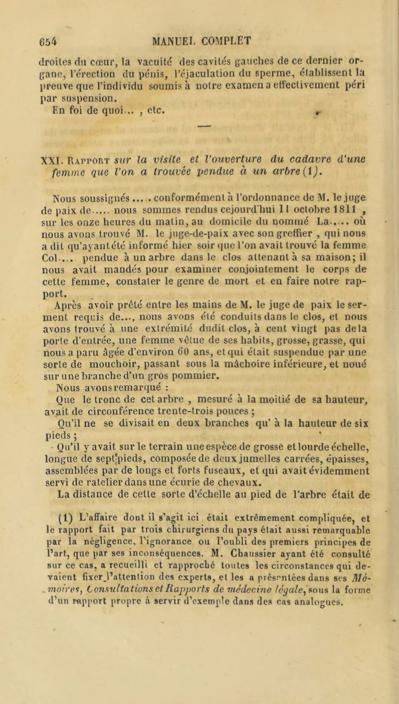 droites du cœur, la vacuité des cavités gauches de ce dernier or- gane, l’érection du pénis, l’éjaculation du sperme, établissent la preuve que l’individu soumis à notre examen a effectivement péri par suspension. En foi de quoi-.. , etc. r XXI. Rapport sur la visite et l’ouverture du cadavre d’une femme que l’on a trouvée pendue à un arbre (î). Nous soussignés... . conformément à l’ordonnance de M. lejuge de paix de nous sommes rendus cejourd'liui 11 octobre 1811 , sur les onze heures du matin, au domicile du nommé La..... où nous avons trouvé M. le juge-de-paix avec son greffier , qui nous a dit qu’ayant été informé hier soir que l'on avait trouvé la femme Col ... pendue à un arbre dans le clos attenant à sa maison; il nous avait mandés pour examiner conjointement le corps de cette femme, constater le genre de mort et en faire notre rap- port. Après avoir prêté entre les mains de M. le juge de paix le ser- ment requis de..., nous avons été conduits dans le clos, et nous avons trouvé à une extrémité dudit clos, à cent vingt pas delà porte d’entrée, une femme vêtue de ses habits, grosse, grasse, qui nous a paru âgée d’environ 60 ans, et qui était suspendue par une sorte de mouchoir, passant sous la mâchoire inférieure, et noué sur une branche d’un gros pommier. Nous avons remarqué : Que le tronc de cet arbre , mesuré à la moitié de sa hauteur, avait de circonférence trente-trois pouces ; Ou’il ne se divisait en deux branches qu’ à la hauteur de six pieds ; Qu’il y avait sur le terrain une espèce de grosse et lourde échelle, longue de sept'pieds, composée de deux jumelles carrées, épaisses, assemblées par de longs et forts fuseaux, et qui avait évidemment servi de râtelier dans une écurie de chevaux. La distance de cette sorte d’échelle au pied de l’arbre était de (1) L’affaire dont il s’agit ici était extrêmement compliquée, et le rapport fait par trois chirurgiens du pays était aussi remarquable par la négligence, l’ignorance ou l’oubli des premiers principes de l’art, que paT ses inconséquences. M. Chaussier ayant été consulté sur ce cas, a recueilli et rapproché toutes les circonstances qui de- vaient fixer.l’attention des experts, et les a présentées dans ses Mé- moires, Consultations et Rapports de médecine loyale, sous la forme d’un rapport propre à servir d’exemple dans des cas analogues.