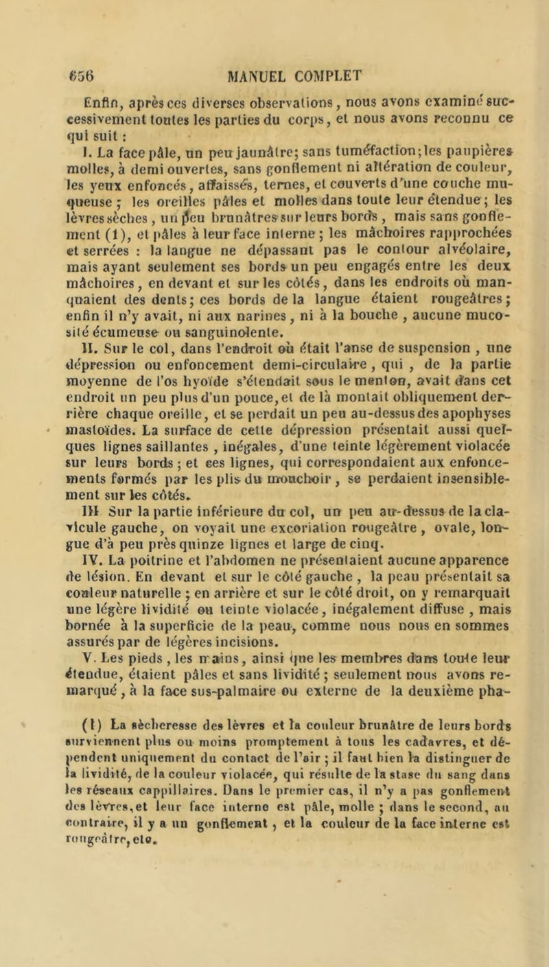 Enfin, après ces diverses observations, nous avons examiné suc- cessivement toutes les parties du corps, et nous avons reconnu ce qui suit : I. La face pâle, un peu jaunâtre; sans tuméfaction;les paupières molles, à demi ouvertes, sans gonflement ni altération de couleur, les yeux enfoncés, affaissés, ternes, et couverts d’une couche mu- queuse ; les oreilles pâles et molles dans toute leur étendue; les lèvres sèches , un jleu brunâtres sur leurs bords , mais sans gonfle- ment (1), et pâles à leur face interne ; les mâchoires rapprochées et serrées : la langue ne dépassant pas le contour alvéolaire, mais ayant seulement ses bords un peu engagés entre les deux mâchoires, en devant et sur les côtés, dans les endroits où man- quaient des dents; ces bords delà langue étaient rougeâtres; enfin il n’y avait, ni aux narines, ni à la bouche , aucune muco- sité écumeuse ou sanguinolente. II. Sur le col, dans l’endroit où était l’anse de suspension , une dépression ou enfoncement demi-circulaire , qui , de la partie moyenne de l’os hyoïde s’étendait sous le menton, avait d'ans cet endroit un peu plus d’un pouce, et delà montait obliquement der- rière chaque oreille, et se perdait un peu au-dessus des apophyses masloïdes. La surface de cette dépression présentait aussi quel- ques lignes saillantes , inégales, d’une teinte légèrement violacée sur leurs bords ; et ces lignes, qui correspondaient aux enfonce- ments formés par les plis du m-onchoir, se perdaient insensible- ment sur les côtés. III Sur la partie inférieure du col, un peu air-dessus de la cla- vicule gauche, on voyait une excoriation rougeâtre , ovale, lon- gue d’à peu près quinze lignes et large de cinq. IV. La poitrine et l’abdomen ne présentaient aucune apparence de lésion. En devant et sur le côté gauche , la peau présentait sa couleur naturelle ; en arrière et sur le côté droit, on y remarquait une légère lividité ou teinte violacée, inégalement diffuse , mais bornée à la superficie de la peau, comme nous nous en sommes assurés par de légères incisions. V. Les pieds , les n ains, ainsi que les membres dam toute leur éteudue, étaient pâles et sans lividité ; seulement nous avons re- marqué , à la face sus-palmaire ou externe de la deuxième pha- (1) La sécheresse des lèvres et la couleur brunâtre de leurs bords surviennent plus ou moins promptement à tous les cadavres, et dé- pendent uniquement du contact de l’air ; il faut bien la distinguer de la lividité, de la couleur violacée, qui résulte de la stase du sang dans les réseaux cappillaires. Dans le premier cas, il n’y a pas gonflement des lèvres,et leur face interne est pâle, molle ; dans le second, au contraire, il y a un gonflement , et la couleur de la face interne est rougeâtre, et».