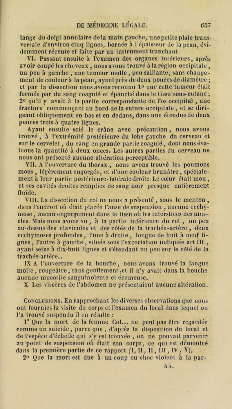 lange du doigt annulaire delà main gauche, unepetile plaie trans- versale d’environ cinq lignes, bornée à l’épaisseur de la peau, évi- demment récenle et faite par un insirument tranchant VI. Passant ensuite à l’examen des organes intérieurs, après avoir coupé les cheveux, nous avons trouvé à la région occipitale, un peu à gauche , une tumeur molle, peu saillante, sans change- ment de couleur à la peau, ayant près de deux pouces de diamètre; et par la dissection nous avons reconnu 1° que celle tumeur était formée par du sang coagulé et épanché dans le tissu sous-cutané ; 2° qu’il y avait à la partie correspondante de l’os occipital , une fracture commençant au bord de la suture occipitale , et se diri- geant obliquement en bas et en dedans, dans une étendue de deux pouces trois à quatre lignes. Ayant ensuite scié le crâne avec précaution , nous avons trouvé , à l’extrémité postérieure du lobe gauche du cerveau et sur le cervelet , du sang en grande partie coagulé, dont nous éva- luons la quantité à deux onces. Les autres parties du cerveau ne nous ont présenté aucune altération perceptible. VII. A l’ouverture du thorax , nous avons trouvé les poumons mous, légèrement engorgés, et d’une couleur brunâtre, spéciale- ment à leur partie postérieure-latéraledroite. Le cœur était mou, et ses cavités droites remplies de sang noir presque entièrement fluide. VIH. La dissection du col ne nous a présenté , sous le menton , dans l’endroit où était placée l’anse de suspension , aucune ecchy- mose, aucun engorgement dans le tissu où les interstices des mus- cles. Mais nous avons vu , à la partie inférieure du col , un peu au-dessus des clavicules et des côtés de la trachée-artère , deux ecchymoses profondes, l’une à droite , longue de huit à neuf li- gnes , l’autre à gauche , située sous l’excoriation indiquée art III , ayant seize à dix-huit lignes et s’étendant un peu sur le côté de la trachée-artère.. IX A l'ouverture de la bouche, nous avons trouvé la langue molle , rougeâtre, sans gonflement,et il n’y avait dans la bouche aucune mucosité sanguinolente et écumeuse. X Les viscères de l’abdomen ne présentaient aucune altération. Conclusions. En rapprochant les diverses observations que nous ont fournies la visite du corps et l'examen du local dans lequel on l’a trouvé suspendu il en résulte : 1° Que la mort de la femme Col... ne peut pas être regardée comme un suicide, parce que , d’après la disposition du local et de l’espèce d’échelle qui s’y est trouvée , on ne pouvait parvenir au point de suspension où était son corps, ce qui est démontré dans la première partie de ce rapport ('I, lï, 11, III, IV, V). 2° Que la mort est due h un coup ou choc violent à la par- 55.