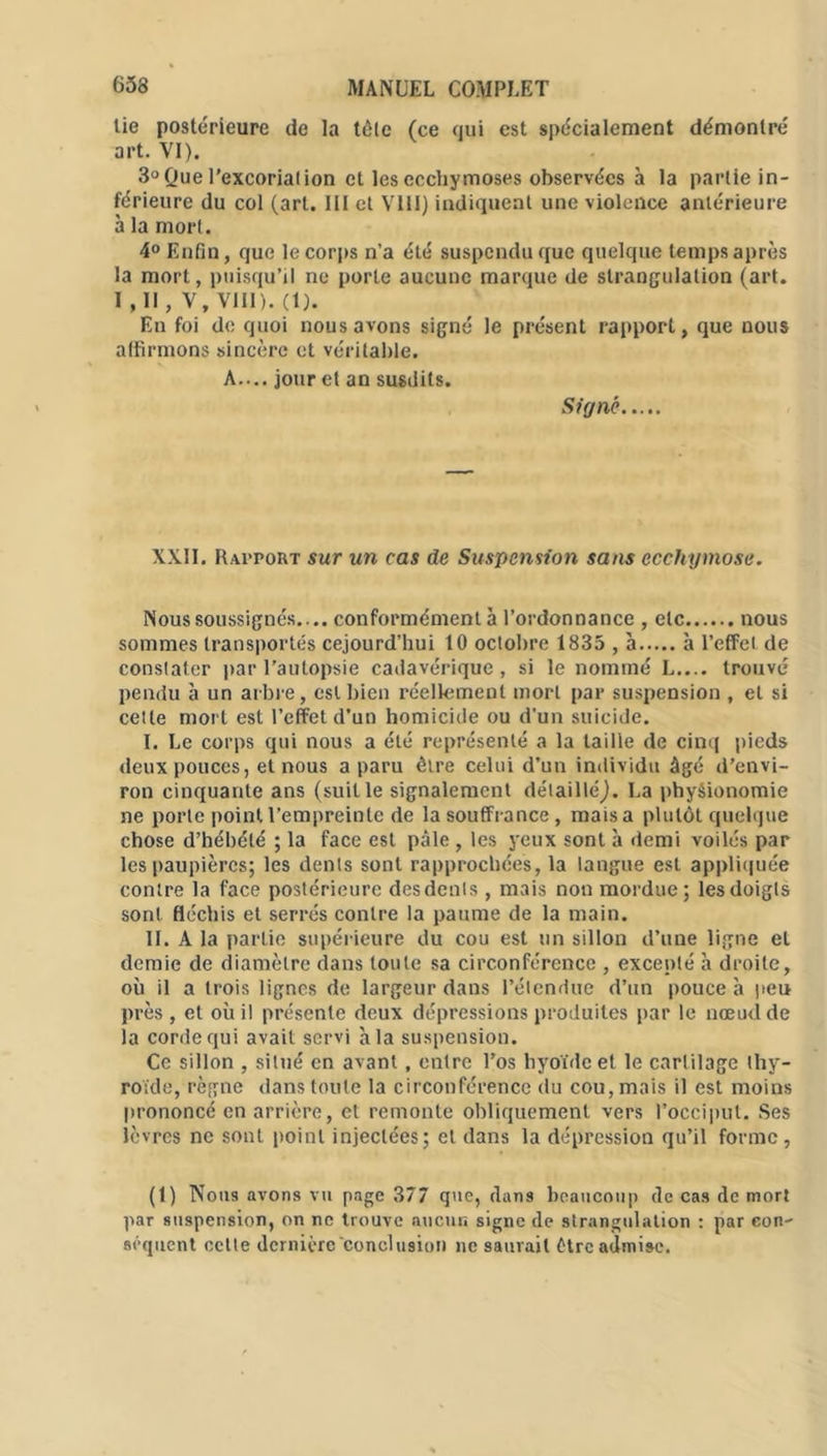 tie postérieure de la tôle (ce qui est spécialement démontré art. VI). 3° Que l’excoriation et les ecchymoses observées à la partie in- férieure du col (art. III et VIII) indiquent une violence antérieure à la mort. 4° Enfin, que le corps n’a été suspendu que quelque temps après la mort, puisqu’il ne porte aucune marque de strangulation (art. I ,11, V, VIII). (1). En foi de quoi nous avons signé le présent rapport, que nous affirmons sincère et véritable. A.... jour et an susdits. Signé XXII. Rapport sur un cas de Suspension sans ecchymose. Nous soussignés. .. conformément à l’ordonnance , etc nous sommes transportés cejourd’hui 10 octobre 1835 , à h l’effet de constater par l’autopsie cadavérique, si le nommé L.... trouvé pendu à un arbre, est bien réellement mort par suspension , et si cette mort est l’effet d’un homicide ou d’un suicide. I. Le corps qui nous a été représenté a la taille de cinq pieds deux pouces, et nous a paru être celui d’un individu âgé d’envi- ron cinquante ans (suit le signalement détailléj. La physionomie ne porte point l’empreinte de la souffrance, mais a plutôt quelque chose d’hébété ; la face est pâle , les yeux sont à demi voilés par les paupières; les dents sont rapprochées, la langue est appliquée contre la face postérieure desdenls, mais non mordue; les doigts sont fléchis et serrés contre la paume de la main. II. A la partie supérieure du cou est un sillon d’une ligne et demie de diamètre dans toute sa circonférence , excepté à droite, où il a trois lignes de largeur dans l’étendue d’un pouce à peu près , et où il présente deux dépressions produites par le nœud de la corde qui avait servi à la suspension. Ce sillon , situé en avant, entre l’os hyoïde et le cartilage thy- roïde, règne dans toute la circonférence du cou, mais il est moins prononcé en arrière, et remonte obliquement vers l’occiput. Ses lèvres ne sont point injectées; et dans la dépression qu’il forme, (1) Nous avons vu page 377 que, dans beaucoup de cas de mort par suspension, on ne trouve aucun signe de strangulation : par con- séquent cette dernière conclusion ne saurait être admise.