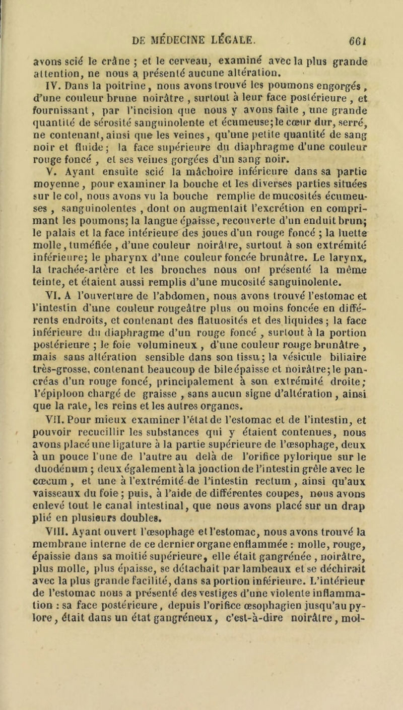 avons scié le crâne ; et le cerveau, examiné avec la plus grande attention, ne nous a présenté aucune altération. IV. Dans la poitrine, nous avons trouvé les poumons engorgés , d’une couleur brune noirâtre , surtout à leur face postérieure , et fournissant, par l’incision que nous y avons faite , une grande quantité de sérosité sanguinolente et écumeuse;le cœur dur, serré, ne contenant,ainsi que les veines, qu’une petite quantité de sang noir et fluide; la face supérieure du diaphragme d’une couleur rouge foncé , et ses veines gorgées d’un sang noir. V. Ayant ensuite scié la mâchoire inférieure dans sa partie moyenne, pour examiner la bouche et les diverses parties situées sur le col, nous avons vu la bouche remplie de mucosités écumeu- ses , sanguinolentes , dont on augmentait l’excrétion en compri- mant les poumons; la langue épaisse, recouverte d’un enduit brun; le palais et la face intérieure des joues d’un rouge foncé ; la luette molle, tuméfiée , d’une couleur noirâtre, surtout à son extrémité inférieure; le pharynx d’nne couleur foncée brunâtre. Le larynx, la trachée-artère et les bronches nous ont présenté la même teinte, et étaient aussi remplis d’une mucosité sanguinolente. VI. A l’ouverture de l’abdomen, nous avons trouvé l’estomac et l’intestin d’une couleur rougeâtre plus ou moins foncée en diffé- rents endroits, et contenant des flatuosités et des liquides ; la face inférieure du diaphragme d’un rouge foncé , surtout à la portion postérieure ; le foie volumineux, d’une couleur rouge brunâtre , mais sans altération sensible dans son tissu; la vésicule biliaire très-grosse, contenant beaucoup de bileépaisse et noirâtre;le pan- créas d’un rouge foncé, principalement à son extrémité droite; l’épiploon chargé de graisse , sans aucun signe d’altération , ainsi que la rate, les reins et les autres organes. VII. Pour mieux examiner l’état de l’estomac et de l’intestin, et pouvoir recueillir les substances qui y étaient contenues, nous avons placé une ligature à la partie supérieure de l’œsophage, deux à un pouce l’une de l’autre au delà de l’orifice pylorique sur le duodénum ; deux également à la jonction de l’intestin grêle avec le cæcum, et une à l’extrémité de l’intestin rectum, ainsi qu’aux vaisseaux du foie; puis, à l’aide de différentes coupes, nous avons enlevé tout le canal intestinal, que nous avons placé sur un drap plié en plusieurs doubles. VIII. Ayant ouvert l’œsophage et l’estomac, nous avons trouvé la membrane interne de ce dernier organe enflammée : molle, rouge, épaissie dans sa moitié supérieure, elle était gangrénée , noirâtre, plus molle, plus épaisse, se détachait par lambeaux et se déchirait avec la plus grande facilité, dans sa portion inférieure. L’intérieur de l’estomac nous a présenté des vestiges d’une violente inflamma- tion : sa face postérieure, depuis l’orifice œsophagien jusqu’au py- lore , était dans un état gangréneux, c’est-à-dire noirâtre, mol-