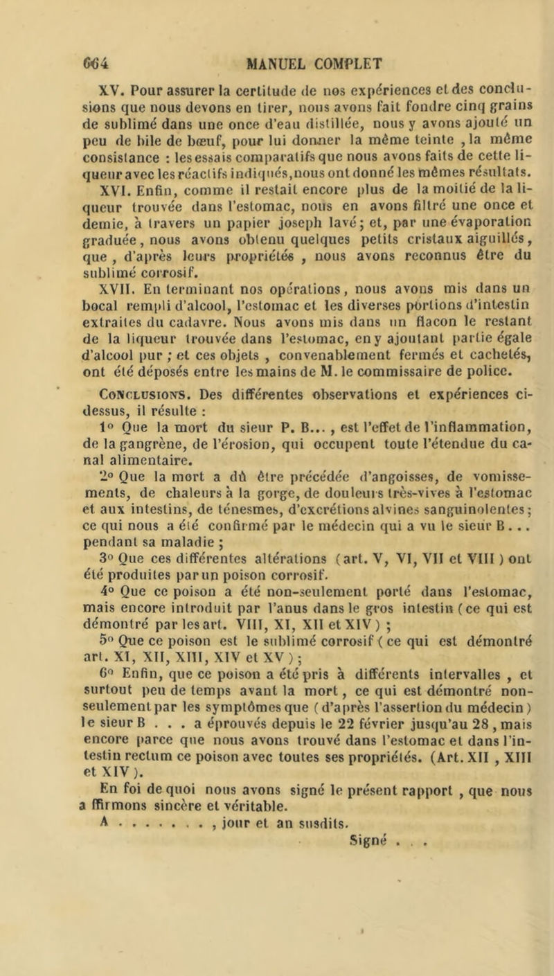 XV. Pour assurer la certitude de nos expériences et des conclu- sions que nous devons en tirer, nous avons luit fondre cinq grains de sublimé dans une once d’eau distillée, nous y avons ajouté un peu de bile de bœuf, pour lui donner la même teinte ,1a même consistance : lesessais comparatifs que nous avons faits de cette li- queur avec les réactifs indiqués,nous ont donné les mêmes résultats, XVI. Enfin, comme il restait encore plus de la moitié de la li- queur trouvée dans l’estomac, nous en avons filtré une once et demie, à travers un papier joseph lavé; et, par une évaporation graduée, nous avons obtenu quelques petits cristaux aiguillés, que , d’après leurs propriétés , nous avons reconnus être du sublimé corrosif. XVII. En terminant nos opérations, nous avons mis dans un bocal rempli d’alcool, l’estomac et les diverses portions d’intestin extraites du cadavre. Nous avons mis dans un flacon le restant de la liqueur trouvée dans l’estomac, en y ajoutant partie égale d’alcool pur ; et ces objets , convenablement fermés et cachetés, ont été déposés entre les mains de M. le commissaire de police. Conclusions. Des différentes observations et expériences ci- dessus, il résulte : 1° Oue la mort du sieur P. B... , est l’effet de l’inflammation, de la gangrène, de l’érosion, qui occupent toute l’étendue du ca- nal alimentaire. 2° Que la mort a dû être précédée d’angoisses, de vomisse- ments, de chaleurs à la gorge, de douleurs très-vives à l'estomac et aux intestins, de ténesmes, d’excrétionsalvines sanguinolentes; ce qui nous a éié confirmé par le médecin qui a vu le sieur B... pendant sa maladie ; 3° Que ces différentes altérations (art. V, VI, VII et VIII ) ont été produites par un poison corrosif. 4° Que ce poison a été non-seulement porté dans l’estomac, mais encore introduit par l’anus dans le gros intestin (ce qui est démontré par les art. VIII, XI, XII et XIV ) ; 5° Que ce poison est le sublimé corrosif < ce qui est démontré art. XI, XII, XIII, XIV et XV ) ; 6° Enfiu, que ce poison a été pris à différents intervalles , cl surtout peu de temps avant la mort, ce qui est démontré non- seulementpar les symptômes que (d’après l’assertion du médecin) le sieur B ... a éprouvés depuis le 22 février jusqu’au 28 , mais encore parce que nous avons trouvé dans l’estomac et dans l’in- testin rectum ce poison avec toutes ses propriétés. (Art. XII , XIII et XIV). En foi de quoi nous avons signé le présent rapport , que nous a flirmons sincère et véritable. A , jour et an susdits. Signé . . .
