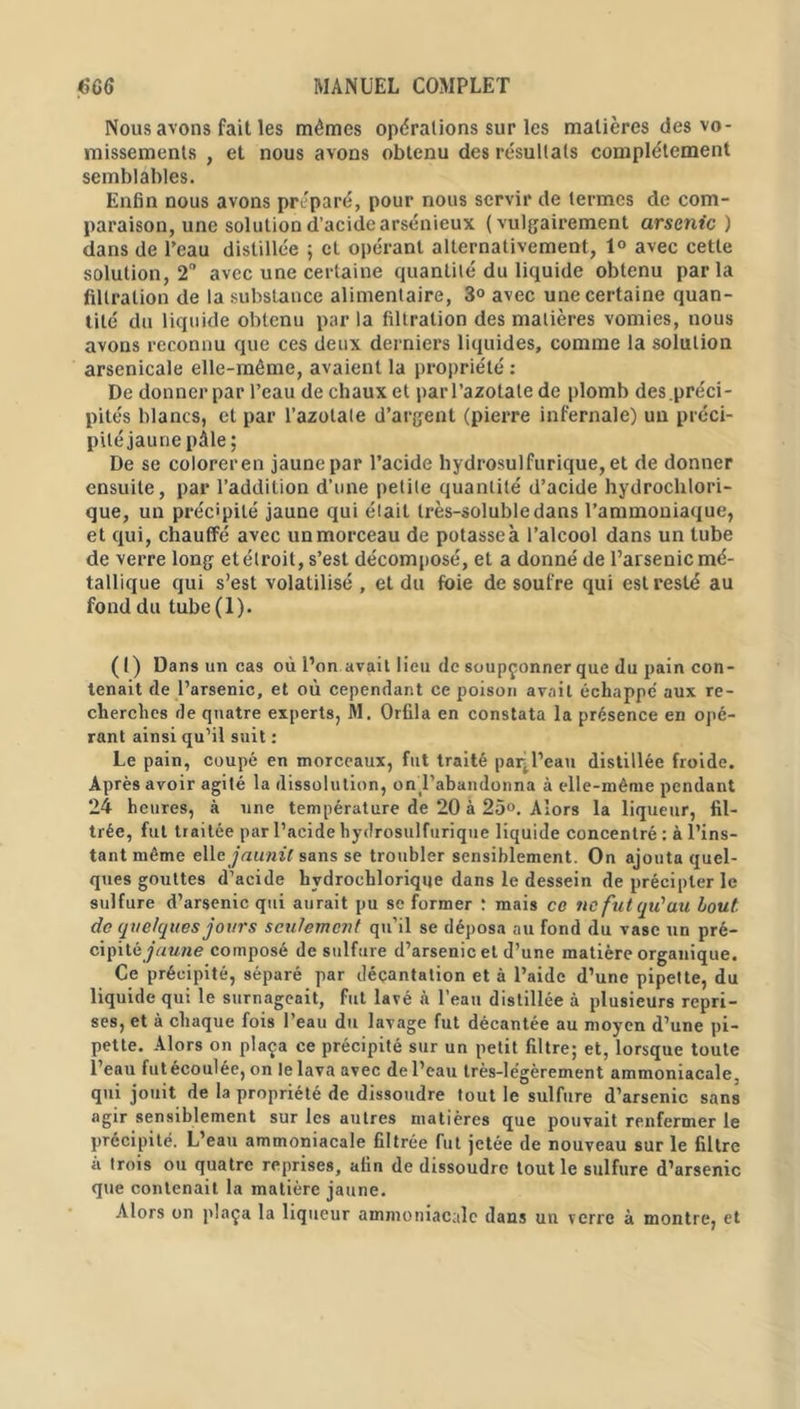 Nous avons fait les mômes opérations sur les matières des vo- missements , et nous avons obtenu des résultats complètement semblables. Enfin nous avons préparé, pour nous servir de termes de com- paraison, une solution d’acide arsénieux (vulgairement arsenic ) dans de l’eau distillée ; et opérant alternativement, 1° avec cette solution, 2° avec une certaine quantité du liquide obtenu parla filtration de la substance alimentaire, 3° avec une certaine quan- tité du liquide obtenu par la filtration des matières vomies, nous avons reconnu que ces deux derniers liquides, comme la solution arsenicale elle-même, avaient la propriété : De donner par l’eau de chaux et par l’azotate de plomb des .préci- pités blancs, et par l’azolate d’argent (pierre infernale) un préci- pité jaune pâle; De se coloreren jaune par l’acide hydrosulfurique, et de donner ensuite, par l’addition d’une petite quantité d’acide hydrochlori- que, un précipité jaune qui était très-soluble dans l’ammoniaque, et qui, chauffé avec un morceau de potasse à l’alcool dans un tube de verre long et étroit, s’est décomposé, et a donné de l’arsenic mé- tallique qui s’est volatilisé , et du foie de soufre qui est resté au fond du tube (1). (1) Dans un cas où l’on avait lieu de soupçonner que du pain con- tenait de l’arsenic, et où cependant ce poison avait échappe' aux re- cherches de quatre experts, M. Orfila en constata la présence en opé- rant ainsi qu’il suit : Le pain, coupé en morceaux, fut traité paq l’eau distillée froide. Après avoir agité la dissolution, on l’abandonna à elle-même pendant 24 heures, à une température de 20 à 25°. Alors la liqueur, fil- trée, fut traitée par l’acide hydrosulfurique liquide concentré: à l’ins- tant même elle jaunit sans se troubler sensiblement. On ajouta quel- ques gouttes d’acide hydrochlorique dans le dessein de précipler le sulfure d’arsenic qui aurait pu se former : mais ce ne fut qu'au bout de quelques jours seulement qu’il se déposa au fond du vase un pré- cipité jaune composé de sulfure d’arsenic et d’une matière organique. Ce précipité, séparé par décantation et à l’aide d’une pipette, du liquide qui le surnageait, fut lavé à l’eau distillée à plusieurs repri- ses, et à chaque fois l’eau du lavage fut décantée au moyen d’une pi- pette. Alors on plaça ce précipité sur un petit filtre; et, lorsque toute l’eau fut écoulée, on le lava avec de l’eau très-légèrement ammoniacale, qui jouit de la propriété de dissoudre tout le sulfure d’arsenic sans agir sensiblement sur les autres matières que pouvait renfermer le précipité. L’eau ammoniacale filtrée fut jetée de nouveau sur le filtre à trois ou quatre reprises, afin de dissoudre tout le sulfure d’arsenic que contenait la matière jaune. Alors on plaça la liqueur ammoniacale dans un verre à montre, et