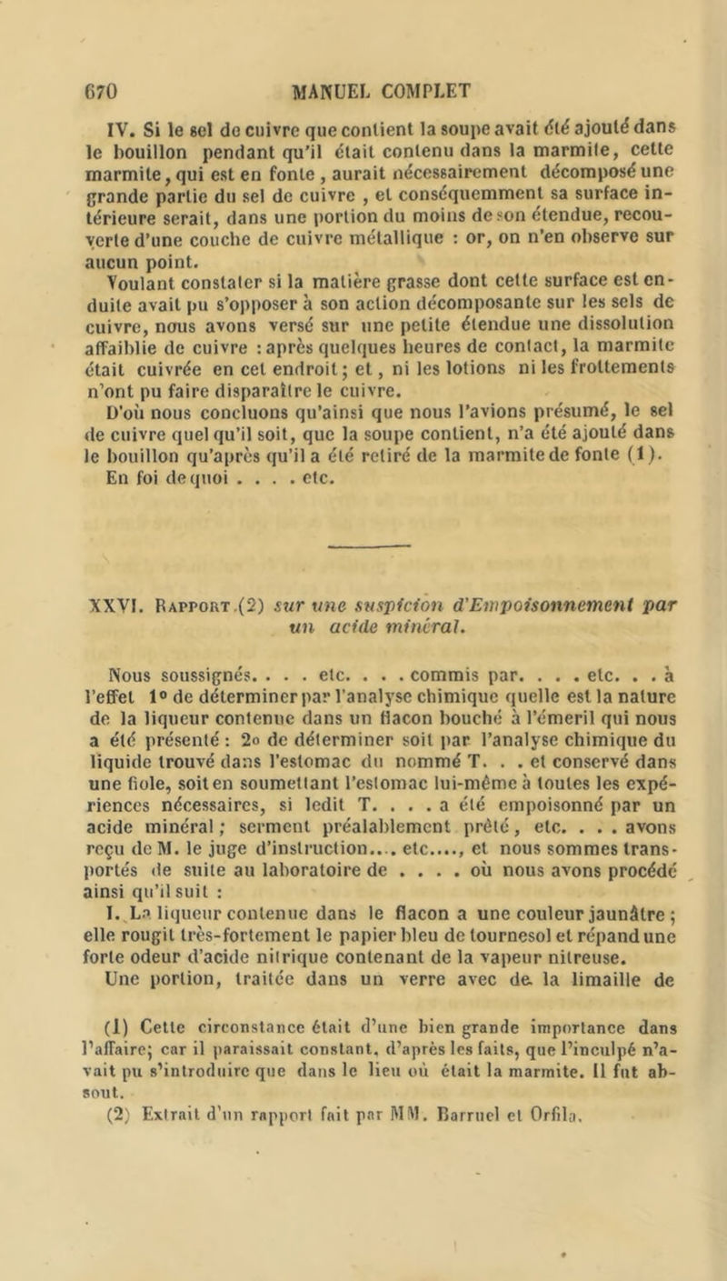 IV. Si le 8el de cuivre que contient la soupe avait été ajouté dans le bouillon pendant qu’il était contenu dans la marmite, cette marmite, qui est en fonte , aurait nécessairement décomposé une grande partie du sel de cuivre , et conséquemment sa surface in- térieure serait, dans une portion du moins de son étendue, recou- verte d’une couche de cuivre métallique : or, on n’en observe sur aucun point. Voulant constater si la matière grasse dont cette surface est en- duite avait pu s’opposer à son action décomposante sur les sels de cuivre, nous avons versé sur une petite étendue une dissolution affaiblie de cuivre -.après quelques heures de contact, la marmite était cuivrée en cet endroit; et, ni les lotions ni les frottements n’ont pu faire disparaître le cuivre. D'où nous concluons qu’ainsi que nous l’avions présumé, le sel de cuivre quel qu’il soit, que la soupe contient, n’a été ajouté dans le bouillon qu’après qu’il a élé retiré de la marmite de fonte (I). En foi de quoi .... etc. XXVI. R apport.(2) sur une suspicion d'Empoisonnement par un acide minéral. Nous soussignés. . . . etc. . . . commis par. . . . etc. . . à l’effet 1° de déterminer par l’analyse chimique quelle est la nature de la liqueur contenue dans un flacon bouché à l’émeril qui nous a été présenté : 2o de déterminer soit par l’analyse chimique du liquide trouvé dans l’estomac du nommé T. . . et conservé dans une fiole, soit en soumettant l’estomac lui-même à toutes les expé- riences nécessaires, si ledit T. ... a été empoisonné par un acide minéral ; serment préalablement prêté, etc. . . . avons reçu de M. le juge d’instruction.... etc...., et nous sommes trans- portés de suite au laboratoire de .... où nous avons procédé ainsi qu’il suit : I. La liqueur contenue dans le flacon a une couleur jaunâtre ; elle rougit très-fortement le papier bleu de tournesol et répand une forte odeur d’acide nitrique contenant de la vapeur nitreuse. Une portion, traitée dans un verre avec de. la limaille de (1) Cette circonstance était d’une bien grande importance dans l’affaire; car il paraissait constant, d’après les faits, que l’inculpé n’a- vait pu s’introduire que dans le lieu où était la marmite. Il fut ab- sout. (2) Extrait d’un rapport fait par MM. Barruel et Orfila.