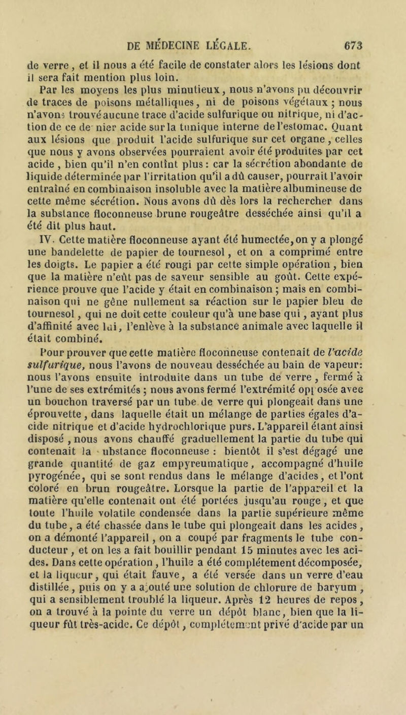 de verre , et il nous a été facile de constater alors les lésions dont il sera fait mention plus loin. Par les moyens les plus minutieux, nous n’avons pu découvrir de traces de poisons métalliques, ni de poisons végétaux ; nous n’avons trouvéaucune trace d’acide sulfurique ou nitrique, ni d’ac- tion de ce de nier acide sur la tunique interne de l’estomac. Quant aux lésions que produit l’acide sulfurique sur cet organe , celles que nous y avons observées pourraient avoir été produites par cet acide , bien qu’il n’en contînt plus: car la sécrétion abondante de liquide déterminée par l’irritation qu’il a dû causer, pourrait l’avoir entraîné en combinaison insoluble avec la matière albumineuse de cette même sécrétion. Nous avons dû dès lors la rechercher dans la substance floconneuse brune rougeâtre desséchée ainsi qu’il a été dit plus haut. IV. Cette matière floconneuse ayant été humectée, on y a plongé une bandelette de papier de tournesol, et on a comprimé entre les doigts. Le papier a été rougi par cette simple opération, bien que la matière n’eût pas de saveur sensible au goût. Celte expé- rience prouve que l’acide y était en combinaison ; mais en combi- naison qui ne gêne nullement sa réaction sur le papier bleu de tournesol, qui ne doit cette couleur qu’à une base qui, ayant plus d’affinité avec lui, l’enlève à la substance animale avec laquelle il était combiné. Four prouver que cette matière floconneuse contenait de l’-cicide sulfurique, nous l’avons de nouveau desséchée au hain de vapeur: nous l’avons ensuite introduite dans un tube de verre , fermé à l’une de ses extrémités ; nous avons fermé l’extrémité opi osée avee un bouchon traversé par un tube de verre qui plongeait dans une éprouvette , dans laquelle était un mélange de parties égales d’a- cide nitrique et d’acide hydrochlorique purs. L’appareil étant ainsi disposé , nous avons chauffé graduellement la partie du tube qui contenait la ubstance floconneuse : bientôt il s’est dégagé une grande quantité de gaz cmpyreumalique, accompagné d’huile pyrogénée, qui se sont rendus dans le mélange d’acides, et l’ont coloré en brun rougeâtre. Lorsque la partie de l’appareil et la matière qu’elle contenait ont été portées jusqu’au rouge, et que toute l’huile volatile condensée dans la partie supérieure même du tube, a été chassée dans le tube qui plongeait dans les acides , on a démonté l’appareil, on a coupé par fragments le tube con- ducteur , et on les a fait bouillir pendant 15 minutes avec les aci- des. Dans cette opération , l’huile a été complètement décomposée, et la liqueur, qui était fauve, a été versée dans un verre d’eau distillée, puis on y a ajouté une solution de chlorure de baryum , qui a sensiblement troublé la liqueur. Après 12 heures de repos, on a trouvé à la pointe du verre un dépôt blanc, bien que la li- queur fût très-acide. Ce dépôt, complètement privé d'acide par un