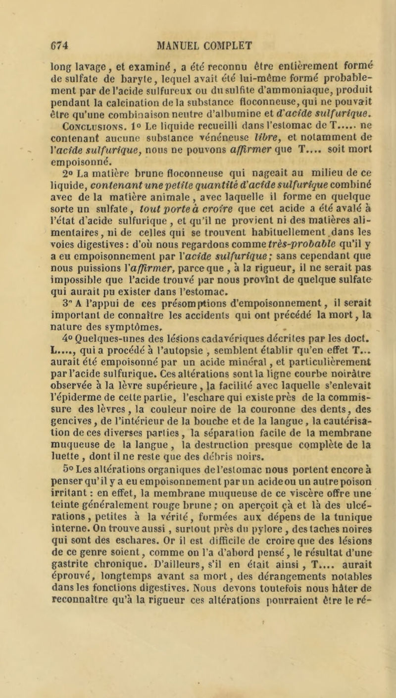 long lavage , et examiné , a été reconnu être entièrement formé de sulfate de baryte, lequel avait été lui-méme formé probable- ment par de l’acide sulfureux ou du sulfite d’ammoniaque, produit pendant la calcination delà substance floconneuse,qui ne pouvait être qu’une combinaison neutre d’albumine et d'acide sulfurique. Conclusions. 1° Le liquide recueilli dans l’estomac de T ne contenant aucune substance vénéneuse libre, et notamment de Yacide sulfurique, nous ne pouvons affirmer que T.... soit mort empoisonné. 2° La matière brune floconneuse qui nageait au milieu de ce liquide, contenant une petite quantité d’acide sulfurique combiné avec de la matière animale , avec laquelle il forme en quelque sorte un sulfate, tout porte à croire que cet acide a été avalé à l’état d'acide sulfurique , et qu’il ne provient ni des matières ali- mentaires, ni de celles qui se trouvent habituellement dans les voies digestives: d’où nous regardons comme très-probable qu’il y a eu empoisonnement par Yacide sulfurique; sans cependant que nous puissions Y affirmer, parce que , à la rigueur, il ne serait pas impossible que l’acide trouvé par nous provînt de quelque sulfate qui aurait pu exister dans l’estomac. 3° A l’appui de ces présomptions d’empoisonnement, il serait important de connaître les accidents qui ont précédé la mort, la nature des symptômes. 4° Quelques-unes des lésions cadavériques décrites par les doct. L...., qui a procédé à l’autopsie , semblent établir qu’en effet T... aurait été empoisonné par un acide minéral, et particulièrement par l’acide sulfurique. Ces altérations sont la ligne courbe noirâtre observée à la lèvre supérieure, la facilité avec laquelle s’enlevait l’épiderme de cette partie, l’eschare qui existe près de la commis- sure des lèvres, la couleur noire de la couronne des dents, des gencives, de l’intérieur de la bouche et de la langue, la cautérisa- tion de ces diverses parties, la séparation facile de la membrane muqueuse de la langue, la destruction presque complète de la luette , dont il ne reste que des débris noirs. 5° Les altérations organiques del’eslomac nous portent encore à penser qu’il y a eu empoisonnement par un acideou un autre poison irritant : en effet, la membrane muqueuse de ce viscère offre une teinte généralement rouge brune ; on aperçoit ça et là des ulcé- rations, petites à la vérité, formées aux dépens de la tunique interne. On trouve aussi, surtout près du pylore, des taches noires qui sont des eschares. Or il est difficile de croire que des lésions de ce genre soient, comme on l’a d’abord pensé, le résultat d’une gastrite chronique. D’ailleurs, s’il en était ainsi , T.... aurait éprouvé, longtemps avant sa mort, des dérangements notables dans les fonctions digestives. Nous devons toutefois nous hâter de reconnaître qu’à la rigueur ces altérations pourraient être le ré-