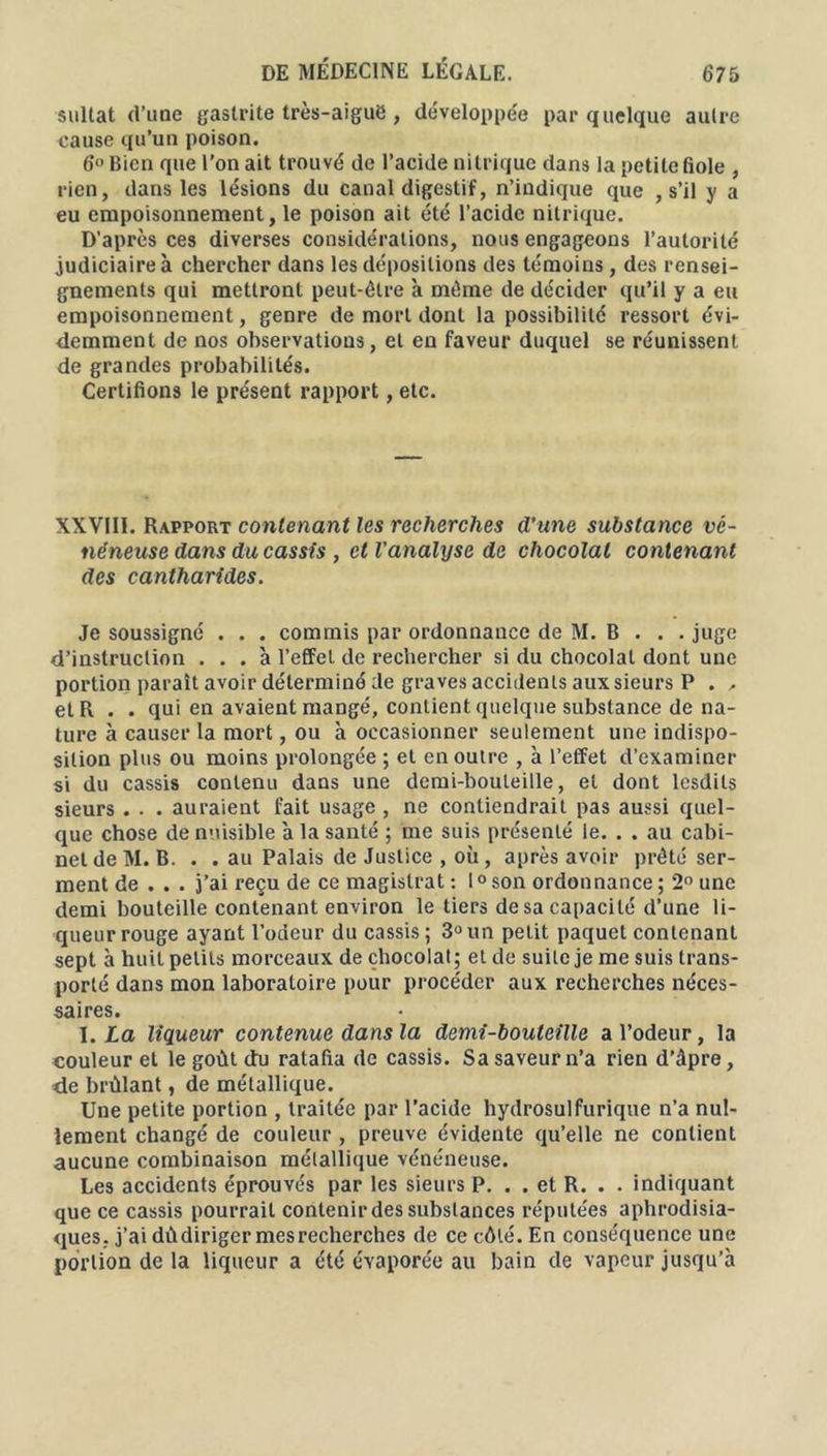 sultat d’une gastrite très-aiguë, développée par quelque autre cause qu’un poison. 6° Bien que l’on ait trouvé de l’acide nitrique dans la petite fiole , rien, dans les lésions du canal digestif, n’indique que , s’il y a eu empoisonnement, le poison ait été l’acide nitrique. D’après ces diverses considérations, nous engageons l’autorité judiciaire à chercher dans les dépositions des témoins, des rensei- gnements qui mettront peut-être à même de décider qu’il y a eu empoisonnement, genre de mort dont la possibilité ressort évi- demment de nos observations, et en faveur duquel se réunissent de grandes probabilités. Certifions le présent rapport, etc. XXVIII. Rapport contenant les recherches d’une substance vc- néneuse dans du cassis , et l'analyse de chocolat contenant des cantharides. Je soussigné . . . commis par ordonnance de M. B . . . juge d’instruction ... à l’effet de rechercher si du chocolat dont une portion paraît avoir déterminé de graves accidents aux sieurs P . , et R . . qui en avaient mangé, contient quelque substance de na- ture à causer la mort, ou à occasionner seulement une indispo- sition plus ou moins prolongée ; et en outre , à l’effet d’examiner si du cassis contenu dans une demi-bouteille, et dont lesdils sieurs . . . auraient fait usage , ne contiendrait pas aussi quel- que chose de nuisible à la santé ; me suis présenté le. . . au cabi- net de M. B. . . au Palais de Justice , où, après avoir prêté ser- ment de . . . j’ai reçu de ce magistrat : 1° son ordonnance ; 2° une demi bouteille contenant environ le tiers de sa capacité d’une li- queur rouge ayant l’odeur du cassis ; 3° un petit paquet contenant sept à huit petits morceaux de chocolat; et de suite je me suis trans- porté dans mon laboratoire pour procéder aux recherches néces- saires. I .La liqueur contenue dans la demi-bouteille a l’odeur, la couleur et le goût du ratafia de cassis. Sa saveur n’a rien d’âpre, de brûlant, de métallique. Une petite portion , traitée par l’acide hydrosulfurique n’a nul- lement changé de couleur , preuve évidente qu’elle ne contient aucune combinaison métallique vénéneuse. Les accidents éprouvés par les sieurs P. . . et R. . . indiquant que ce cassis pourrait contenir des substances réputées aphrodisia- ques. j’ai dùdiriger mes recherches de ce côté. En conséquence une portion de la liqueur a été évaporée au bain de vapeur jusqu’à