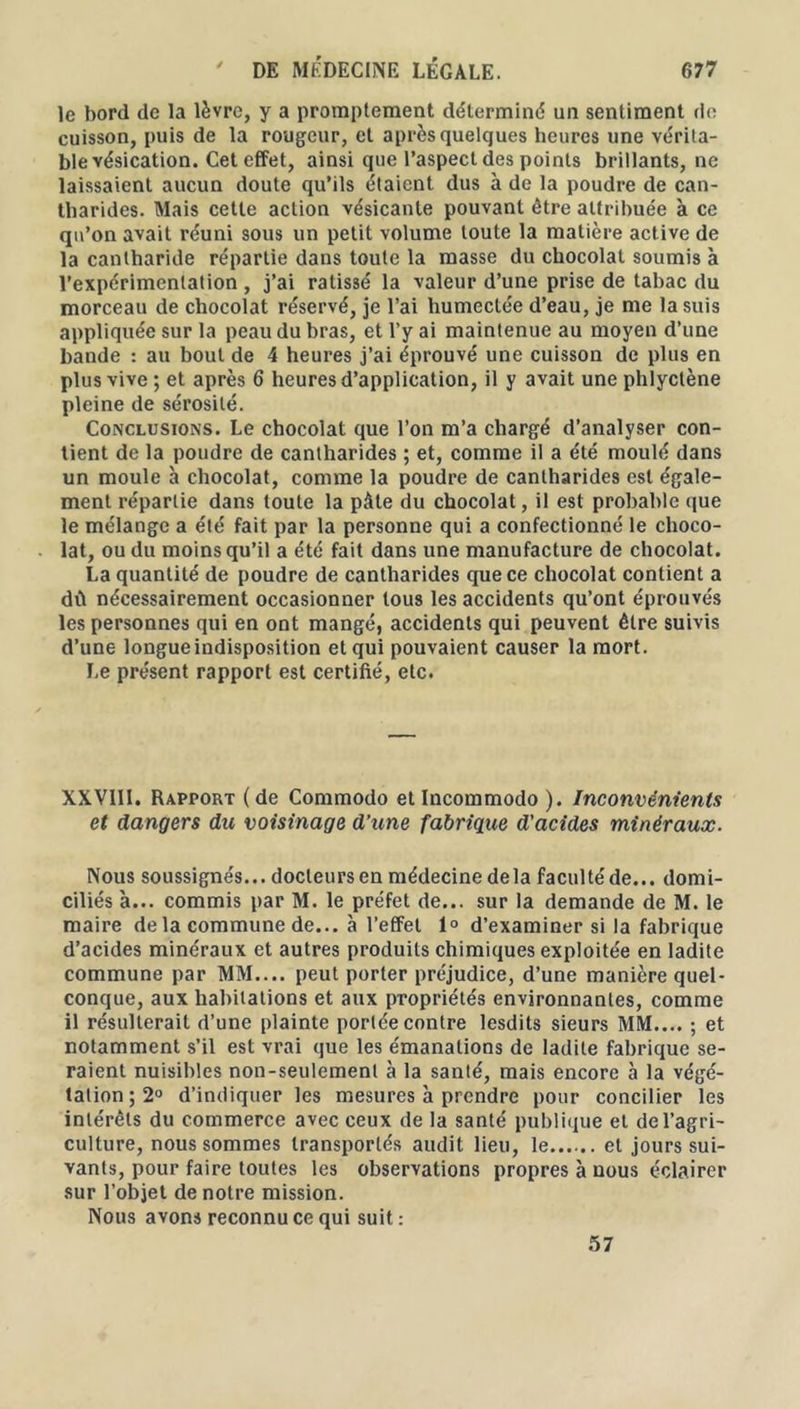 le bord de la lèvre, y a promptement déterminé un sentiment de cuisson, puis de la rougeur, et après quelques heures une vérita- ble vésication. Cet effet, ainsi que l’aspect des points brillants, ne laissaient aucun doute qu’ils étaient dus à de la poudre de can- tharides. Mais cette action vésicanle pouvant être attribuée à ce qu’on avait réuni sous un petit volume toute la matière active de la cantharide répartie dans toute la masse du chocolat soumis à l’expérimentation , j’ai ratissé la valeur d’une prise de tabac du morceau de chocolat réservé, je l’ai humectée d’eau, je me la suis appliquée sur la peau du bras, et l’y ai maintenue au moyen d’une bande : au bout de 4 heures j’ai éprouvé une cuisson de plus en plus vive ; et après 6 heures d’application, il y avait une phlyclène pleine de sérosité. Conclusions. Le chocolat que l’on m’a chargé d’analyser con- tient de la poudre de cantharides ; et, comme il a été moulé dans un moule à chocolat, comme la poudre de cantharides est égale- ment répartie dans toute la pâte du chocolat, il est probable que le mélange a été fait par la personne qui a confectionné le choco- lat, ou du moins qu’il a été fait dans une manufacture de chocolat. La quantité de poudre de cantharides que ce chocolat contient a dû nécessairement occasionner tous les accidents qu’ont éprouvés les personnes qui en ont mangé, accidents qui peuvent être suivis d’une longue indisposition et qui pouvaient causer la mort. Le présent rapport est certifié, etc. XXVIII. Rapport (de Commodo et Incommodo ). Inconvénients et dangers du voisinage d’une fabrique d'acides minéraux. Nous soussignés... docteurs en médecine delà faculté de... domi- ciliés à... commis par M. le préfet de... sur la demande de M. le maire delà commune de... à l’effet 1° d’examiner si la fabrique d’acides minéraux et autres produits chimiques exploitée en ladite commune par MM.... peut porter préjudice, d’une manière quel- conque, aux habitations et aux propriétés environnantes, comme il résulterait d’une plainte portée contre lesdits sieurs MM.... ; et notamment s’il est vrai que les émanations de ladite fabrique se- raient nuisibles non-seulement à la santé, mais encore à la végé- tation^0 d’indiquer les mesures à prendre pour concilier les intérêts du commerce avec ceux de la santé publique et de l’agri- culture, nous sommes transportés audit lieu, le et jours sui- vants, pour faire toutes les observations propres à nous éclairer sur l’objet de notre mission. Nous avons reconnu ce qui suit: 57