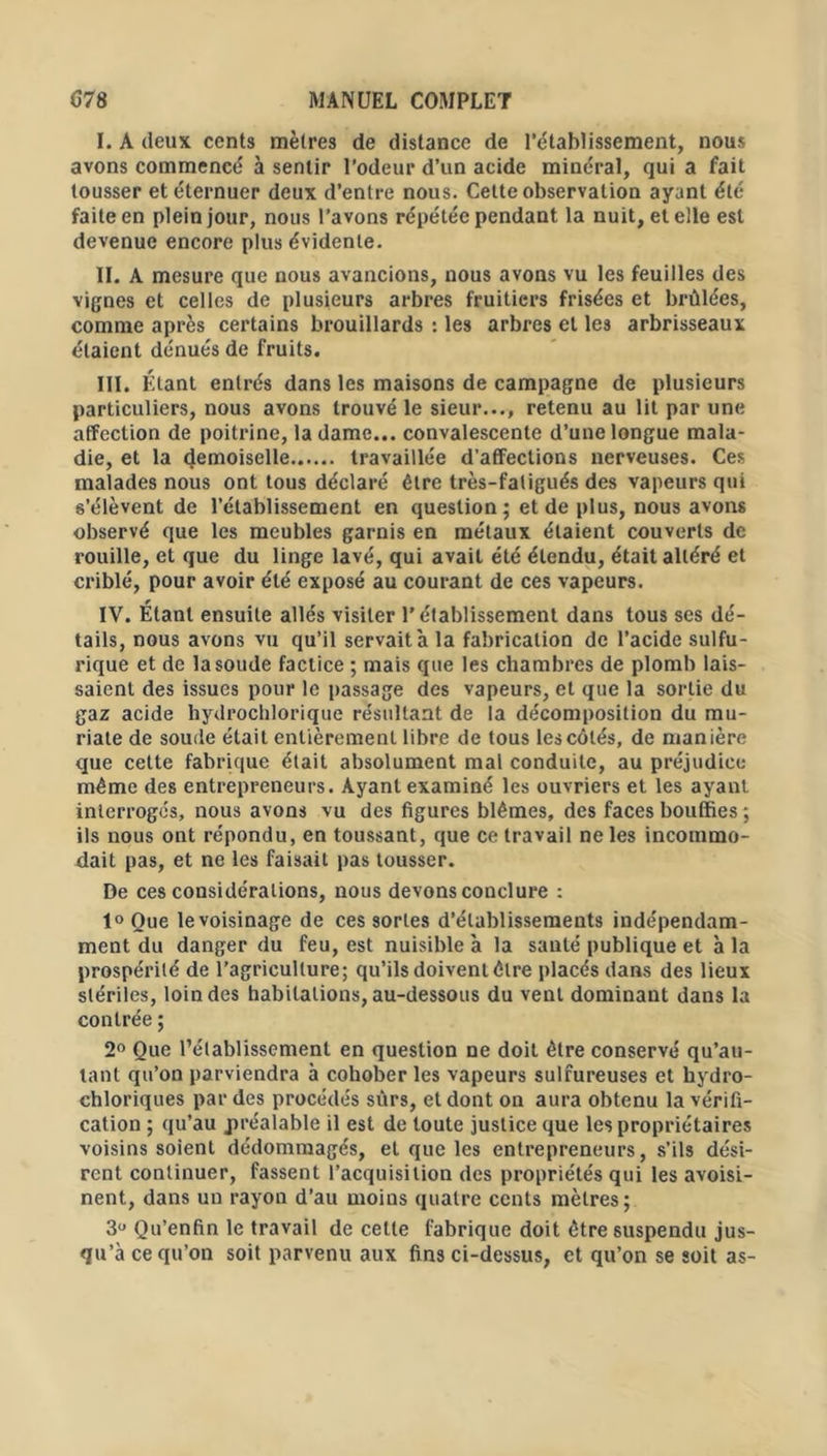 I. A deux cents mètres de distance de l’établissement, nous avons commencé à sentir l’odeur d’un acide minéral, qui a fait tousser et éternuer deux d’entre nous. Celte observation ayant été faite en plein jour, nous l’avons répétée pendant la nuit, et elle est devenue encore plus évidente. II. A mesure que nous avancions, nous avons vu les feuilles des vignes et celles de plusieurs arbres fruitiers frisées et brûlées, comme après certains brouillards : les arbres et les arbrisseaux étaient dénués de fruits. III. Étant entrés dans les maisons de campagne de plusieurs particuliers, nous avons trouvé le sieur..., retenu au lit par une affection de poitrine, la dame... convalescente d’une longue mala- die, et la demoiselle travaillée d’atfections nerveuses. Ces malades nous ont tous déclaré être très-fatigués des vapeurs qui s’élèvent de l’établissement en question; et de plus, nous avons observé que les meubles garnis en métaux étaient couverts de rouille, et que du linge lavé, qui avait été étendu, était altéré et criblé, pour avoir été exposé au courant de ces vapeurs. IV. Étant ensuite allés visiter l’établissement dans tous ses dé- tails, nous avons vu qu’il servait à la fabrication de l’acide sulfu- rique et de la soude factice ; mais que les chambres de plomb lais- saient des issues pour le passage des vapeurs, et que la sortie du gaz acide hydrochlorique résultant de la décomposition du mu- riate de soude était entièrement libre de tous les côtés, de manière que cette fabrique était absolument mal conduite, au préjudice- même des entrepreneurs. Ayant examiné les ouvriers et les ayant interrogés, nous avons vu des figures blêmes, des faces bouffies ; ils nous ont répondu, en toussant, que ce travail ne les incommo- dait pas, et ne les faisait pas tousser. De ces considérations, nous devons conclure : 1° Que le voisinage de ces sortes d’établissements indépendam- ment du danger du feu, est nuisible à la sauté publique et à la prospérité de l’agriculture; qu’ils doivent être placés dans des lieux stériles, loin des habitations, au-dessous du vent dominant dans la contrée ; 2° Que l’établissement en question ne doit être conservé qu’au- lant qu’on parviendra à cohober les vapeurs sulfureuses et hydro- chloriques par des procédés sûrs, et dont on aura obtenu la vérifi- cation ; qu’au préalable il est de toute justice que les propriétaires voisins soient dédommagés, et que les entrepreneurs, s’ils dési- rent continuer, fassent l’acquisition des propriétés qui les avoisi- nent, dans un rayon d’au moins quatre cents mètres; 3u Qu’enfin le travail de celte fabrique doit être suspendu jus- qu’à ce qu’on soit parvenu aux fins ci-dessus, et qu’on se soit as-