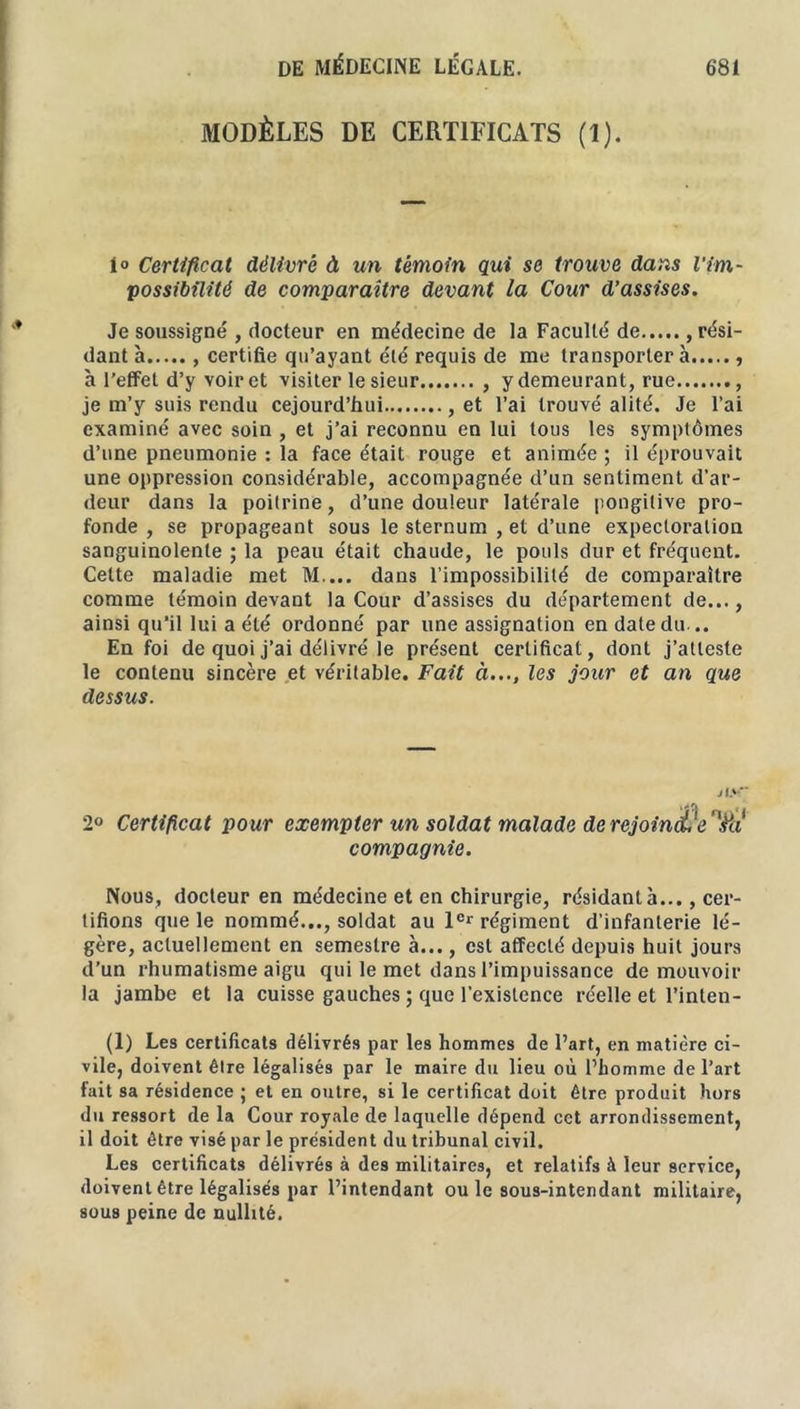 MODÈLES DE CERTIFICATS (1). 1<> Certificat délivré à un témoin qui se trouve dans l'im- possibilité de comparaître devant la Cour d’assises. Je soussigné , docteur en médecine de la Faculté de , rési- dant à certifie qu’ayant été requis de me transportera à l’effet d’y voir et visiter le sieur , y demeurant, rue , je m’y suis rendu cejourd’hui , et l’ai trouvé alité. Je l’ai examiné avec soin , et j’ai reconnu en lui tous les symptômes d’une pneumonie : la face était rouge et animée ; il éprouvait une oppression considérable, accompagnée d’un sentiment d’ar- deur dans la poitrine, d’une douleur latérale pongilive pro- fonde , se propageant sous le sternum , et d’une expectoration sanguinolente ; la peau était chaude, le pouls dur et fréquent. Cette maladie met M.... dans l’impossibilité de comparaître comme témoin devant la Cour d’assises du département de..., ainsi qu’il lui a été ordonné par une assignation en date du... En foi de quoi j’ai délivré le présent certificat, dont j’atteste le contenu sincère et véritable. Fait à..., les jour et an que dessus. J l> Cf 2° Certificat pour exempter un soldat malade de rejointe'm compagnie. Nous, docteur en médecine et en chirurgie, résidant à..., cer- tifions que le nommé..., soldat au 1er régiment d’infanterie lé- gère, actuellement en semestre à..., est affecté depuis huit jours d’un rhumatisme aigu qui le met dans l’impuissance de mouvoir la jambe et la cuisse gauches ; que l’existence réelle et l’inlen- (1) Les certificats délivrés par les hommes de l’art, en matière ci- vile, doivent êlre légalisés par le maire du lieu où l’homme de l’art fait sa résidence ; et en outre, si le certificat doit être produit hors du ressort de la Cour royale de laquelle dépend cet arrondissement, il doit être visé par le président du tribunal civil. Les certificats délivrés à des militaires, et relatifs à leur service, doivent être légalisés par l’intendant ouïe sous-intendant militaire, sous peine de nullité.