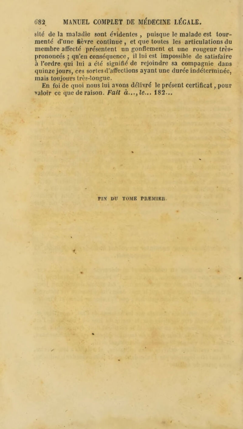 1)82 MANUEL COMPLET DE MÉDECINE LÉGALE. silé de la maladie sont évidentes , puisque le malade est tour- menté d’une fièvre continue, et que tontes les articulations du membre affecté présentent un gonflement et une rougeur très- prononcés ; qu’en conséquence, il lui est impossible de satisfaire à l’ordre qui lui a été signifié de rejoindre sa compagnie dans quinze jours, ces sortes d’affections ayant une durée indéterminée, mais toujours très-longue. En foi de quoi nous lui avons délivré le présent certificat, pour valoir ce que de raison. Fait 182... PIN DU TOME PREMIER