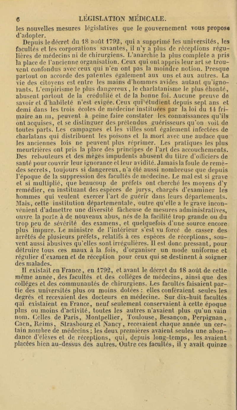 les nouvelles mesures législatives que le gouvernement vous propose d'adopter. Depuis le décret du 18 août 1792, qui a supprimé les universités, les facultés et les corporations savantes, il n’y a plus de réceptions régu- lières de médecins ni de chirurgiens. L’anarchie la plus complété a pris la place de l’ancienne organisation. Ceux qui ont appris leur art se trou- vent confondus avec ceux qui n'en ont pas la moindre notion. Presque partout on accorde des patentes également aux uns et aux autres. La vie des citoyens est entre les mains d'hommes avides autant qu'igno- rants. L'empirisme le plus dangereux, le charlatanisme le plus éhonté, abusent partout de la crédulité et de la bonne foi. Aucune preuve do savoir et d'habileté n’est exigée. Ceux qui étudient depuis sent ans et demi dans les trois écoles de médecine instituées par la loi du 14 fri- maire an in, peuvent à peine faire constater les connaissances qu’ils ont acquises, et se distinguer des prétendus guérisseurs qu’on voit de toutes parts. Les campagnes et les villes sont également infectées de charlatans qui distribuent les poisons et la mort avec une audace que les anciennes lois ne peuvent plus réprimer. Les pratiques les plus meurtrières ont pris la place des principes de l’art des accouchements. Des rebouteurs et des mèges impudents abusent du titre d’oificiers de santé pour couvrir leur ignorance et leur avidité. Jamais la foule de remè- des secrets, toujours si dangereux, n’a été aussi nombreuse que depuis l’époque de la suppression des facultés de médecine. Le mal est si grave et si multiplié, que beaucoup de préfets ont cherché les moyens d’y remédier, en instituant des espèces de jurys, chargés d’examiner les hommes qui veulent exercer l’art de guérir dans leurs départements. Mais, cette institution départementale, outre qu'elle a le grave incon- vénient d’admettre une diversité fâcheuse de mesures administratives, ouvre la porte à de nouveaux abus, nés de la facilité trop grande ou du trop peu de sévérité des examens, et quelquefois d’une source encore plus impure. Le ministre de l’intérieur s'est vu forcé de casser des arrêtés de plusieurs préfets, relatifs à ces espèces de réceptions, sou- vent aussi abusives qu’elles sont irrégulières, il est donc pressant, pour détruire tous ces maux à la fois, d’organiser un mode uniforme et régulier d'examen et de réception pour ceux qui se destinent à soigner des malades. Il existait en France, en 1792, et avant le décret du 18 août de cette même année, des facultés et des collèges de médecins, ainsi que des collèges et des communautés de chirurgiens. Les facultés faisaient par- tie des universités plus ou moins dotées : elles conféraient seules les degrés et recevaient des docteurs en médecine. Sur dix-huit facultés qui existaient en France, neuf seulement conservaient à cette époque plus ou moins d’activité, toutes les autres n’avaient plus qu’un vain nom. Gclles de Paris, Montpellier, Toulouse, Besançon, Perpignan, Caen, Reims, Strasbourg et Nancy, recevaient chaque année un cer- tain nombre de médecins; les deux premières avaient seules une abon- dance d’élèves et de réceptions, qui, depuis long-temps, les avaient placées bien au-dessus des autres. Outre ces facultés, il y avait quinze