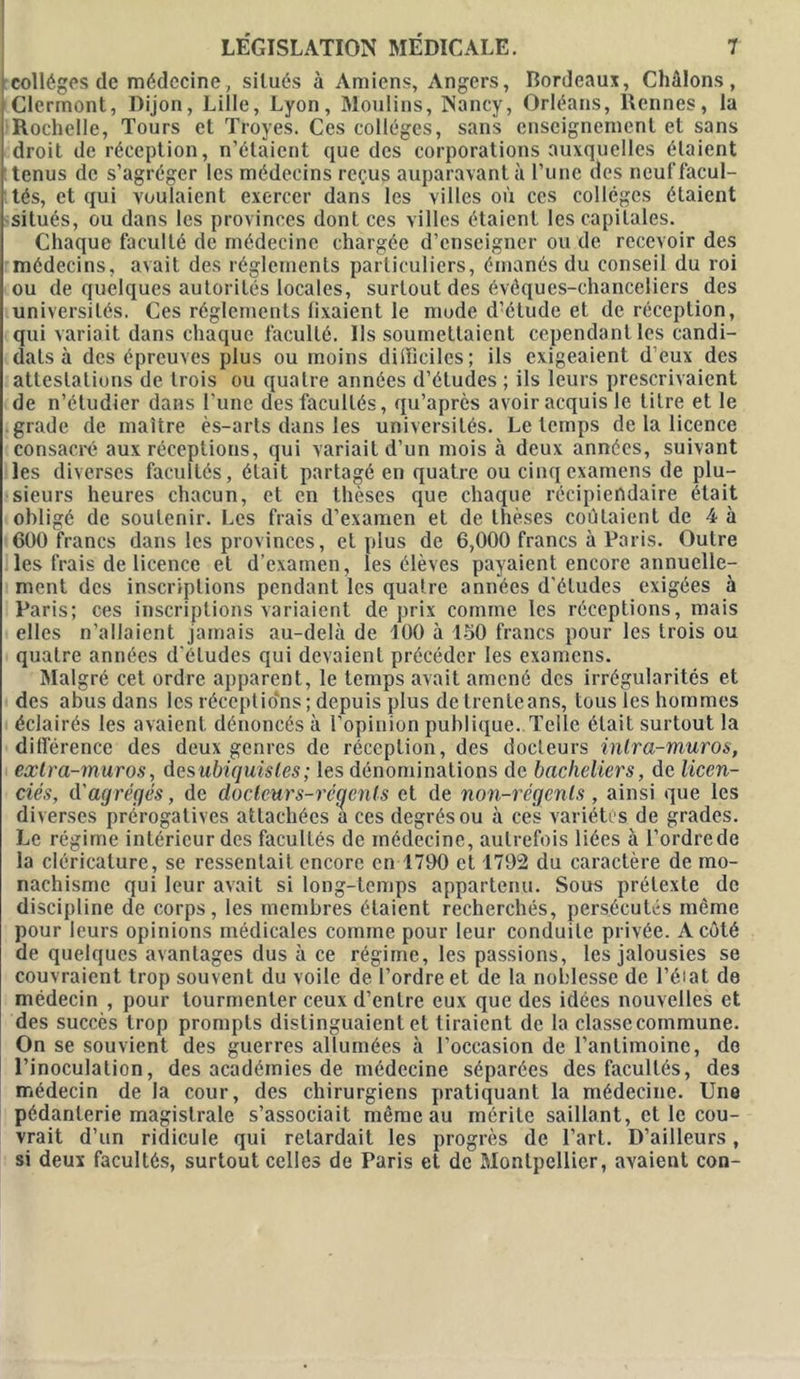 collèges de médecine, situés à Amiens, Angers, Bordeaux, Châlons, Clermont, Dijon, Lille, Lyon, Moulins, Nancy, Orléans, Rennes, la Rochelle, Tours et Troyes. Ces collèges, sans enseignement et sans droit de réception, n’étaient que des corporations auxquelles étaient tenus de s’agréger les médecins reçus auparavant à l’une des neuf facul- tés, et qui voulaient exercer dans les villes où ces collèges étaient situés, ou dans les provinces dont ces villes étaient les capitales. Chaque faculté de médecine chargée d’enseigner ou de recevoir des médecins, avait des réglements particuliers, émanés du conseil du roi ou de quelques autorités locales, surtout des évêques-chanceliers des universités. Ces réglements fixaient le mode d'étude et de réception, qui variait dans chaque faculté. Us soumettaient cependant les candi- dats à des épreuves plus ou moins difficiles; ils exigeaient d’eux des attestations de trois ou quatre années d’études ; ils leurs prescrivaient de n’étudier dans l’une des facultés, qu’après avoir acquis le litre et le grade de maître ès-arts dans les universités. Le temps de la licence consacré aux réceptions, qui variait d’un mois à deux années, suivant les diverses facultés, était partagé en quatre ou cinq examens de plu- sieurs heures chacun, et en thèses que chaque récipiendaire était obligé de soutenir. Les frais d’examen et de thèses coûtaient de 4 à 600 francs dans les provinces, et plus de 6,000 francs à Paris. Outre les frais de licence et d’examen, les élèves payaient encore annuelle- ment des inscriptions pendant les quatre années d'études exigées à Paris; ces inscriptions variaient de prix comme les réceptions, mais elles n’allaient jamais au-delà de 100 à 150 francs pour les trois ou quatre années d'études qui devaient précéder les examens. Malgré cet ordre apparent, le temps avait amené des irrégularités et des abus dans les réceptions; depuis plus de trente ans, tous les hommes éclairés les avaient dénoncés à l’opinion publique..Telle était surtout la différence des deux genres de réception, des docteurs intra-muros, exlra-muros, desubiquisles ; les dénominations de bacheliers, de licen- ciés, d'agrégés, de docteurs-régenls et de non-régents, ainsi que les diverses prérogatives attachées a ces degrés ou à ces variétés de grades. Le régime intérieur des facultés de médecine, autrefois liées à l’ordrede la cléricalure, se ressentait encore en 1790 et 1792 du caractère de mo- nachisme qui leur avait si long-temps appartenu. Sous prétexte de discipline de corps, les membres étaient recherchés, persécutés même pour leurs opinions médicales comme pour leur conduite privée. A côté de quelques avantages dus à ce régime, les passions, les jalousies se couvraient trop souvent du voile de l’ordre et de la noblesse de l’éiat de médecin , pour tourmenter ceux d’entre eux que des idées nouvelles et des succès trop prompts distinguaient et tiraient de la classe commune. On se souvient des guerres allumées à l’occasion de l’antimoine, do l’inoculation, des académies de médecine séparées des facultés, des médecin de la cour, des chirurgiens pratiquant la médecine. Une pédanterie magistrale s’associait même au mérite saillant, elle cou- vrait d’un ridicule qui retardait les progrès de l’art. D’ailleurs, si deux facultés, surtout celles de Paris et de Montpellier, avaient con-