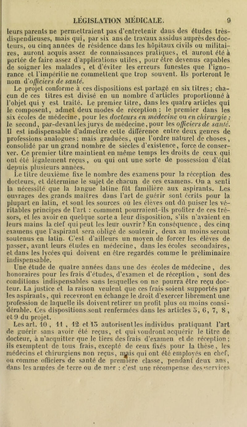 leurs parents ne permettraient pas d’entretenir dans des études très- dispendieuses, mais qui, par six ansde travaux assidus auprès des doc- teurs, ou cinq années de résidence dans les hôpitaux civils ou militai- res, auront acquis assez de connaissances pratiques, et auront été à portée de faire assez d’applications utiles, pour être devenus eapables de soigner les malades , et d’éviter les erreurs funestes que l’igno- rance et l’impéritie ne commettent que trop souvent. Ils porteront le nom d'officiers de santé. Le projet conforme à ces dispositions est partagé en six litres; cha- cun de ces titres est divisé en un nombre d’articles proportionné à l’objet qui y est traité. Le premier litre, dans les quatre articles qui le composent, admet deux modes de réception; le premier dans les six écoles de médecine, pour les docteurs en médecine ou en chirurgie ; le second, par-devant les jurys de médecine, pour les officiers de santé. Il est indispensable d’admettre celle différence entre deux genres de professions analogues; mais graduées, que l’ordre naturel de choses , consolidé par un grand nombre de siècles d’existence, force de conser- ver. Ce premier litre maintient en même temps les droits de ceux qui ont été légalement reçus, ou qui ont une sorte de possession d’état depuis plusieurs années. Le titre deuxième fixe le nombre des examens pour la réception des docteurs, et détermine le sujet de chacun de ces examens. On a senti la nécessité que la langue latine fût familière aux aspirants. Les ouvrages des grands maîtres dans l’art de guérir sont écrits pour la plupart en latin, et sont les sources où les élèves ont dû puiser les vé- ritables principes de l’art : comment pourraient-ils profiter de ces tré- sors, et les avoir en quelque sorte a leur disposition, s’ils n’avaient en leurs mains la clef qui peut les leur ouvrir? En conséquence , des cinq examens que l’aspirant sera obligé de soutenir, deux au moins seront soutenus en latin. C’est d’ailleurs un moyen de forcer les élèves de passer, avant leurs études en médecine, dans les écoles secondaires, et dans les lycées qui doivent en être regardés comme le préliminaire indispensable. Une étude de quatre années dans une des écoles de médecine , des honoraires pour les frais d'études, d’examen et de réception , sont des conditions indispensables sans lesquelles on ne pourra être reçu doc- teur. La justice et la raison veulent que ces frais soient supportés par les aspirants, qui recevront en échange le droit d’exercer librement une profession de laquelle ils doivent retirer un profil plus ou moins consi- dérable. Ces dispositions.sont renfermées dans les articles o, G, 7, 8 , et 9 du projet. Les art. 10 , 11 , 12 et 15 autorisent les individus pratiquant l’art de guérir sans avoir été reçus, et qui voudront acquérir le titre de docteur, à n’acquitter que le tiers des frais d’examen et de réception; ils exemptent de tous frais, excepté de ceux fixés pour la thèse, les médecins et chirurgiens non reçus, nj^is qui ont été employés en chef, ou comme officiers de santé de première classe, pendant deux ans, dans les armées de terre ou de mer ; c’est une récompense des'services