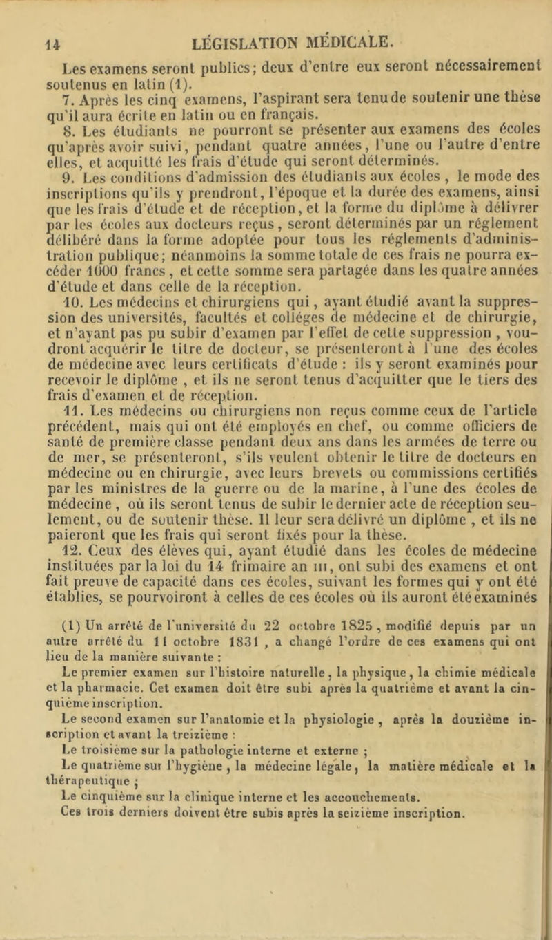 Les examens seront publics; deux d’entre eux seront nécessairement soutenus en latin (1). 7. Après les cinq examens, l’aspirant sera tenu de soutenir une thèse qu’il aura écrite en latin ou en français. 8. Les étudiants ne pourront se présenter aux examens des écoles qu’après avoir suivi, pendant quatre années, l’une ou l’autre d’entre elles, et acquitté les frais d’étude qui seront déterminés. 9. Les conditions d'admission des étudiants aux écoles , le mode des inscriptions qu’ils y prendront, l’époque et la durée des examens, ainsi que les frais d’étude et de réception, et la forme du diplôme à délivrer par les écoles aux docteurs reçus, seront déterminés par un réglement délibéré dans la forme adoptée pour tous les réglements d'adminis- tration publique; néanmoins la somme totale de ces frais ne pourra ex- céder 1UOO francs, et celle somme sera partagée dans les quatre années d’étude et dans celle de la réception. 40. Les médecins et chirurgiens qui, ayant étudié avant la suppres- sion des universités, facultés et collèges de médecine et de chirurgie, et n’ayant pas pu subir d’examen par l’elfet de cette suppression , vou- dront acquérir le litre de docteur, se présenteront à l’une des écoles de médecine avec leurs certificats d’étude : ils y seront examinés pour recevoir le diplôme , et ils ne seront tenus d’acquitter que le tiers des frais d’examen et de réception. 41. Les médecins ou chirurgiens non reçus comme ceux de l’article précédent, mais qui ont été employés en chef, ou comme officiers de santé de première classe pendant deux ans dans les armées de terre ou de mer, se présenteront, s’ils veulent obtenir le litre de docteurs en médecine ou en chirurgie, avec leurs brevets ou commissions certifiés par les ministres de la guerre ou de la marine, à l’une des écoles de médecine , où ils seront tenus de subir Je dernier acte de réception seu- lement, ou de soutenir thèse. 11 leur sera délivré un diplôme , et ils ne paieront que les frais qui seront fixés pour la thèse. 42. Ceux des élèves qui, ayant étudié dans les écoles de médecine instituées parla loi du 44 frimaire an m, ont subi des examens et ont fait preuve de capacité dans ces écoles, suivant les formes qui y ont été établies, se pourv oiront à celles de ces écoles où ils auront été examinés (1) Un arrête de l'université du 22 octobre 1825 , modifié depuis par un autre arrêté du 11 octobre 1831 , a changé l’ordre de ces examens qui ont lieu de la manière suivante : Le premier examen sur l’bistoire naturelle, la physique, la chimie médicale et la pharmacie. Cet examen doit être subi après la quatrième et avant la cin- quième inscription. Le second examen sur l’anatomie et la physiologie , après la douzième in- scription et avant la treizième : Le troisième sur la pathologie interne et externe ; Le quatrième sur l'hygiène , la médecine légale, la matière médicale et la thérapeutique ; Le cinquième sur la clinique interne et les accouchements. Ces trois derniers doivent être subis après la seizième inscription.