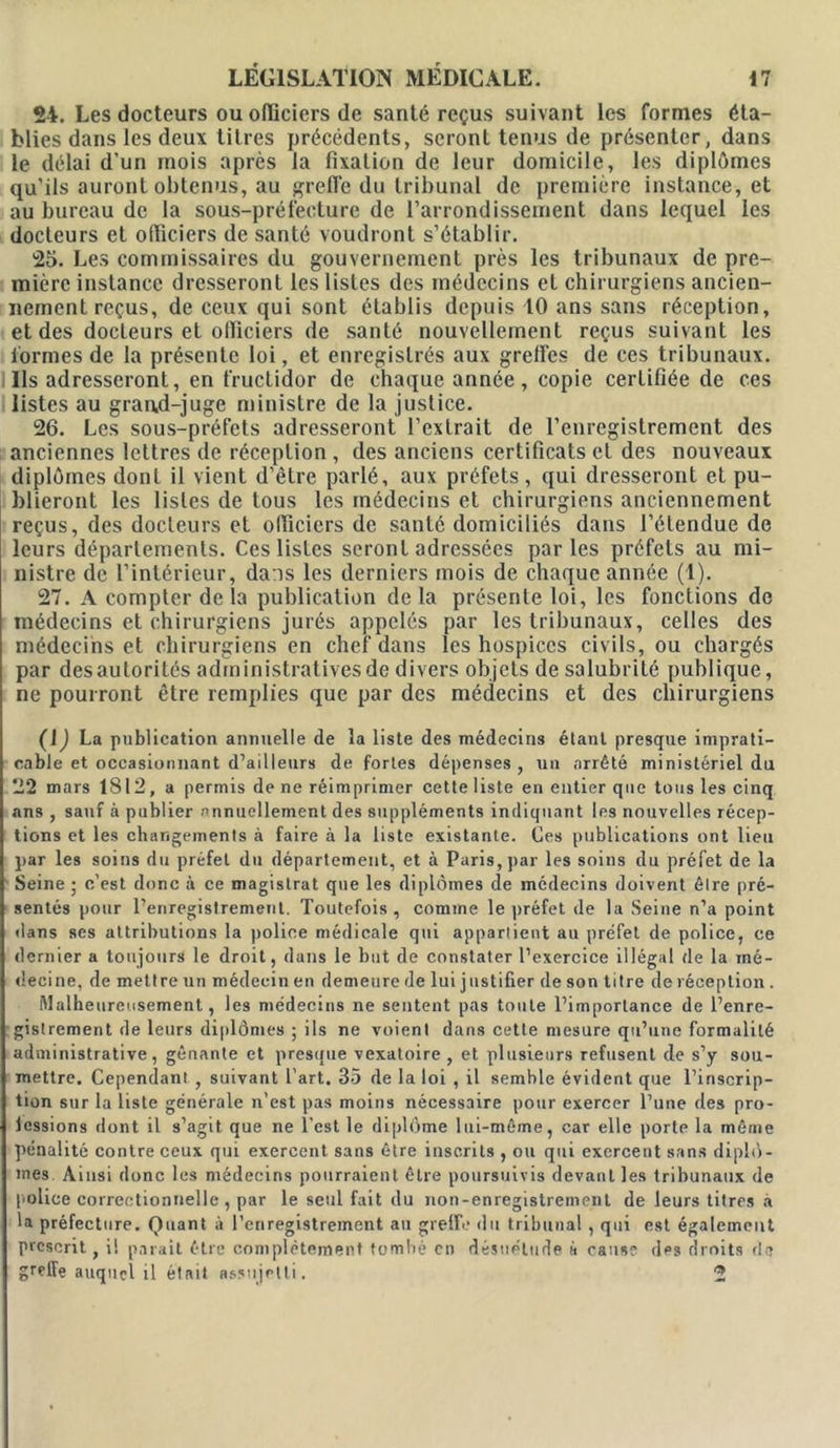 24. Les docteurs ou officiers de santé reçus suivant les formes éta- blies dans les deux titres précédents, seront tenus de présenter, dans le délai d'un mois après la fixation de leur domicile, les diplômes qu’ils auront obtenus, au greffe du tribunal de première instance, et au bureau de la sous-prélèeture de l’arrondissement dans lequel les docteurs et officiers de santé voudront s’établir. 25. Les commissaires du gouvernement près les tribunaux de pre- mière instance dresseront les listes des médecins et chirurgiens ancien- nement reçus, de ceux qui sont établis depuis 10 ans sans réception, et des docteurs et officiers de santé nouvellement reçus suivant les formes de la présente loi, et enregistrés aux greffes de ces tribunaux, lis adresseront, en fructidor de chaque année, copie certifiée de ces listes au gran,d-juge ministre de la justice. 26. Les sous-préfets adresseront l’extrait de l’enregistrement des anciennes lettres de réception , des anciens certificats cl des nouveaux diplômes dont il vient d’être parlé, aux préfets, qui dresseront et pu- blieront les listes de tous les médecins et chirurgiens anciennement reçus, des docteurs et officiers de santé domiciliés dans l’étendue de leurs départements. Ces listes seront adressées parles préfets au mi- nistre de l’intérieur, dans les derniers mois de chaque année (1). 27. A compter de la publication de la présente loi, les fonctions de médecins et chirurgiens jurés appelés par les tribunaux, celles des médecins et chirurgiens en chef dans les hospices civils, ou chargés par desautorités administratives de divers objets de salubrité publique, ne pourront être remplies que par des médecins et des chirurgiens (JJ La publication annuelle de la liste des médecins étant presque imprati- cable et occasionnant d’ailleurs de fortes dépenses, un arrêté ministériel du 22 mars 1812, a permis de ne réimprimer cette liste en entier que tous les cinq ans , sauf à publier annuellement des suppléments indiquant les nouvelles récep- tions et les changements à faire à la liste existante. Ces publications ont lieu par les soins du préfet du département, et à Paris, par les soins du préfet de la Seine ; c’est donc à ce magistrat que les diplômes de médecins doivent être pré- sentés pour l’enregistrement. Toutefois , comme le préfet de la Seine n’a point dans ses attributions la police médicale qui appartient au préfet de police, ce dernier a toujours le droit, dans le but de constater l’exercice illégal de la mé- decine, de mettre un médecin en demeure de lui justifier de son titre de réception . Malheureusement, les médecins ne sentent pas toute l’importance de l’enre- gistrement de leurs diplômes ; ils ne voient dans cette mesure qu’une formalité administrative, gênante et presque vexatoire , et plusieurs refusent de s’y sou- mettre. Cependant, suivant l’art. 35 de la loi , il semble évident que l’inscrip- tion sur la liste générale n’est pas moins nécessaire pour exercer l’une des pro- fessions dont il s’agit que ne l'est le diplôme lui-même, car elle porte la même pénalité contre ceux qui exercent sans être inscrits , ou qui exercent sans diplô- mes Ainsi donc les médecins pourraient être poursuivis devant les tribunaux de police correctionnelle , par le seul fait du non-enregistrement de leurs titres a la préfecture. Quant à l’enregistrement au greffe du tribunal , qui est également prescrit., i! parait être complètement tombé en désuétude à cause des droits de greffe auquel il était assujetti. 2