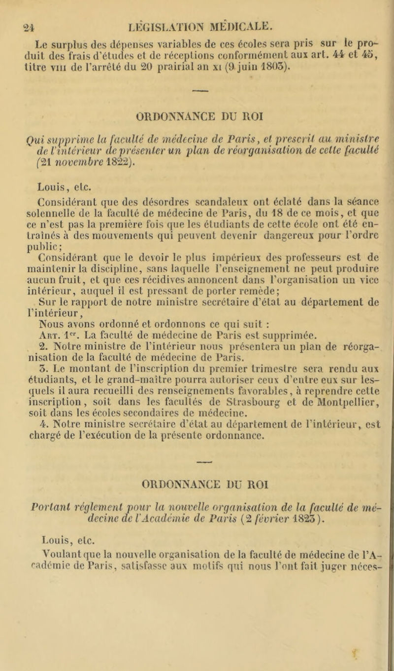 Le surplus des dépenses variables de ces écoles sera pris sur le pro- duit des frais d’études et de réceptions conformément aux art. 44 et 43, titre vin de l’arrêté du 20 prairial an xi (9 juin 1803). ORDONNANCE DU ROI Qui supprime la faculté de médecine de Paris, et prescrit au ministre de l’intérieur de présenter un plan de réorganisation de celle faculté (21 novembre 1822). Louis, etc. Considérant que des désordres scandaleux ont éclaté dans la séance solennelle de la faculté de médecine de Paris, du 18 de ce mois, et que ce n’est pas la première fois que les étudiants de cette école ont été en- traînés à des mouvements qui peuvent devenir dangereux pour l’ordre public; Considérant que le devoir le plus impérieux des professeurs est de maintenir la discipline, sans laquelle l’enseignement ne peut produire aucun fruit, et que ces récidives annoncent dans l’organisation un vice intérieur, auquel il est pressant de porter remède; Sur le rapport de notre ministre secrétaire d’état au département de l’intérieur, Nous avons ordonné et ordonnons ce qui suit : Art. 1er. La faculté de médecine de Paris est supprimée. 2. Notre ministre de l’intérieur nous présentera un plan de réorga- nisation de la faculté de médecine de Paris. 3. Le montant de l’inscription du premier trimestre sera rendu aux étudiants, et le grand-maître pourra autoriser ceux d’entre eux sur les- quels il aura recueilli des renseignements favorables, à reprendre cette inscription, soit dans les facultés de Strasbourg et de Montpellier, soit dans les écoles secondaires de médecine. 4. Notre ministre secrétaire d’état au département de l’intérieur, est chargé de l’exécution de la présente ordonnance. ORDONNANCE DU ROI Portant réglement pour la nouvelle organisation de la faculté de mé- decine de iAcadémie de Paris (2 février 1823). Louis, etc. Voulant que la nouvelle organisation de la faculté de médecine de l’A- cadémie de Paris, satisfasse aux motifs qui nous l’ont fait juger néces-