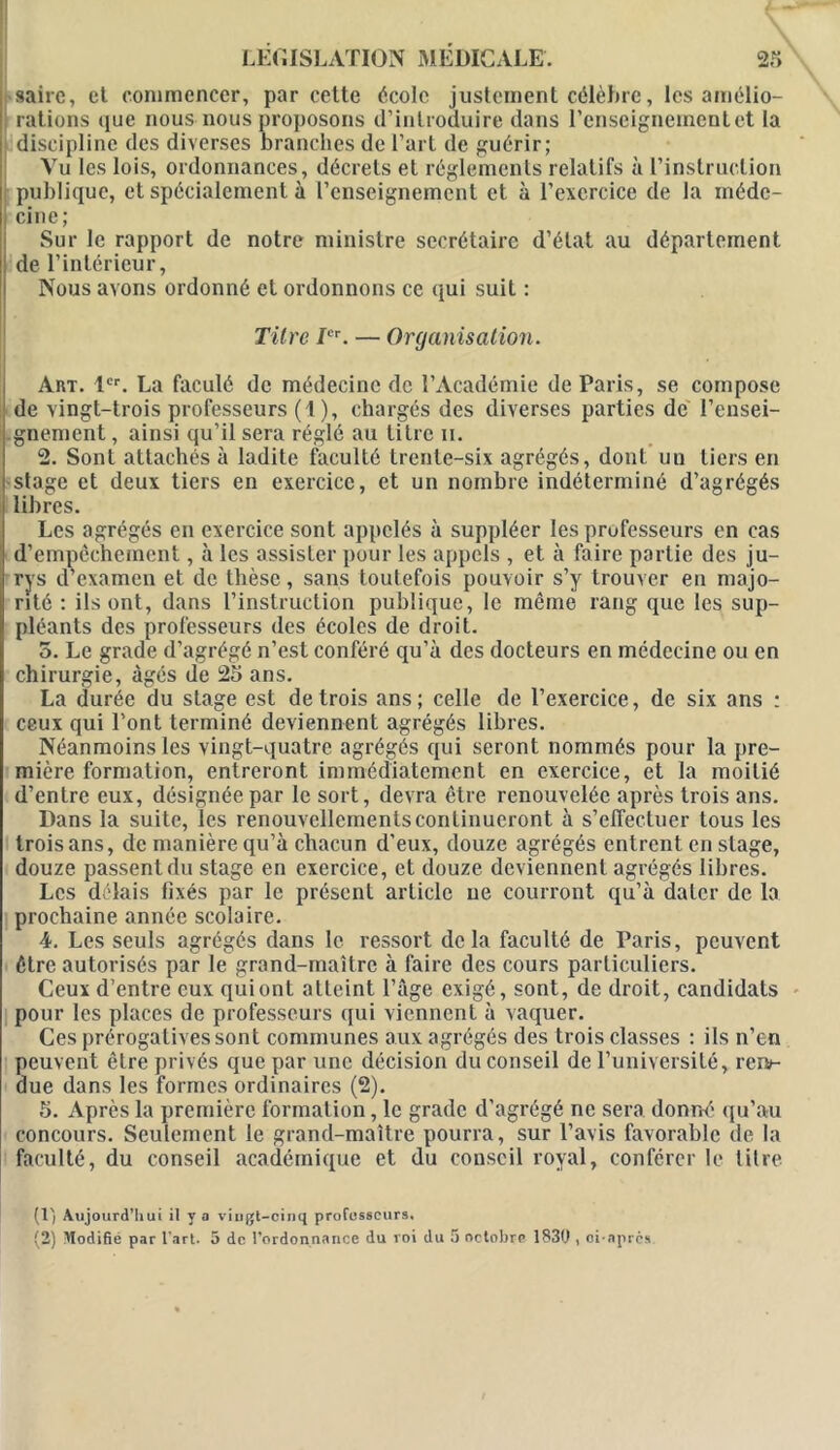 saire, et commencer, par cette école justement célèbre, les amélio- rations que nous nous proposons d’introduire dans l’enseignement et la discipline des diverses branches de l’art de guérir; Vu les lois, ordonnances, décrets et réglements relatifs à l’instruction publique, et spécialement à renseignement et à l’exercice de la méde- cine ; Sur le rapport de notre ministre secrétaire d’état au département de l’intérieur, Nous avons ordonné et ordonnons ce qui suit : Titre Ier. — Organisation. Art. 1er. La faculé de médecine de l’Académie de Paris, se compose de vingt-trois professeurs (1 ), chargés des diverses parties de rensei- gnement, ainsi qu’il sera réglé au titre n. 2. Sont attachés à ladite faculté trente-six agrégés, dont un tiers en stage et deux tiers en exercice, et un nombre indéterminé d’agrégés libres. Les agrégés en exercice sont appelés à suppléer les professeurs en cas d’empêchement, à les assister pour les appels , et à faire partie des ju- rys d’examen et de thèse, sans toutefois pouvoir s’y trouver en majo- rité : ils ont, dans l’instruction publique, le même rang que les sup- pléants des professeurs des écoles de droit. 5. Le grade d’agrégé n’est conféré qu’à des docteurs en médecine ou en chirurgie, âgés de 25 ans. La durée du stage est de trois ans; celle de l’exercice, de six ans : ceux qui l’ont terminé deviennent agrégés libres. Néanmoins les vingt-quatre agrégés qui seront nommés pour la pre- mière formation, entreront immédiatement en exercice, et la moitié d’entre eux, désignée par le sort, devra être renouvelée après trois ans. Dans la suite, les renouvellements continueront à s'effectuer tous les trois ans, de manière qu’à chacun d'eux, douze agrégés entrent en stage, douze passentdu stage en exercice, et douze deviennent agrégés libres. Les délais fixés par le présent article ne courront qu’à dater de la prochaine année scolaire. 4. Les seuls agrégés dans le ressort delà faculté de Paris, peuvent être autorisés par le grand-maître à faire des cours particuliers. Ceux d’entre eux qui ont atteint l’âge exigé, sont, de droit, candidats pour les places de professeurs qui viennent à vaquer. Ces prérogatives sont communes aux agrégés des trois classes : ils n’en peuvent être privés que par une décision du conseil de l’université, rer*- due dans les formes ordinaires (2). 5. Après la première formation, le grade d’agrégé ne sera donné qu’au concours. Seulement le grand-maître pourra, sur l’avis favorable de la faculté, du conseil académique et du conseil royal, conférer le titre (l'i Aujourd’hui il V a vingt-cinq professeurs. (2) Modifié par l’art. 5 de l’ordonnance du roi du 5 octobre 1830 , ci-après