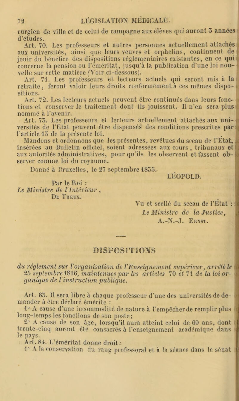 rurgien de ville et de celui de campagne aux élèves qui auront 3 années d’études. Art. 70. Les professeurs et autres personnes actuellement attachés aux universités, ainsi que leurs veuves et orphelins, continuent de jouir du bénéfice des dispositions réglementaires existantes, en ce qui concerne la pension ou l’éméritat, jusqu’à la publication d’une loi nou- velle sur celte matière (Voir ci-dessous). Art. 71. Les professeurs et lecteurs actuels qui seront mis à la retraite, feront valoir leurs droits conformément à ces mêmes dispo- sitions. Art. 72. Les lecteurs actuels peuvent être continués dans leurs fonc- tions et conserver le traitement dont ils jouissent. Il n’en sera plus nommé à l’avenir. Art. 73. Les professeurs et lecteurs actuellement attachés aux uni- < versilés de l’Etat peuvent être dispensés des conditions prescrites par 1 l’article 15 de la présente loi. Mandons cl ordonnons que les présentes, revêtues du sceau de l’Etat, u. insérées au Bulletin officiel, soient adressées aux cours, tribunaux et , aux autorités administratives, pour qu'ils les observent et fassent ob- !e server comme loi du royaume. Donné à Bruxelles, le 27 septembre 1855. LÉOPOLD. Par le Roi : Le Ministre de VIntérieur , De Tn eux. Vu et scellé du sceau de l'Etat : Le Ministre de la Justice, A.->’.-J. Erxst. D1SP0SITS0NS du reglement sur Vorganisation de l'Enseignement supérieur, arrête le 25 septembre 1816, maintenues par les articles 70 et 71 de la loi or- ganique de l’instruction publique. Art. 85. Il sera libre à chaque professeur d'une des universités de de- mander à être déclaré émérite : 1° A cause d’une incommodité de nature à l’empêcher de remplir plus long-temps les fonctions de son poste; 2U A cause de son âge, lorsqu’il aura atteint celui de 60 ans, dont trente-cinq auront été consacrés à l’enseignement académique dans i le pays. Art. 84. L’éméritat donne droit: 1° A la conservation du rang professoral et à la séance dans le sénat i