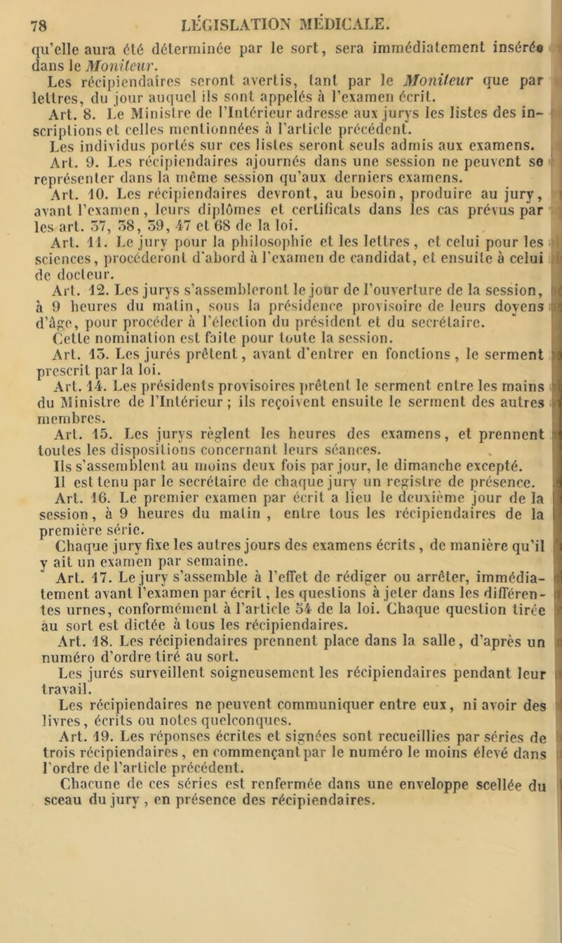 qu’elle aura été déterminée par le sort, sera immédiatement insérée dans le Moniteur. Les récipiendaires seront avertis, tant par le Moniteur que par lettres, du jour auquel ils sont appelés à l’examen écrit. Art. 8. Le Ministre de l’Intérieur adresse aux jurys les listes des in- scriplions et celles mentionnées à l’article précédent. Les individus portés sur ces listes seront seuls admis aux examens. Art. 9. Les récipiendaires ajournés dans une session ne peuvent se représenter dans la même session qu’aux derniers examens. Art. 10. Les récipiendaires devront, au besoin, produire au jury, avant l’examen, leurs diplômes et cerlilîcals dans les cas prévus par les art. 57, 58, 59, 47 et 68 de la loi. Art. 11. Le jury pour la philosophie et les lettres , et celui pour les I sciences, procéderont d’abord à l’examen de candidat, et ensuite à celui I de docteur. Aii. 12. Les jurys s’assembleront le jour de l’ouverture de la session, il à 9 heures du malin, sous la présidence provisoire de leurs doyens ni d’âge, pour procéder à l’élection du président et du secrétaire. Cette nomination est faite pour toute la session. Art. 15. Les jurés prêtent, avant d’entrer en fondions, le serment ï prescrit par la loi. Art. 14. Les présidents provisoires prêtent le serment entre les mains j du Ministre de l’Intérieur; ils reçoivent ensuite le serment des autres membres. Art. 15. Les jurys règlent les heures des examens, et prennent i toutes les dispositions concernant leurs séances. Ils s’assemblent au moins deux fois par jour, le dimanche excepté. 11 est tenu par le secrétaire de chaque jury un registre de présence. Art. 16. Le premier examen par écrit a lieu le deuxième jour de la session, à 9 heures du malin , enlre tous les récipiendaires de la première série. Chaque jury fixe les autres jours des examens écrits , de manière qu’il | y ait un examen par semaine. Art. 17. Le jury s’assemble à l’effet de rédiger ou arrêter, immédia- tement avant l’examen par écrit, les questions à jeter dans les différen- tes urnes, conformément à l’article 54 de la loi. Chaque question tirée ! au sort est dictée à tous les récipiendaires. Art. 18. Les récipiendaires prennent place dans la salle, d’après un numéro d’ordre tiré au sort. Les jurés surveillent soigneusement les récipiendaires pendant leur travail. Les récipiendaires ne peuvent communiquer entre eux, ni avoir des livres, écrits ou notes quelconques. Art. 19. Les réponses écrites et signées sont recueillies par séries de trois récipiendaires, en commençant par le numéro le moins élevé dans l’ordre de l’article précédent. Chacune de ces séries est renfermée dans une enveloppe scellée du sceau du jury , en présence des récipiendaires.