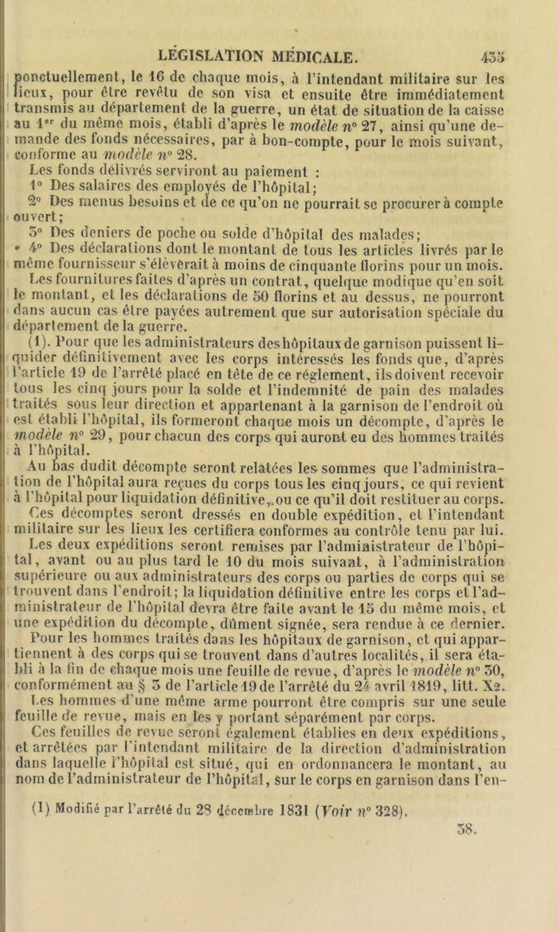 ponctuellement, le IG de chaque mois, à l’intendant militaire sur les lieux, pour être revêtu de son visa et ensuite être immédiatement transmis au département de la guerre, un état de situation de la caisse au 1er du même mois, établi d’après le modèle n° 27, ainsi qu’une de- mande des fonds nécessaires, par à bon-compte, pour le mois suivant, conforme au modèle n° 28. Les fonds délivrés serviront au paiement : 1° Des salaires des employés de l’hôpital; 2° Des menus besoins et de ce qu’on ne pourrait se procurera compte ouvert; 5° Des deniers de poche ou solde d’hôpital des malades; • 4° Des déclarations dont le montant de tous les articles livrés parle même fournisseur s'élèverait à moins de cinquante florins pour un mois. Les fournitures faites d’après un contrat, quelque modique qu’en soit le montant, et les déclarations de 50 florins et au dessus, ne pourront dans aucun cas être payées autrement que sur autorisation spéciale du département delà guerre. (1). Pour que les administrateurs deshôpitaux de garnison puissent li- II quider définitivement avec les corps intéressés les fonds que, d’après l’article 19 de l’arrêté placé en tète de ce réglement, ils doivent recevoir tous les cinq jours pour la solde et l’indemnité de pain des malades traités sous leur direction et appartenant à la garnison de l’endroit où est établi l'hôpital, ils formeront chaque mois un décompte, d’après le modèle n° 29, pour chacun des corps qui auront eu des hommes traités à l'hôpital. Au bas dudit décompte seront relatées les sommes que l’administra- tion de l’hôpital aura reçues du corps tous les cinq jours, ce qui revient à l’hôpital pour liquidation définitive,.ou ce qu’il doit restituer au corps. Ces décomptes seront dressés en double expédition, cl l’intendant I militaire sur les lieux les certifiera conformes au contrôle tenu par lui. Les deux expéditions seront remises par l’administrateur de l’hôpi- tal, avant ou au plus tard le 10 du mois suivant, à l’administration supérieure ou aux administrateurs des corps ou parties de corps qui se j trouvent dans l’endroit; la liquidation définitive entre les corps et l’ad- ministrateur de l’hôpital devra être faite avant le 15 du même mois, et une expédition du décompte, dûment signée, sera rendue à ce dernier. Pour les hommes traités dans les hôpitaux de garnison, et qui appar- tiennent à des corps qui se trouvent dans d’autres localités, il sera éta- bli à la fin de chaque mois une feuille de revue, d’après le modèle n° 50, conformément au § 5 de l’article 19de l’arrêté du 24 avril 1819, litt. X2. Les hommes d’une même arme pourront être compris sur une seule feuille de revue, mais en les y portant séparément par corps. Ces feuilles de revue seront également établies en deux expéditions, et arrêtées par l’intendant militaire de la direction d’administration dans laquelle l’hôpital est situé, qui en ordonnancera le montant, au nom de l’administrateur de l’hôpital, sur le corps en garnison dans l’en- (1) Modifié par l’arrété du 28 décembre 1831 (Voir îl° 328). 58.