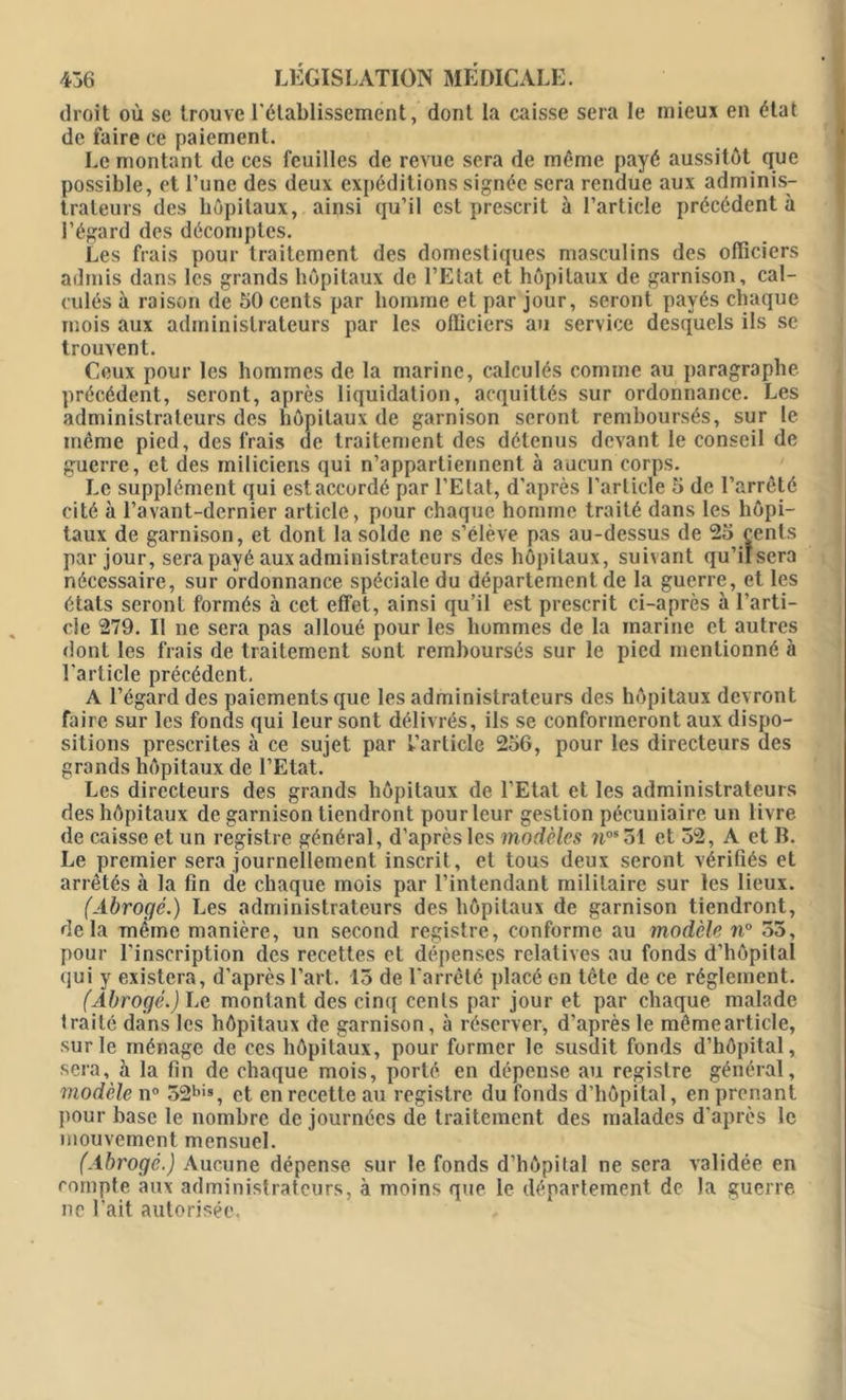 droit où se trouve l'établissement, dont la caisse sera le mieux en état de faire ce paiement. Le montant de ces feuilles de revue sera de même payé aussitôt que possible, et l’une des deux expéditions signée sera rendue aux adminis- trateurs des hôpitaux, ainsi qu’il est prescrit à l’article précédent à l’égard des décomptes. Les frais pour traitement des domestiques masculins des officiers admis dans les grands hôpitaux de l’Etat et hôpitaux de garnison, cal- culés à raison de 50 cents par homme et par jour, seront payés chaque mois aux administrateurs par les officiers au service desquels ils se trouvent. Ceux pour les hommes de la marine, calculés comme au paragraphe précédent, seront, après liquidation, acquittés sur ordonnance. Les administrateurs des hôpitaux de garnison seront remboursés, sur le même pied, des frais de traitement des détenus devant le conseil de guerre, et des miliciens qui n’appartiennent à aucun corps. Le supplément qui estaccordé par l’Etat, d’après l’article 5 de l’arrêté cité à l’avant-dernier article, pour chaque homme traité dans les hôpi- taux de garnison, et dont la solde ne s’élève pas au-dessus de 25 cents par jour, sera payé aux administrateurs des hôpitaux, suivant qu’iïsera nécessaire, sur ordonnance spéciale du département de la guerre, et les états seront formés à cet effet, ainsi qu’il est prescrit ci-après à l’arti- cle 279. Il ne sera pas alloué pour les hommes de la marine et autres dont les frais de traitement sont remboursés sur le pied mentionné à l’article précédent. A l’égard des paiements que les administrateurs des hôpitaux devront faire sur les fonds qui leur sont délivrés, ils se conformeront aux dispo- sitions prescrites à ce sujet par l’article 256, pour les directeurs des grands hôpitaux de l’Etat. Les directeurs des grands hôpitaux de l’Etat et les administrateurs des hôpitaux de garnison tiendront pour leur gestion pécuniaire un livre de caisse et un registre général, d’après les modèles nos51 et 52, A et B. Le premier sera journellement inscrit, et tous deux seront vérifiés et arrêtés à la fin de chaque mois par l’intendant militaire sur les lieux. (Abrogé.) Les administrateurs des hôpitaux de garnison tiendront, delà même manière, un second registre, conforme au modèle n° 55, pour l’inscription des recettes et dépenses relatives au fonds d’hôpital qui y existera, d’après l’art. 15 de l'arrêté placé en tête de ce réglement. (Abrogé.) Le montant des cinq cents par jour et par chaque malade traité dans les hôpitaux de garnison, à réserver, d’après le mêmearticle, sur le ménage de ces hôpitaux, pour former le susdit fonds d’hôpital, sera, à la fin de chaque mois, porté en dépense au registre général, modèle n° 52bis, et en recette au registre du fonds d’hôpital, en prenant pour base le nombre de journées de traitement des malades d’après le mouvement mensuel. (Abrogé.) Aucune dépense, sur le fonds d’hôpital ne sera validée en compte aux administrateurs, à moins que le département de la guerre ne l’ait autorisée.