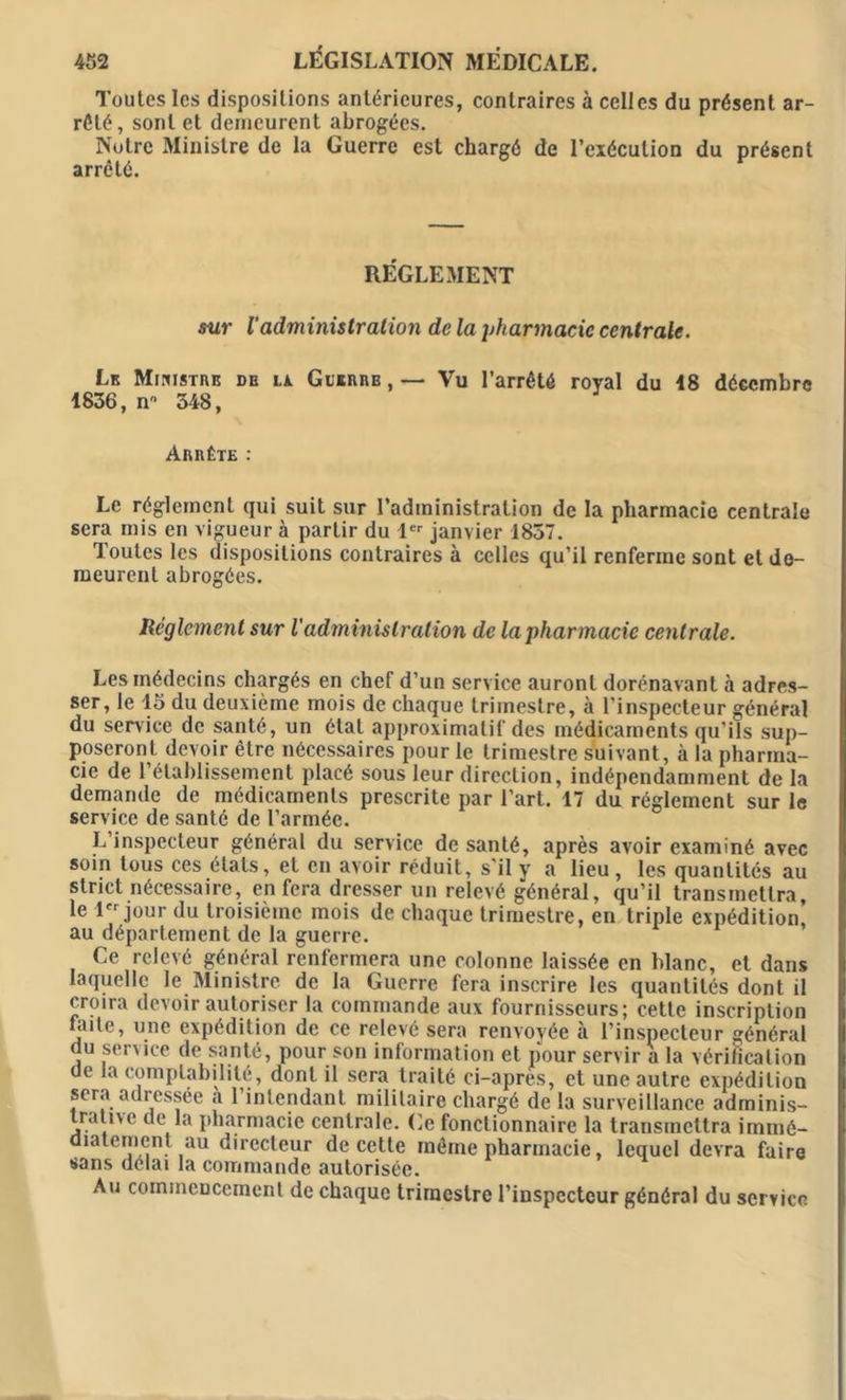 Toutes les dispositions antérieures, contraires à celles du présent ar- rêté, sont et demeurent abrogées. Notre Ministre de la Guerre est chargé de l’exécution du présent arrêté. RÉGLEMENT sur l'administration de la pharmacie centrale. Lk Ministre de la Guïrrb , — Vu l’arrêté royal du 48 décembre 4836, n 348, Arrête : Le réglement qui suit sur l’administration de la pharmacie centrale sera mis en vigueur à partir du 1er janvier 1857. Toutes les dispositions contraires à celles qu’il renferme sont et de- meurent abrogées. Réglement sur l'administration de la pharmacie centrale. Les médecins chargés en chef d’un service auront dorénavant à adres- ser, le 15 du deuxième mois de chaque trimestre, à l’inspecteur général du service de santé, un état approximatif des médicaments qu’ils sup- poseront devoir être nécessaires pour le trimestre suivant, à la pharma- cie de l’établissement placé sous leur direction, indépendamment de la demande de médicaments prescrite par l’art. 17 du réglement sur le service de santé de l’armée. L’inspecteur général du service de santé, après avoir examiné avec soin tous ces états, et en avoir réduit, s'il y a lieu , les quantités au strict nécessaire, en fera dresser un relevé général, qu’il transmettra le 1 jour du troisième mois de chaque trimestre, en triple expédition, au département de la guerre. Ce relevé général renfermera une colonne laissée en blanc, et dans laquelle le Ministre de la Guerre fera inscrire les quantités dont il croira devoir autoriser la commande aux fournisseurs; cette inscription faite, une expédition de ce relevé sera renvoyée à l’inspecteur général du service de santé, pour son information et pour servir a la vérification de la comptabilité, dont il sera traité ci-apres, et une autre expédition sera adressée a 1 intendant militaire chargé de la surveillance adminis- trative de la pharmacie centrale. Ce fonctionnaire la transmettra immé- diatement au directeur de cette même pharmacie, lequel devra faire sans délai la commande autorisée. Au commencement de chaque trimestre l’inspecteur général du service