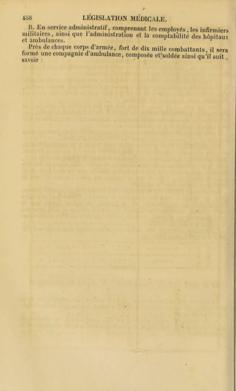 > 4.')8 LÉGISLATION MÉDICALE. ®; E.“ service administratif, comprenant les employés, les infirmiers militaires, ainsi que l’administration et la comptabilité des hôpitaux et ambulances. 1 1 Près de chaque corps d’armée, fort de dix mille combattants, il sera formé une compagnie d ambulance, composée et'soldée ainsi uu’il suit savoir : •  H ’