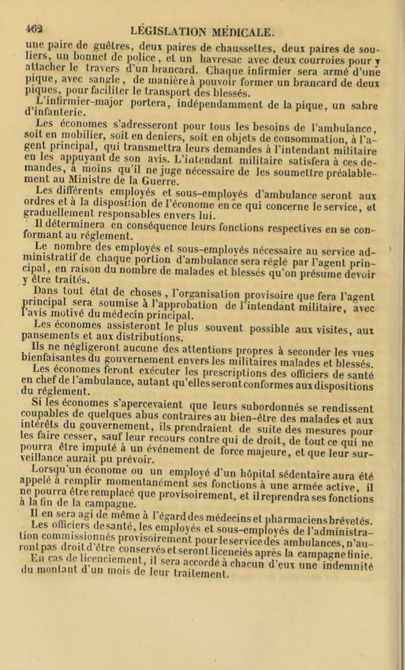 une paire de guêtres, deux paires de chaussettes, deux paires de sou- tiers, un bonnet de police, et un havresac avec deux courroies pour t attacher le travers d un brancard. Chaque infirmier sera armé d’une pique, avec sangle, de manièreà pouvoir former un brancard de deux piques, pour faciliter le transport des blessés. d’in fan t eri eerma^°f P0ldera’ indépendamment de la pique, un sabre Les économes s’adresseront pour tous les besoins de l’ambulance, soit en mobilier, soit en deniers, soit en objets de consommation, à l’a- gent principal, qui transmettra leurs demandes à l’intendant militaire en les appuyant de son avis. L’intendant militaire satisfera à ces de- mandes, a moins qu’il ne juge nécessaire de les soumettre préalable- ment au Ministre de la Guerre. Les difiérents employés et sous-employés d’ambulance seront aux ordres et a la disposition de l’économe en ce qui concerne le service, et graduellement responsables envers lui. Il déterminera en conséquence leurs fonctions respectives en se con- formant au réglement. 1 Le nombre des employés et sous-employés nécessaire au service ad- ministratif de chaque portion d’ambulance sera réglé par l’agent nrin- y êh e traitas*011 dU noml)re de malades et blessés qu’on présume devoir Dans tout étal de choses , l’organisation provisoire que fera l’asrent tiS7d S0*rSe à 1,.aPProi>ation de l'intendant militaire, Lee avis motivé du médecin principal. Les économes assisteront le plus souvent possible aux visites, aux pansements et aux distributions. , .Ilsfn.e négligeront aucune des attentions propres à seconder les vues bienfaisantes du gouvernement envers les militaires malades et blessés n0Ii^meK ^er°nt e\ecuter les prescriptions des officiers de santé du régledmintmbU 3nCe’ &utant 1“ elIesserontconformes aux dispositions Si les économes s’apercevaient que leurs subordonnés se rendissent coupaldes de quelques abus contraires au bien-être des malades et aux interets du gouvernement, ils prendraient de suite des mesures pour les faire cesser, sauf leur recours contre qui de droit, de tout ce qui ne pourra etre imputé a un événement de force majeure, et que eur sur- veillance aurait pu prévoir. ’ 1 ur ™!J°uS<?U un é.conome ou un employé d’un hôpital sédentaire aura été appelé a remplir momentanément ses fonctions à une armée active il à IaPc“,dc'iarcîmmpl4a„lq“C pr0'is0iremcnt’ “ il reprendra ses fonctions Les^nU-ierfidAîà'î?C|pJ'éSaf‘i^desmédecinsetnharmaciensbrévetés. Les nicicrs desantc, les employés et sous-employés de l’administra- n™ KŸÏ e PrOÏ,Sûil'C:Cnl Pourieservicedes ambuCes »'al roni pas droild etre conservésetseronllicenciés après la camna-nèlinie En cas de licenciement, il sera accordé à chacun d'eu, înCndemn lé du montant d un mois de leur traitement. indemnité F