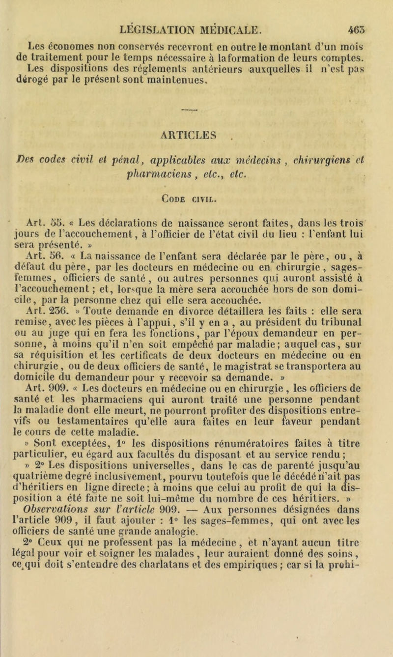 Les économes non conservés recevront en outre le montant d’un mois de traitement pour le temps nécessaire à laformation de leurs comptes. Les dispositions des réglements antérieurs auxquelles il n’est pas dérogé par le présent sont maintenues. ARTICLES . fies codes civil et pénal, applicables aux médecins , chirurgiens et pharmaciens, etc., etc. Code civii.. Art. 55. « Les déclarations de naissance seront faites, dans les trois jours de l’accouchement, à l’officier de l’état civil du lieu : l’enfant lui sera présenté. » Art. 56. « La naissance de l’enfant sera déclarée par le père, ou , à défaut du père, par les docteurs en médecine ou en chirurgie, sages- femmes, officiers de santé, ou autres personnes qui auront assisté à l’accouchement ; et, lorsque la mère sera accouchée hors de son domi- cile, par la personne chez qui elle sera accouchée. Art. 256. » Toute demande en divorce détaillera les faits : elle sera remise, avec les pièces à l’appui, s’il y en a , au président du tribunal ou au juge qui en fera les fondions, par l’époux demandeur en per- sonne, à moins qu’il n’en soit empêché par maladie; auquel cas, sur sa réquisition et les certificats de deux docteurs en médecine ou en chirurgie, ou de deux officiers de santé, le magistrat se transportera au domicile du demandeur pour y recevoir sa demande. » Art. 909. « Les docteurs en médecine ou en chirurgie , les officiers de santé et les pharmaciens qui auront traité une personne pendant la maladie dont elle meurt, ne pourront profiter des dispositions entre- vifs ou testamentaires qu’elle aura faites en leur faveur pendant le cours de celte maladie. » Sont exceptées, 1° les dispositions rénumératoircs faites à titre particulier, eu égard aux facultés du disposant et au service rendu ; » 2° Les dispositions universelles, dans le cas de parenté jusqu’au quatrième degré inclusivement, pourvu toutefois que le décédé ri’ait pas d’héritiers en ligne directe ; à moins que celui au profit de qui la dis- position a été faite ne soit lui-même du nombre de ces héritiers. » Observations sur l’article 909. — Aux personnes désignées dans l’article 909, il faut ajouter : 1° les sages-femmes, qui ont avec les officiers de santé une grande analogie. 2° Ceux qui ne professent pas la médecine, et n’ayant aucun titre légal pour voir et soigner les malades, leur auraient donné des soins, cc.qui doit s’entendre des charlatans et des empiriques ; car si la prohi-