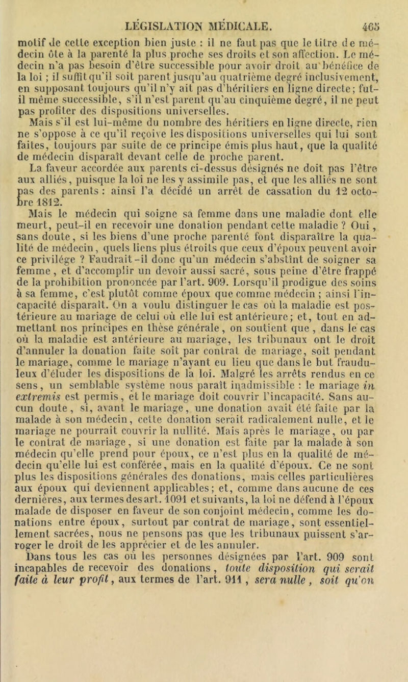 motif de celle exception bien juste : il ne faut pas que le litre de mé- decin ôte à la parenté la plus proche ses droits et son affection. Le mé- decin n’a pas besoin d'être successible pour avoir droit au bénéfice de la loi ; il suffît qu'il soit parent jusqu’au quatrième degré inclusivement, en supposant toujours qu’il n’y ait pas d’héritiers en ligne directe; fut- il même successible, s’il n’est parent qu’au cinquième degré, il ne peut pas profiler des dispositions universelles. Mais s'il est lui-même du nombre des héritiers en ligne directe, rien ne s’oppose à ce qu’il reçoive les dispositions universelles qui lui sont faites, toujours par suite de ce principe émis plus haut, que la qualité de médecin disparaît devant celle de proche parent. La faveur accordée aux parents ci-dessus désignés ne doit pas l’être aux alliés, puisque la loi ne les y assimile pas, et que les alliés ne sont Eas des parents : ainsi l’a décidé un arrêt de cassation du 12 octo- rc 1812. Mais le médecin qui soigne sa femme dans une maladie dont elle meurt, peut-il en recevoir une donation pendant celte maladie? Oui, sans doute, si les biens d’une proche parenté font disparaître la qua- lité de médecin, quels liens plus étroits que ceux d’époux peuvent avoir ce privilège ? Faudrait-il donc qu’un médecin s’abstînt de soigner sa femme, et d’accomplir un devoir aussi sacré, sous peine d’être frappé de la prohibition prononcée par l’art. 909. Lorsqu’il prodigue des soins à sa femme, c’est plutôt comme époux que comme médecin ; ainsi l'in- capacité disparaît. On a voulu distinguer le cas où la maladie est pos- térieure au mariage de celui où elle lui est antérieure; et, tout en ad- mettant nos principes en thèse générale , on soutient que , dans le cas où la maladie est antérieure au mariage, les tribunaux ont le droit d’annuler la donation faite soit par contrat de mariage, soit pendant le mariage, comme le mariage n’ayant eu lieu que dans le but fraudu- leux d’éluder les dispositions de la loi. Malgré les arrêts rendus en ce sens, un semblable système nous paraît inadmissible : le mariage in extremis est permis, et le mariage doit couvrir l’incapacité. Sans au- cun doute, si, avant le mariage, une donation avait été faite par la malade à son médecin, cette donation serait radicalement nulle, et le mariage ne pourrait couvrir la nullité. Mais après le mariage, ou par le contrat de mariage, si une donation est faite par la. malade à son médecin qu’elle prend pour époux, ce n’est plus en la qualité de mé- decin qu’elle lui est conférée, mais en la qualité d’époux. Ce ne sont plus les dispositions générales des donations, mais celles particulières aux époux qui deviennent applicables; et, comme dans aucune de ces dernières, aux termes des art. 1091 et suivants, la loi ne défend à l’époux malade de disposer en faveur de son conjoint médecin, comme les do- nations entre époux, surtout par contrat de mariage, sont essentiel- lement sacrées, nous ne pensons p3s que les tribunaux puissent s’ar- roger le droit de les apprécier et de les annuler. Dans tous les cas où les personnes désignées par l’art. 909 sont incapables de recevoir des donations, Imite disposition qui serait faite à leur profit, aux termes de l’art. 911 , sera nulle , soit qu'on