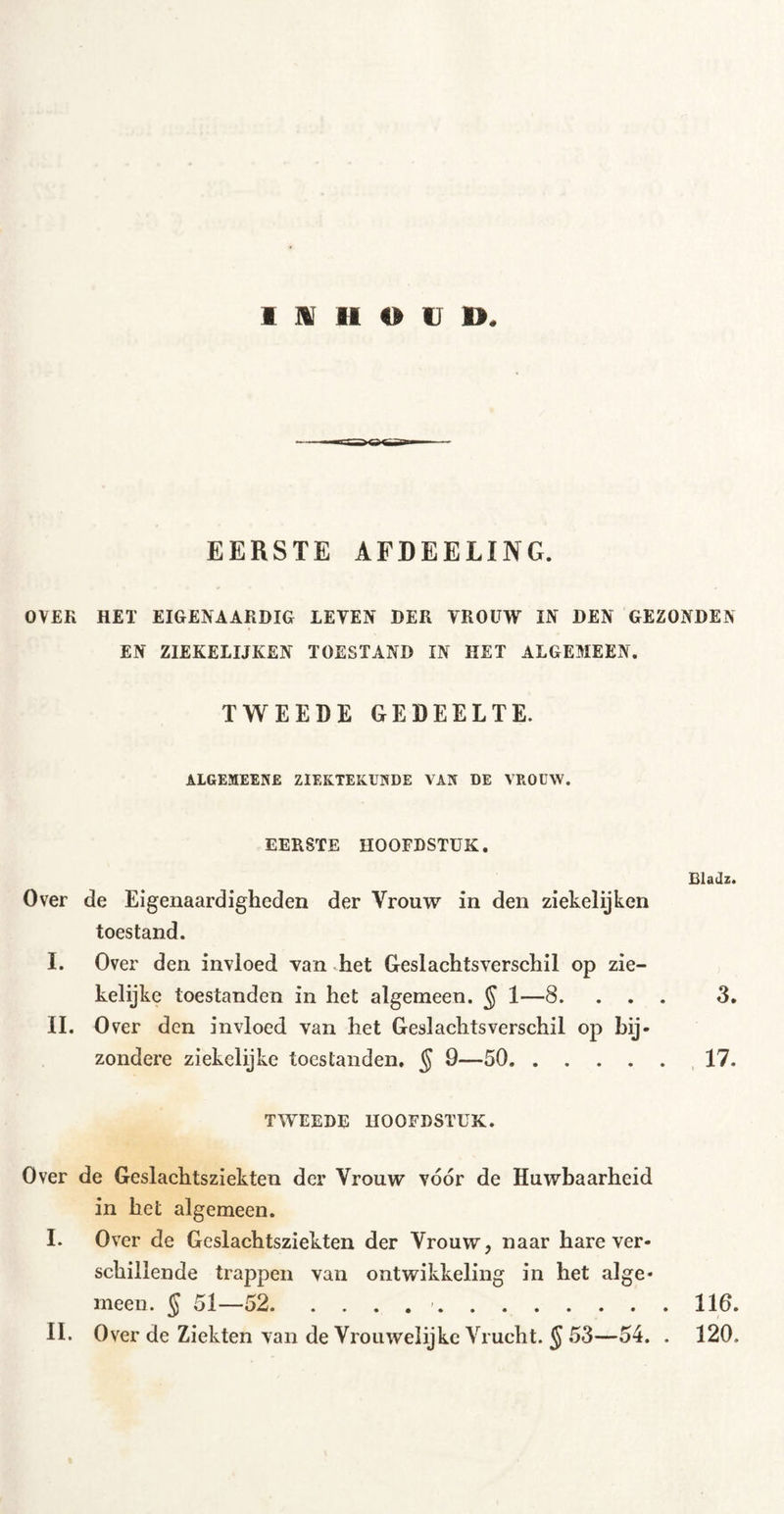 EERSTE AFDEELING. OVEK HET EIGENAARDIG LEVEN DER VROUW IN DEN GEZONDEN EN ZIEKELIJKEN TOESTAND IN HET ALGEMEEN. TWEEDE GEDEELTE. ALGEMEENE ZIEKTEKUNDE VAN DE VROUW. EERSTE HOOFDSTUK. Over de Eigenaardigheden der Vrouw in den ziekelijkcn toestand. I. Over den invloed van het Geslachtsverschil op zie- kelijke toestanden in het algemeen. § 1—8. . . II. Over den invloed van het Geslachtsverschil op bij- zondere ziekelijke toestanden. § 9—50 Bladz. 3. TWEEDE HOOFDSTUK. Over de Geslachtsziekten der Vrouw vóór de Huwbaarheid in het algemeen. I. Over de Geslachtsziekten der Vrouw, naar hare ver- schillende trappen van ontwikkeling in het alge- meen. § 51—52 116. II. Over de Ziekten van de Vrouwelijkc Vrucht. § 53—54. . 120.