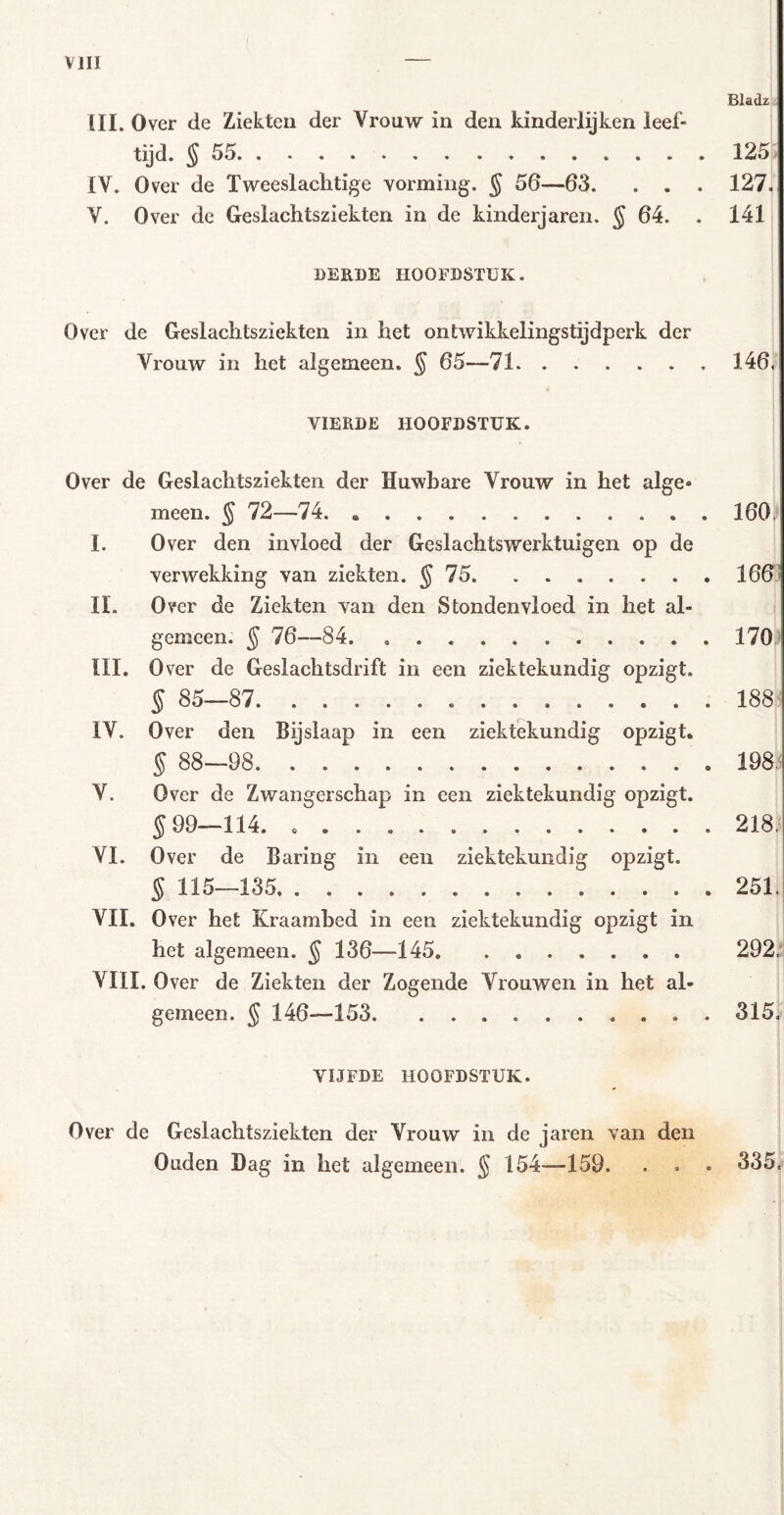 Bladz III. Over de Ziekten der Vrouw in den kinderlijken leef- tijd. §55 125 IV. Over de Tweeslachtige vorming. § 56—63. . . . 127. V. Over de Geslachtsziekten in de kinderjaren. § 64. . 141 BEEDE HOOFDSTUK. Over de Geslachtsziekten in het ontwikkelingstijdperk der Vrouw in het algemeen. § 65—71 146, VIERDE HOOFDSTUK. Over de Geslachtsziekten der Huwbare Vrouw in het alge* meen. § 72—74 160. I. Over den invloed der Geslachtswerktuigen op de verwekking van ziekten. § 75 166! IL Over de Ziekten van den Stondenvloed in het al- gemeen. J 76—84 170 III. Over de Geslachtsdrift in een ziektekundig opzigt. § 85—87 188 IV. Over den Bijslaap in een ziektekundig opzigt. § 88—98 198. V. Over de Zwangerschap in een ziektekundig opzigt. 599—114. 218. VI. Over de Baring in een ziektekundig opzigt. § 115—135 251. VII. Over het Kraambed in een ziektekundig opzigt in het algemeen. 5 136—145 292.1 VIII. Over de Ziekten der Zogende Vrouwen in het al- gemeen. 5 146—153 315. VIJFDE HOOFDSTUK. Over de Geslachtsziekten der Vrouw in de jaren van den Ouden Dag in het algemeen. § 154—159. . . . 335.