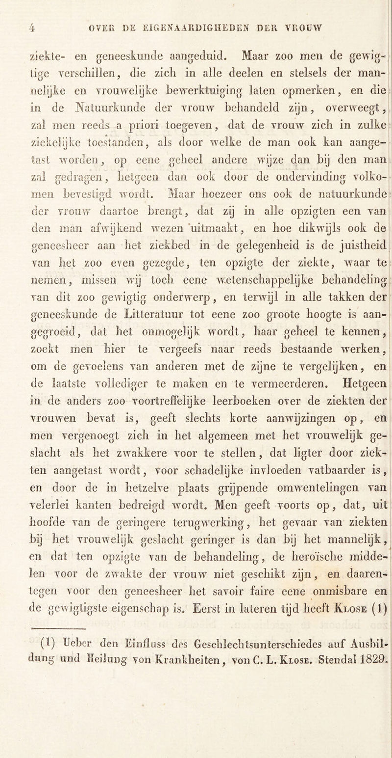 ziekte- en geneeskunde aangeduid. Maar zoo men de gewig- ligc verscliillen5 die zicli in alle deelen en stelsels der man- nelijke en vrouwelijke bewerktuiging laten opmerken, en die in de INatuurkunde der vrouw behandeld zijn, overweegt, zal men reeds a priori toegeven, dat de vrouw zicli in zulke ziekeiüke toestanden, als door welke de man ook kan aan^e- tast worden, op eene geheel andere wijze dan bij den man zal gedragen, hetgeen dan ook door de ondervinding volko- men bevesti.^d woidt. Maar hoezeer ons ook de natuurkunde der vrouw daartoe brengt, dat zij in alle opzigten een van den man afwijkend wezen‘uitmaakt, en hoe dikwijls ook de geneesheer aan het ziekbed in de gelegenheid is de juistheid, van het zoo even gezegde, ten opzigte der ziekte, waar te nemen, missen wij toch eene wetenschappelyke behandeling van dit zoo gewigtig onderwerp, en terwijl in alle takken der geneeskunde de Litteratuur tot eene zoo groote hoogte is aan- gegroeid, dat het onmogelijk wordt, haar geheel te kennen, zoekt men hier te vergeefs naar reeds bestaande werken, om de gevoelens van anderen met de zijne te vergelijken, en de laatste vollediger te maken en te vermeerderen. Hetgeen in de anders zoo voortreffelijke leerboeken over de ziekten der vrouwen bevat is, geeft slechts korte aanwijzingen op, en men vergenoegt zich in het algemeen met het vrouwelijk ge- slacht als het zwakkere voor te stellen, dat ligter door ziek- ten aangetast wordt, voor schadelyke invloeden vatbaarder is, en door de in hetzelve plaats grijpende omwentelingen van velerlei kanten bedreigd wordt. Men geeft voorts op, dat, uit hoofde van de geringere terugwerking, het gevaar van ziekten bij het vrouwelijk geslacht geringer is dan bij het mannelijk, en dat ten opzigte van de behandeling, de heroïsche midde- len voor de zwakte der vrouw niet geschikt zijn, en daaren- tegen voor den geneesheer het savoir faire eene onmisbare en de gewigtigste eigenschap is. Eerst in lateren tijd heeft Klose (1) (1) Ueher den EïuIIliss des Geschlechtsimterschiedes auf Aushil- dung und Heilung von Krankheiten, von C. L. Klose. Stendal 1829.