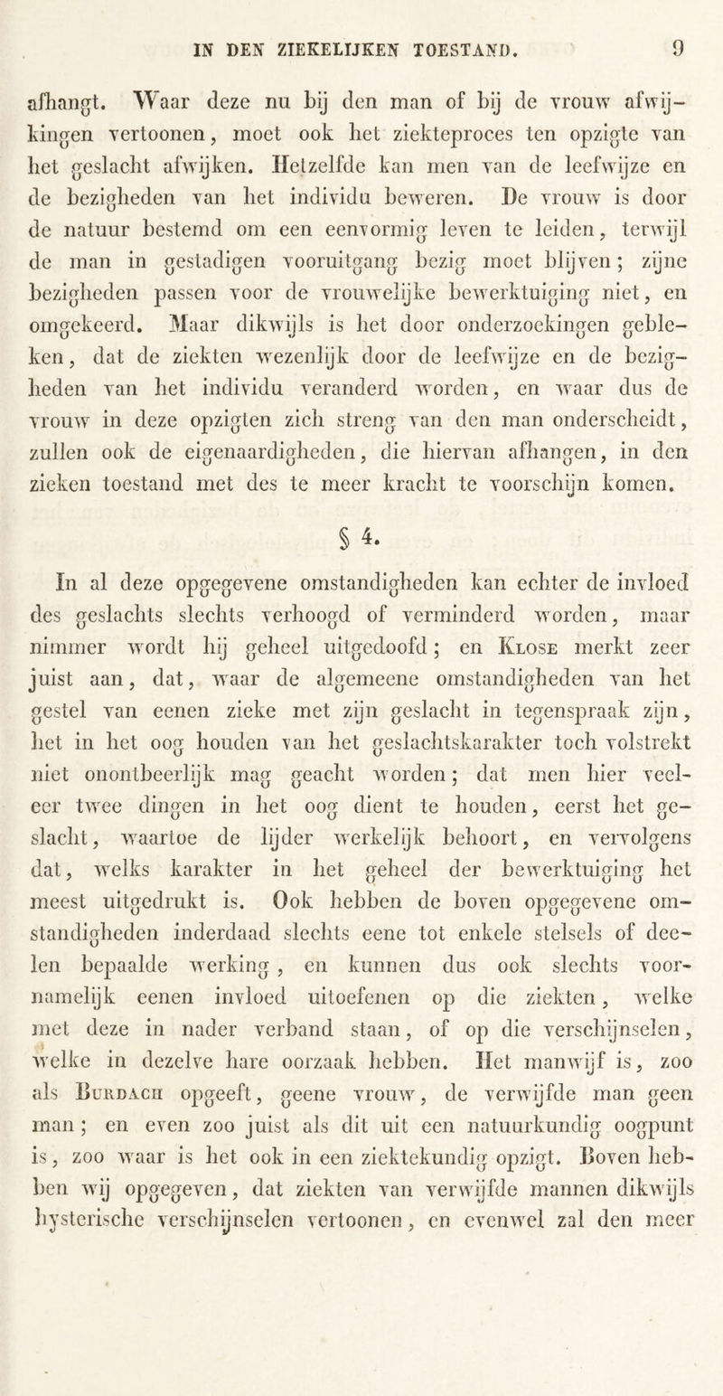 afhangt. Waar deze nu bij den man of bij de yrouw afwij- kingen Tertoonen, moet ook het ziekteproces ten opzigte yan het geslacht afAvijken. Hetzelfde kan men \an de leefwijze en de bezigheden yan het individu beweren. De vrouAV is door de natuur bestemd om een eenrormig leven te leiden, terwijl de man in gestadigen vooruitgang bezig moet blijven; zijne bezigheden passen voor de vrouAvelijke beAverktuiging niet, en omgekeerd. Maar dikAvijls is het door onderzoekingen geble- ken , dat de ziekten wezenlijk door de leefAvijze en de bezig- heden van het individu veranderd Avorden, en aa aar dus de vrouAV in deze opzigten zich streng van den man onderscheidt, zullen ook de eigenaardigheden, die hiervan afhangen, in den zieken toestand met des te meer kracht te voorschijn komen. § In al deze opgegeATne omstandigheden kan echter de invloed des geslachts slechts verhoogd of verminderd Avorden, maar nimmer Avordt hij geheel uitgedoofd; en Klose merkt zeer juist aan, dat, Avaar de algemeene omstandigheden van het gestel van eenen zieke met zijn geslacht in tegensjAraak zijn, het in het oog houden ran het geslachtskarakter toch volstrekt niet onontbeerlijk mag geacht Avorden; dat men hier veel- eer tAATe dingen in het oog dient te houden, eerst het ge- slacht, Avaartoe de lijder Averkelijk behoort, en vervolgens dat, Avelks karakter in het geheel der beAverktuiging het meest uitgedrukt is. Ook hebben de boven opgegevene om- standigheden inderdaad slechts eene tot enkele stelsels of doe- len bepaalde Averking , en kunnen dus ook slechts voor- namelijk eenen invloed uitoefenen op die ziekten, Avelke met deze in nader verband staan, of op die verschijnselen, Avelke in dezelve hare oorzaak hebben. Het manAAÜjf is, zoo als Hurdacii opgeeft, geene vrouAV, de verAvijfde man geen man ; en even zoo juist als dit uit een natuurkundig oogpunt is, zoo Avaar is het ook in een ziektekundig opzigt. Hoven heb- ben Avij opgegeven, dat ziekten van verAvijfde mannen dikAvijls hysterische verschijnselen vertoonen, en cvenAA^el zal den meer