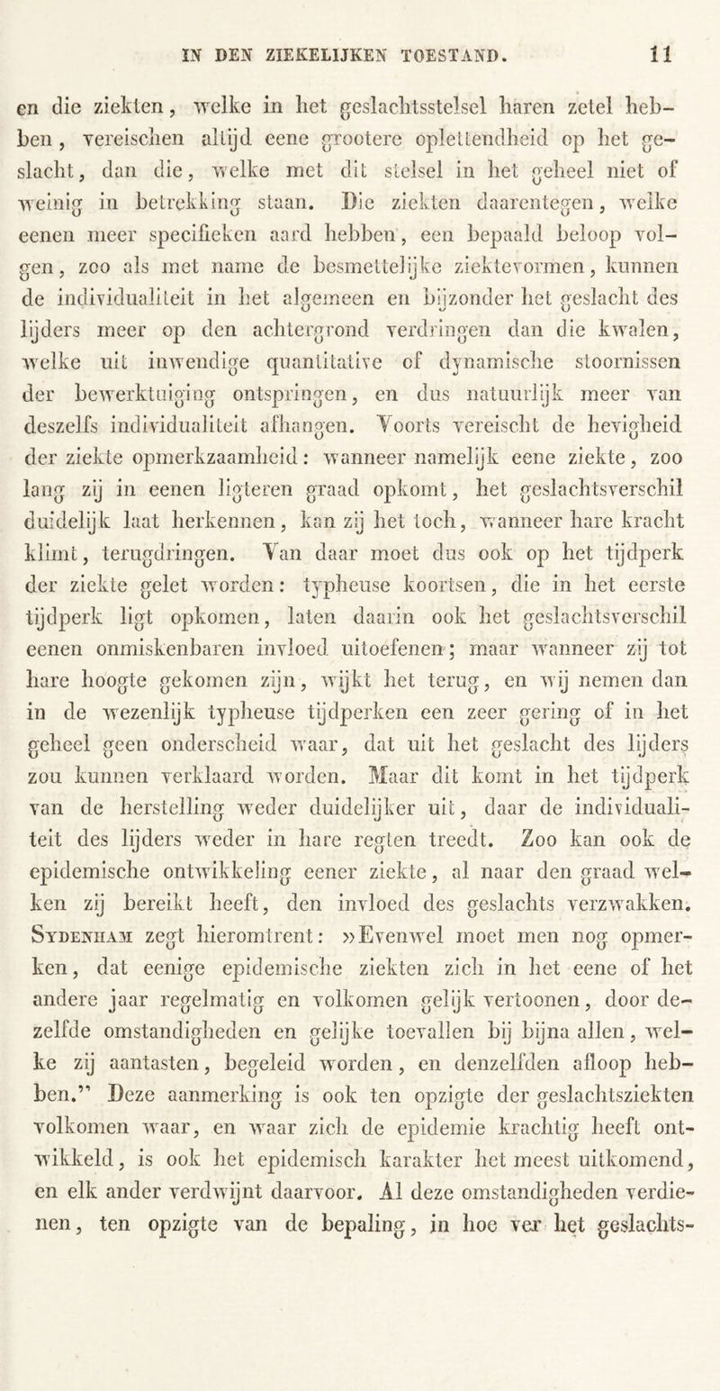 en die ziekten, welke in liet geslaclitsstelsel liaren zetel heb- ben , Yereisclien al lijd eene grooterc oplet lendheid op het ge- slacht, dan die, welke niet dit stelsel in het geheel niet of weinig in betrekking staan. Die ziekten daarentegen, welke eenen meer speciüeken aard hebben , een bepaald beloop vol- gen, zoo als met name de besmette]ijke ziektevormen, kunnen de individualiteit in het algemeen en bijzonder het geslacht des lijders meer op den achtergrond verdringen dan die kwalen, welke uit inwendige quantitative of dynamische stoornissen der bewerktuiging ontspringen, en dus natuurlijk meer van deszelfs individualiteit afhangen. Toorts vereischt de hevigheid der ziekte opmerkzaamheid: wanneer namelijk eene ziekte, zoo lang zij in eenen ligteren graad opkomt, het geslachtsverschil duidelijk laat herkennen, kan zij het toch, wanneer hare kracht klimt, terugdringen. Tan daar moet dus ook op het tijdperk der ziekte gelet worden: typheuse koortsen, die in het eerste tijdperk ligt opkomen, laten daarin ook het geslachtsverschil eenen onmiskenbaren invloed uitoefenen ; maar waanneer zij tot hare hoogte gekomen zijn, wijkt het terug, en wij nemen dan in de wezenlijk typheuse tijdperken een zeer gering of in het geheel geen onderscheid waar, dat uit het geslacht des lijders zou kunnen verklaard worden. Maar dit komt in het tijdperk van de herstelling weder duidelijker uit, daar de individuali- teit des lijders w^der in hare regten treedt. Zoo kan ook de epidemische ontwikkeling eener ziekte, al naar den graad wxl- ken zij bereikt heeft, den invloed des geslachts verzwakken. Sydeniia^i zegt hieromtrent: »Evenwel moet men nog opmer- ken, dat eenige epidemische ziekten zich in het eene of het andere jaar regelmatig en volkomen gelyk vertoonen, door de- zelfde omstandigheden en gel’yke toevallen bij bijna allen, wel- ke zij aantasten, begeleid worden, en denzelfden afloop heb- ben.” Deze aanmerking is ook ten opzigte der geslachtsziekten volkomen waar, en wvaar zich de epidemie krachtig heeft ont- wikkeld, is ook het epidemisch karakter het meest uitkomend, cn elk ander verdwijnt daarvoor. Al deze omstandigheden verdie- nen , ten opzigte van de bepaling, in hoe ver het geslachts-