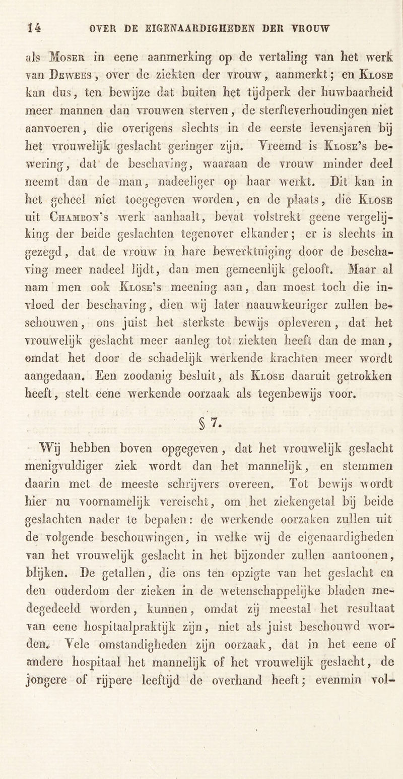 als Moser in eene aanmerking op de vertaling van het werk van Bewees , over de ziekten der vrouw, aanmerkt; en Klose kan dus, ten bewijze dat buiten het tijdperk der huwbaarheid meer mannen dan vrouwen sterven, de sterfteverhoudingen niet aanvoeren, die overigens slechts in de eerste levensjaren bij het vrouwelijk geslacli!; geringer zyn. Yreemd is Klose’s be- wering, dat de beschaving, waaraan de vrouw minder deel neemt dan de man, nadeeliger op haar werkt. Bit kan in het geheel niet toegegeven worden, en de plaats, die Klose uit Chameon’s werk aanhaalt, bevat volstrekt geene vergelij- king der beide geslachten tegenover elkander; er is slechts in gezegd, dat de vrouw in hare bewerktuiging door de bescha- ving meer nadeel lijdt, dan men gemeenlijk gelooft. Maar al nam men ook Klose’s meening aan, dan moest toch die in- vloed der beschaving, dien wij later naauwkeuriger zullen be- schouwen , ons juist het sterkste bewijs opleveren, dat het vrouwelijk geslacht meer aanleg tot ziekten heeft dan de man, omdat het door de schadelijk werkende krachten meer wordt aangedaan. Een zoodanig besluit, als Klose daaruit getrokken heeft, stelt eene werkende oorzaak als tegenbewijs voor. § 7. Wij hebben boven opgegeven, dat het vrouwelijk geslacht menigvuldiger ziek wordt dan het mannelijk, en stemmen daarin met de meeste schryvers overeen. Tot bmvijs wordt hier nu voornamelijk vereischt, om het ziekengetal by beide geslachten nader te bepalen: de werkende oorzaken zullen uit de volgende beschouwingen, in welke wy de eigenaardigheden van het vrouwelijk geslacht in het bijzonder zullen aantoonen, blijken. Be getallen, die ons ten opzigte van het geslacht en den ouderdom der zieken in de wetenschappelijke bladen me- degedeeld worden, kunnen, omdat zij meestal het resultaat van eene hospitaalpraktyk zijn, niet als juist beschouwM Avor- den.> Yele omstandigheden zijn oorzaak, dat in het eene of andere hospitaal het mannelijk of het vrouAATlijk geslacht, de jongere of rijpere leeftijd de overhand heeft; evenmin vol-