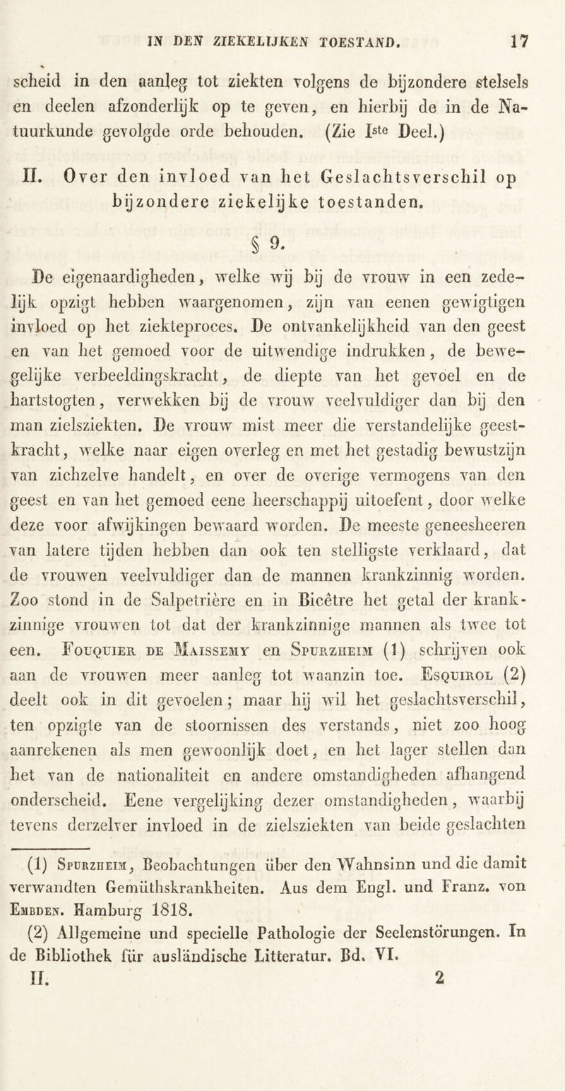 scheid in den aanleg tot ziekten volgens de bijzondere stelsels en deelen afzonderlijk op te geven, en hierbij de in de Na- tuurkunde gevolgde orde behouden. (Zie Deel.) II. Over den invloed van het Geslachtsverschil op bijzondere ziekelijke toestanden. § 9. De eigenaardigheden, welke wij bij de vrouw in een zede- lijk opzigt hebben waargenomen, zijn van eenen gewigtigen invloed op het ziekteproces, De ontvankelijkheid van den geest en van het gemoed voor de uitwendige indrukken, de bewe- gelijke verbeeldingskracht, de diepte van het gevoel en de hartstogten, verwekken bij de vrouw veelvuldiger dan by den man zielsziekten. De vrouw mist meer die verstandelijke geest- kracht, welke naar eigen overleg en met het gestadig bewustzijn van zichzelve handelt, en over de overige vermogens van den geest en van het gemoed eene heerschappij uitoefent, door welke deze voor afwijkingen bewaard worden. De meeste geneesheeren van latere tijden hebben dan ook ten stelligste verklaard, dat de vrouwen veelvuldiger dan de mannen krankzinnig worden. Zoo stond in de Salpetrière en in Bicêtre het getal der krank- zinnige vrouwen tot dat der krankzinnige mannen als twee tot een. Fouquier de Maissemy en Spurzheim (1) schrijven ook aan de vrouwen meer aanleg tot waanzin toe. Esquirol (2) deelt ook in dit gevoelen; maar hij wil het geslachtsverschil, ten opzigte van de stoornissen des Verstands, niet zoo hoog aanrekenen als men gewoonlijk doet, en het lager stellen dan het van de nationaliteit en andere omstandigheden afhangend onderscheid, Eene vergelijking dezer omstandigheden, waarbij tevens derzelver invloed in de zielsziekten van beide geslachten (1) SpüRznEM, Beobachtungen über den Wahnsinn und die damit verwandten Geniiithskrankheiten. Aus dem Engl, und Franz, von Embden. Hamburg 1818. (2) Allgemeine und specielle Pathologie der Seelenstörungen. In de Bibliothek für ausländische Litteratur, Bd. VI. II. 2