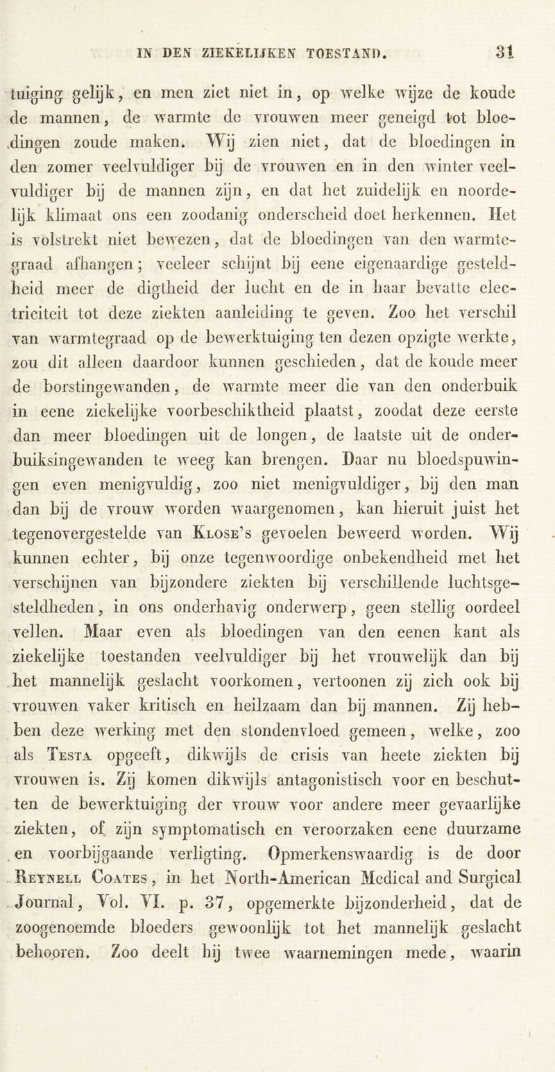 tuiging gelijk, en men ziet niet in, op welke wijze de koude de mannen, de warmte de Trouwen meer geneigd ^ot bloe- .dingen zoude maken. Wij zien niet, dat de bloedingen in den zomer yeelvuldiger bij de Trouwen en in den winter yeel- Tuldiger bij de mannen zijn, en dat het zuidelijk en noorde- lijk klimaat ons een zoodanig onderscheid doet herkennen. Het is Tolstrekt niet bewezen , dat de bloedingen Tan den warmte- graad afhangen; yeeleer schijnt bij eene eigenaardige gesteld- heid meer de digtheid der lucht en de in haar bcTatte elec- triciteit tot deze ziekten aanleiding te geyen. Zoo het yerschil Tan warmtegraad op de bewerktuiging ten dezen opzigte ATcrkte, zou dit alleen daardoor kunnen geschieden, dat de koude meer de borstingewanden, de warmte meer die yan den onderbuik in eene ziekelijke yoorbeschiktheid plaatst, zoodat deze eerste dan meer bloedingen uit de longen, de laatste uit de onder- buiksingewanden te weeg kan brengen. Daar nu bloedspuwin- gen eyen menigyuldig, zoo niet menigeuldiger, bij den man dan bij de yrouw worden waargenomen, kan hieruit juist het tegenoyergestelde yan Klose’s geyoelen beweerd worden. Wij kunnen echter, bij onze tegenwoordige onbekendheid met het yerschijnen yan bijzondere ziekten bij yerschillende luchtsge- steldheden, in ons onderhayig onderwerp, geen stellig oordeel yellen. Maar eyen als bloedingen yan den eenen kant als ziekelijke toestanden yeelyuldiger bij het yrouwelijk dan bij het mannelijk geslacht yoorkomen, yertoonen zij zich ook bij Trouwen yaker kritisch en heilzaam dan bij mannen. Zij heb- ben deze werking met den stondenyloed gemeen, welke, zoo als Testa opgeeft, dikwijls de crisis yan heete ziekten bij Trouwen is. Zij komen dikwijls antagonistisch yoor en beschut- ten de bewerktuiging der yrouw yoor andere meer geyaarlijke ziekten, of zijn symptomatisch en yeroorzaken eene duurzame en Toorbij gaande yerligting. Opmerkenswaardig is de door Reynell Coates , in het North-American Medical and Surgical Journal, Tol. YL p. 37, opgemerkte bijzonderheid, dat de zoogenoemde bloeders gewoonlijk tot het mannelijk geslacht behopren. Zoo deelt hij twee waarnemingen mede, waarin